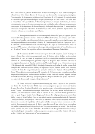689 
comissão nacional da verdade – relatório – volume i – dezembro de 2014 
lhara como oficial de gabinete do Ministério do Exército ao longo de 1971, tendo sido elogiado 
pelo chefe do CIE, Milton Tavares de Souza, por seu desempenho em operações psicológicas. 
Ficou na região do Araguaia entre 11 de maio e 13 de junho de 1972, quando alcançou destaque 
ao conduzir a operação responsável pela recuperação do corpo do cabo Odílio Cruz Rosa, mor-to 
em combate pelos guerrilheiros.29 Thaumaturgo sobrevoava a região diariamente, mantendo 
a comunicação entre os diversos postos de controle espalhados pelos militares, em ações como 
comandante do destacamento de Forças Especiais da Brigada Paraquedista. O major também 
comandou as tropas do 1o Batalhão de Infantaria de Selva, sendo, portanto, figura central nos 
primeiros esforços de repressão aos guerrilheiros. 
24. A essa primeira operação, sucedeu uma segunda, intitulada Operação Papagaio, quando 
foram mobilizados aproximadamente 5 mil homens. O Estado brasileiro, por meio das ações milita-res 
das Forças Armadas, especialmente do Exército, empreendeu grandes recursos logísticos para que 
tais campanhas fossem bem-sucedidas. A Diretiva de Planejamento da Operação Papagaio no 01/72, 
de Edmundo Drummond Bittencourt, comandante-geral do Corpo de Fuzileiros Navais, datada de 
agosto de 1972, enumera as instituições militares participantes da operação de “restabelecimento da 
lei e da ordem”,30 dentre elas as polícias militares dos estados do Maranhão, Pará e Goiás. 
25. As operações de 1972 tiveram como figura destacada o capitão Aluízio Madruga de 
Moura e Souza. Suas primeiras passagens pelo norte de Goiás e sudeste do Pará se deram ainda 
em setembro de 1969, na cidade de Araguaína. Em 1970, acompanhou manobras nas cidades ma-ranhenses 
de Carolina e Imperatriz, próximas à região do Araguaia. Após comandar o Pelotão de 
Investigações Criminais de Brasília, participou da Operação Carajás e, no primeiro semestre de 
1972, foi transferido para o CODI da 3a Brigada de Infantaria, em Brasília, do qual se tornou chefe 
em agosto. Há confirmação de sua presença na região do Araguaia em abril, junho, julho, setembro 
e outubro de 1972. Por sua participação nas operações militares, foi elogiado pelo major Gilberto 
Airton Zekner, à época coordenador-geral de operações do CIE, por serviços prestados no combate 
aos guerrilheiros e por ter, mesmo estando em férias, servido como seu adjunto. Segundo o major 
Rubens Robine Bizerril, Madruga teria participado de “choques armados com grupos subversivos”, 
nos quais teria demonstrado coragem e desprendimento.31 
26. Como resultado das primeiras movimentações, consta a prisão de oito guerrilhei-ros, 
dentre eles Danilo Carneiro (Nilo), preso junto a camponeses quando tentava sair da área 
da guerrilha, e José Genoíno (Geraldo), preso quando tentava avisar os integrantes do destaca-mento 
C sobre a movimentação das tropas do Exército. Foi relatada, ainda, na Informação no 
720/1972, do Ministério do Exército, de 3 de outubro de 1972,32 a morte de dez guerrilheiros, 
entre os quais Bergson Gurjão Farias (Jorge), chefe de um dos subgrupos do destacamento C, e 
Kleber Lemos da Silva (Carlito). Note-se que as informações contidas no Relatório de Operações 
Contraguerrilheiras, redigido pelo 3o Batalhão de Infantaria, indicam apenas a morte destes dois 
últimos em combate, divergindo das informações colhidas em outras fontes – sobretudo em rela-tos 
orais dos companheiros de prisão de Kleber –, que dão conta de que ambos foram torturados e 
executados sob a custódia do Exército brasileiro.33 Segundo documentação militar34 dos fuzileiros 
navais, após ter sido preso no dia 26/06/1972, Kleber ficou três dias guiando militares das forças 
especiais da brigada paraquedista em busca de pontos de apoio da guerrilha. Ele teria sido morto 
no dia 29/06/192 ao “tentar evadir-se” no meio da mata. 
 