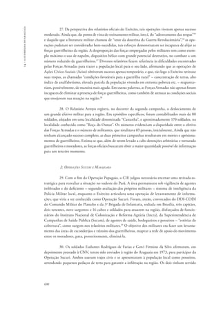 14 – a guerrilha do araguaia 
690 
27. Da perspectiva dos relatórios oficiais do Exército, tais operações tiveram apenas sucesso 
moderado. Ainda que, do ponto de vista do treinamento militar, isto é, do “adestramento das tropas”35 
e daquilo que a literatura militar chamou de “teste da doutrina da Guerra Revolucionária”,36 as ope-rações 
puderam ser consideradas bem-sucedidas, tais esforços demonstraram ser incapazes de alijar as 
forças guerrilheiras da região. A desproporção das forças empregadas pelos militares tem como exem-plo 
máximo o uso de napalm, dispositivo bélico com grande potencial destrutivo, no combate a um 
número reduzido de guerrilheiros.37 Diversos relatórios fazem referência às dificuldades encontradas 
pelas Forças Armadas para trazer a população local para o seu lado, afirmando que as operações de 
Ações Cívico-Sociais (Aciso) obtiveram sucesso apenas temporário, e que, tão logo o Exército retirasse 
suas tropas, as chamadas “condições favoráveis para a guerrilha rural” – concentração de terras, alto 
índice de analfabetismo, elevada parcela da população vivendo em extrema pobreza etc. – reaparece-riam, 
possivelmente, de maneira mais aguda. Em outras palavras, as Forças Armadas não apenas foram 
incapazes de eliminar a presença de forças guerrilheiras, como também de atenuar as condições sociais 
que ensejavam sua atuação na região.38 
28. O Relatório Arroyo registra, no decorrer da segunda campanha, o deslocamento de 
um grande efetivo militar para a região. Em episódios específicos, foram contabilizados mais de 80 
soldados, alojados em uma localidade denominada “Castanha”, e aproximadamente 170 soldados, na 
localidade conhecida como “Roça do Osmar”. Os números evidenciam a disparidade entre o efetivo 
das Forças Armadas e o número de militantes, que totalizava 69 pessoas, inicialmente. Ainda que não 
tenham alcançado sucesso completo, as duas primeiras campanhas resultaram em mortes e aprisiona-mentos 
de guerrilheiros. Estima-se que, além de terem levado a cabo detenções arbitrárias e torturado 
guerrilheiros e moradores, as forças oficiais buscaram obter a maior quantidade possível de informação 
para um terceiro momento. 
2. Operações Sucuri e Marajoara 
29. Com o fim da Operação Papagaio, o CIE julgou necessário encenar uma retirada es-tratégica 
para reavaliar a situação no sudeste do Pará. A área permaneceu sob vigilância de agentes 
infiltrados e do deficiente – segundo avaliação dos próprios militares – sistema de inteligência da 
Polícia Militar local, enquanto o Exército articulava uma operação de levantamento de informa-ções, 
que viria a ser conhecida como Operação Sucuri. Foram, então, convocados do DOI-CODI 
do Comando Militar do Planalto e da 3a Brigada de Infantaria, sediada em Brasília, três capitães, 
dois tenentes, nove sargentos e 16 cabos e soldados para atuarem na região, disfarçados de funcio-nários 
do Instituto Nacional de Colonização e Reforma Agrária (Incra), da Superintendência de 
Campanhas de Saúde Pública (Sucam), de agentes de saúde, bodegueiros e posseiros – “estórias de 
cobertura”, como surgem nos relatórios militares.39 O objetivo dos militares era fazer um levanta-mento 
das áreas de esconderijos e trânsito dos guerrilheiros, mapear a rede de apoio do movimento 
entre os moradores, para, posteriormente, eliminá-la. 
30. Os soldados Eudantes Rodrigues de Farias e Gerci Firmino da Silva afirmaram, em 
depoimento prestado à CNV, terem sido enviados à região do Araguaia em 1973, para participar da 
Operação Sucuri. Ambos usavam trajes civis e se apresentavam à população local como posseiros, 
arrendando pequenos pedaços de terra para garantir a infiltração na região. Os dois tinham servido 
 