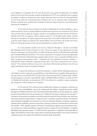 691 
comissão nacional da verdade – relatório – volume i – dezembro de 2014 
como soldados nas campanhas de 1972, antes de atuarem como agentes de informação. Já o soldado 
Jamiro Francisco de Paula garantiu, também em depoimento à CNV, ter se infiltrado como um agente 
de combate à malária, no contexto das Aciso. Jamiro relata que tomava os aviões de volta para Brasília 
na Casa Azul, onde teria visto pessoas presas. Eudantes, por sua vez, repassava todas as informações 
obtidas na sede do Incra, confirmando a utilização de diversos órgãos do governo como fachada para 
operações de inteligência.40 
31. Os aviões do Incra transportavam militares disfarçados de servidores públicos, como o 
capitão José Brant Teixeira, oficial de gabinete do Ministério do Exército. Em outubro de 1972, Brant 
esteve por dois dias na região do Araguaia, quando servia no gabinete do então ministro do Exército, 
Orlando Geisel. No ano seguinte, voltou à região nos dias 21 e 22 de julho, tendo usado o avião do 
Incra para se transportar. O capitão representava um elo com o alto escalão do Ministério do Exército, 
o que lhe rendeu elogios do chefe do CIE, general Milton Tavares de Souza. De acordo com Souza, 
Brant teve destacada atuação na luta contra os guerrilheiros no sudeste do Pará.41 
32. A essa operação sucedeu uma terceira, a Operação Marajoara – em que os recrutados 
pela Operação Sucuri serviram de guias na mata. Tratar-se-ia, agora, de uma operação de caça que 
buscava a eliminação total da guerrilha, nos moldes da doutrina da Guerra Revolucionária, planejada 
pelo Comando Militar da Amazônia.42 Em termos comparativos, a ocupação extensiva da região pelas 
forças do Exército fora substituída pela ocupação relativa da área, isto é, os grandes batalhões deram 
lugar a pequenos destacamentos mistos – compostos por civis, geralmente mateiros e militares –, 
chamados de “zebras”, dedicados a operações do tipo “gato e rato” (isto é, operações de caça e rastrea-mento). 
43 Tais unidades utilizavam trajes civis e armamento diferenciado, geralmente mais leve que 
aquele utilizado por tropas de ocupação territorial.44 
33. Apesar das mudanças no perfil das operações, o capitão Aluízio Madruga permaneceu 
como figura central na repressão aos guerrilheiros, como demonstram os seguidos deslocamentos aé-reos 
que realizou entre Marabá (PA), Carolina (MA), Porto Nacional (GO), Xambioá (GO) e Belém. 
Sua participação na repressão à guerrilha lhe rendeu a Medalha Militar de Bronze, em julho de 1973, 
e a Medalha do Pacificador, em novembro de 1973.45 Esta última foi concedida a muitos combatentes 
que integraram o esforço repressivo no Araguaia. 
34. No início de 1974, as diversas baixas sofridas pelos militantes no Araguaia os deixaram em 
posição de maior vulnerabilidade, o que era de conhecimento dos militares. Segundo documento emitido 
pela agência de Belém do Pará do Serviço Nacional de Informações (SNI), em janeiro daquele ano, a perda 
sucessiva de guerrilheiros fez com que houvesse um “declínio de suas forças e baqueasse nas suas ações”.46 
Contudo, essa constatação não implicou um arrefecimento da atuação das Forças Armadas, que, ainda nesse 
documento, determina expressamente a “limpeza da área” e manifesta a expectativa de que “tais elementos 
sejam totalmente aniquilados em curto prazo”, no marco da Operação Marajoara. A operação, segundo os 
relatórios oficiais analisados, consistia em duas fases: a primeira se dedicou à neutralização da rede de apoio 
da Guerrilha – 90%, segundo estimativa do Exército, constituída por regionais que ocasionalmente trava-vam 
contato com as forças guerrilheiras; a segunda consistia no ataque das áreas de depósitos e esconderijo 
identificadas pela operação anterior.47 O saldo final dessa operação foi a aniquilação total da guerrilha na 
região: 56 guerrilheiros mortos (cujos corpos ainda se encontram desaparecidos) e mais de duas centenas de 
camponeses presos sob acusação de constituírem as redes de apoio da guerrilha. 
 