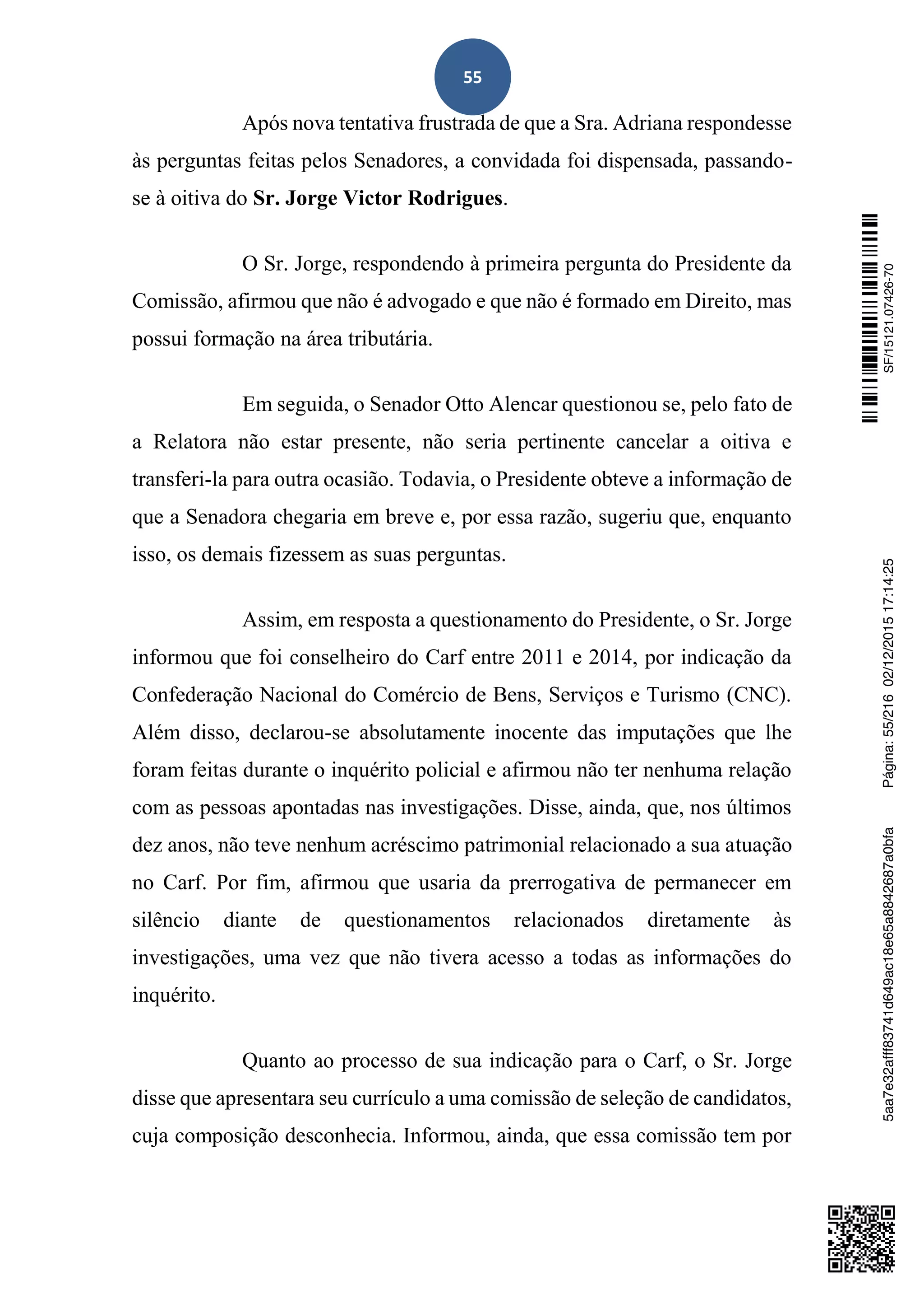 55
Após nova tentativa frustrada de que a Sra. Adriana respondesse
às perguntas feitas pelos Senadores, a convidada foi dispensada, passando-
se à oitiva do Sr. Jorge Victor Rodrigues.
O Sr. Jorge, respondendo à primeira pergunta do Presidente da
Comissão, afirmou que não é advogado e que não é formado em Direito, mas
possui formação na área tributária.
Em seguida, o Senador Otto Alencar questionou se, pelo fato de
a Relatora não estar presente, não seria pertinente cancelar a oitiva e
transferi-la para outra ocasião. Todavia, o Presidente obteve a informação de
que a Senadora chegaria em breve e, por essa razão, sugeriu que, enquanto
isso, os demais fizessem as suas perguntas.
Assim, em resposta a questionamento do Presidente, o Sr. Jorge
informou que foi conselheiro do Carf entre 2011 e 2014, por indicação da
Confederação Nacional do Comércio de Bens, Serviços e Turismo (CNC).
Além disso, declarou-se absolutamente inocente das imputações que lhe
foram feitas durante o inquérito policial e afirmou não ter nenhuma relação
com as pessoas apontadas nas investigações. Disse, ainda, que, nos últimos
dez anos, não teve nenhum acréscimo patrimonial relacionado a sua atuação
no Carf. Por fim, afirmou que usaria da prerrogativa de permanecer em
silêncio diante de questionamentos relacionados diretamente às
investigações, uma vez que não tivera acesso a todas as informações do
inquérito.
Quanto ao processo de sua indicação para o Carf, o Sr. Jorge
disse que apresentara seu currículo a uma comissão de seleção de candidatos,
cuja composição desconhecia. Informou, ainda, que essa comissão tem por
SF/15121.07426-705aa7e32afff83741d649ac18e65a8842687a0bfaPágina:55/21602/12/201517:14:25
 