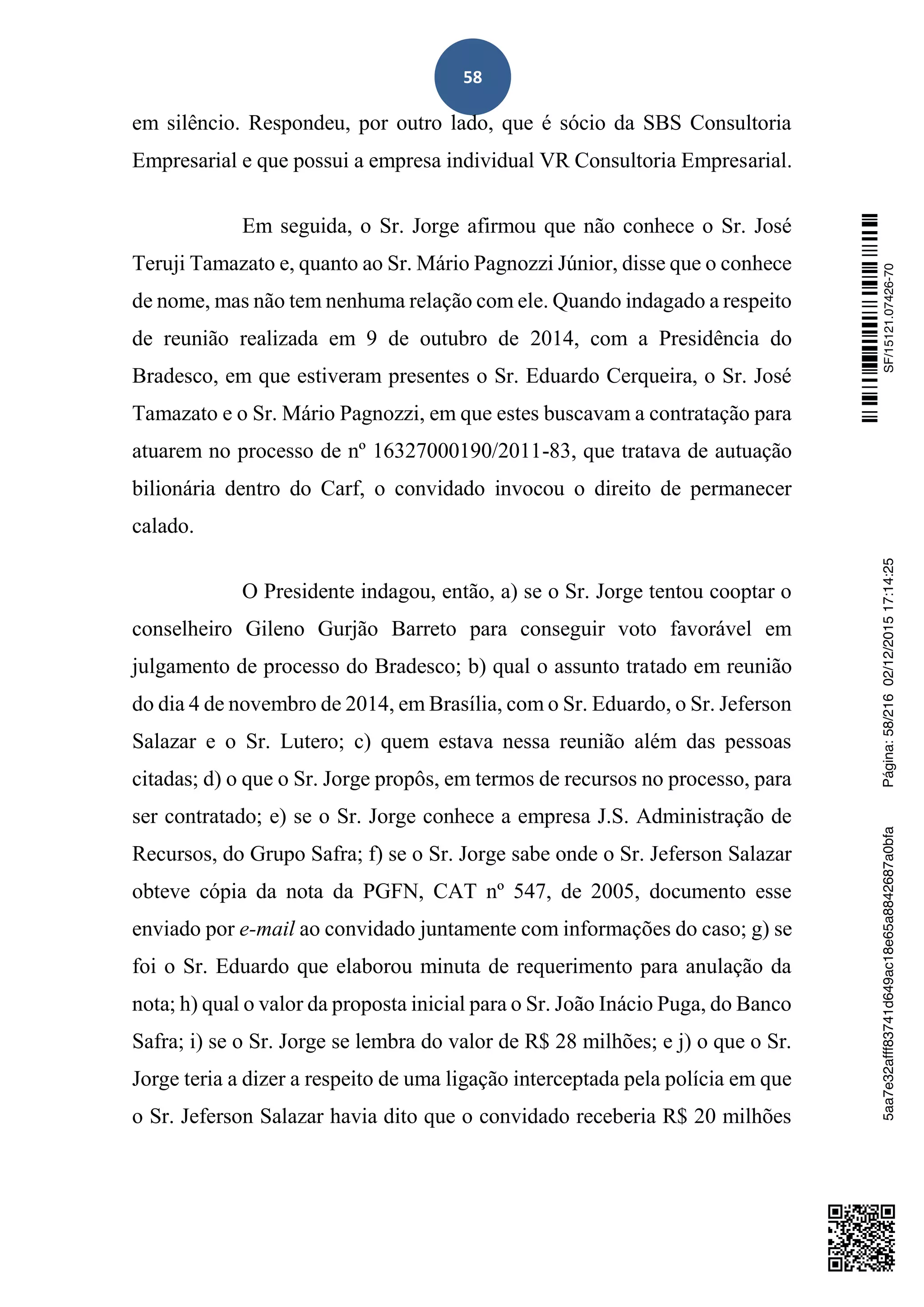 58
em silêncio. Respondeu, por outro lado, que é sócio da SBS Consultoria
Empresarial e que possui a empresa individual VR Consultoria Empresarial.
Em seguida, o Sr. Jorge afirmou que não conhece o Sr. José
Teruji Tamazato e, quanto ao Sr. Mário Pagnozzi Júnior, disse que o conhece
de nome, mas não tem nenhuma relação com ele. Quando indagado a respeito
de reunião realizada em 9 de outubro de 2014, com a Presidência do
Bradesco, em que estiveram presentes o Sr. Eduardo Cerqueira, o Sr. José
Tamazato e o Sr. Mário Pagnozzi, em que estes buscavam a contratação para
atuarem no processo de nº 16327000190/2011-83, que tratava de autuação
bilionária dentro do Carf, o convidado invocou o direito de permanecer
calado.
O Presidente indagou, então, a) se o Sr. Jorge tentou cooptar o
conselheiro Gileno Gurjão Barreto para conseguir voto favorável em
julgamento de processo do Bradesco; b) qual o assunto tratado em reunião
do dia 4 de novembro de 2014, em Brasília, com o Sr. Eduardo, o Sr. Jeferson
Salazar e o Sr. Lutero; c) quem estava nessa reunião além das pessoas
citadas; d) o que o Sr. Jorge propôs, em termos de recursos no processo, para
ser contratado; e) se o Sr. Jorge conhece a empresa J.S. Administração de
Recursos, do Grupo Safra; f) se o Sr. Jorge sabe onde o Sr. Jeferson Salazar
obteve cópia da nota da PGFN, CAT nº 547, de 2005, documento esse
enviado por e-mail ao convidado juntamente com informações do caso; g) se
foi o Sr. Eduardo que elaborou minuta de requerimento para anulação da
nota; h) qual o valor da proposta inicial para o Sr. João Inácio Puga, do Banco
Safra; i) se o Sr. Jorge se lembra do valor de R$ 28 milhões; e j) o que o Sr.
Jorge teria a dizer a respeito de uma ligação interceptada pela polícia em que
o Sr. Jeferson Salazar havia dito que o convidado receberia R$ 20 milhões
SF/15121.07426-705aa7e32afff83741d649ac18e65a8842687a0bfaPágina:58/21602/12/201517:14:25
 