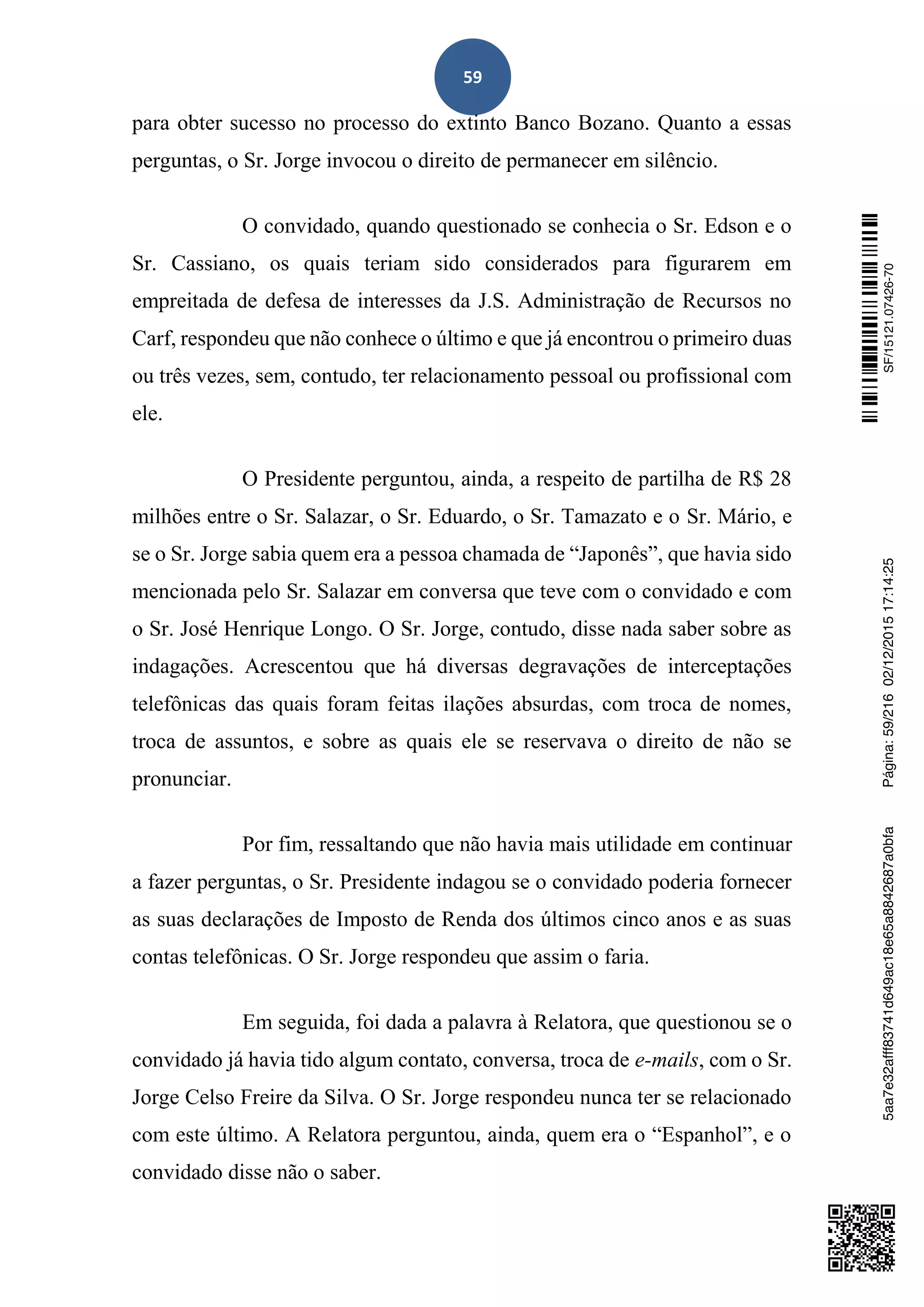 59
para obter sucesso no processo do extinto Banco Bozano. Quanto a essas
perguntas, o Sr. Jorge invocou o direito de permanecer em silêncio.
O convidado, quando questionado se conhecia o Sr. Edson e o
Sr. Cassiano, os quais teriam sido considerados para figurarem em
empreitada de defesa de interesses da J.S. Administração de Recursos no
Carf, respondeu que não conhece o último e que já encontrou o primeiro duas
ou três vezes, sem, contudo, ter relacionamento pessoal ou profissional com
ele.
O Presidente perguntou, ainda, a respeito de partilha de R$ 28
milhões entre o Sr. Salazar, o Sr. Eduardo, o Sr. Tamazato e o Sr. Mário, e
se o Sr. Jorge sabia quem era a pessoa chamada de “Japonês”, que havia sido
mencionada pelo Sr. Salazar em conversa que teve com o convidado e com
o Sr. José Henrique Longo. O Sr. Jorge, contudo, disse nada saber sobre as
indagações. Acrescentou que há diversas degravações de interceptações
telefônicas das quais foram feitas ilações absurdas, com troca de nomes,
troca de assuntos, e sobre as quais ele se reservava o direito de não se
pronunciar.
Por fim, ressaltando que não havia mais utilidade em continuar
a fazer perguntas, o Sr. Presidente indagou se o convidado poderia fornecer
as suas declarações de Imposto de Renda dos últimos cinco anos e as suas
contas telefônicas. O Sr. Jorge respondeu que assim o faria.
Em seguida, foi dada a palavra à Relatora, que questionou se o
convidado já havia tido algum contato, conversa, troca de e-mails, com o Sr.
Jorge Celso Freire da Silva. O Sr. Jorge respondeu nunca ter se relacionado
com este último. A Relatora perguntou, ainda, quem era o “Espanhol”, e o
convidado disse não o saber.
SF/15121.07426-705aa7e32afff83741d649ac18e65a8842687a0bfaPágina:59/21602/12/201517:14:25
 