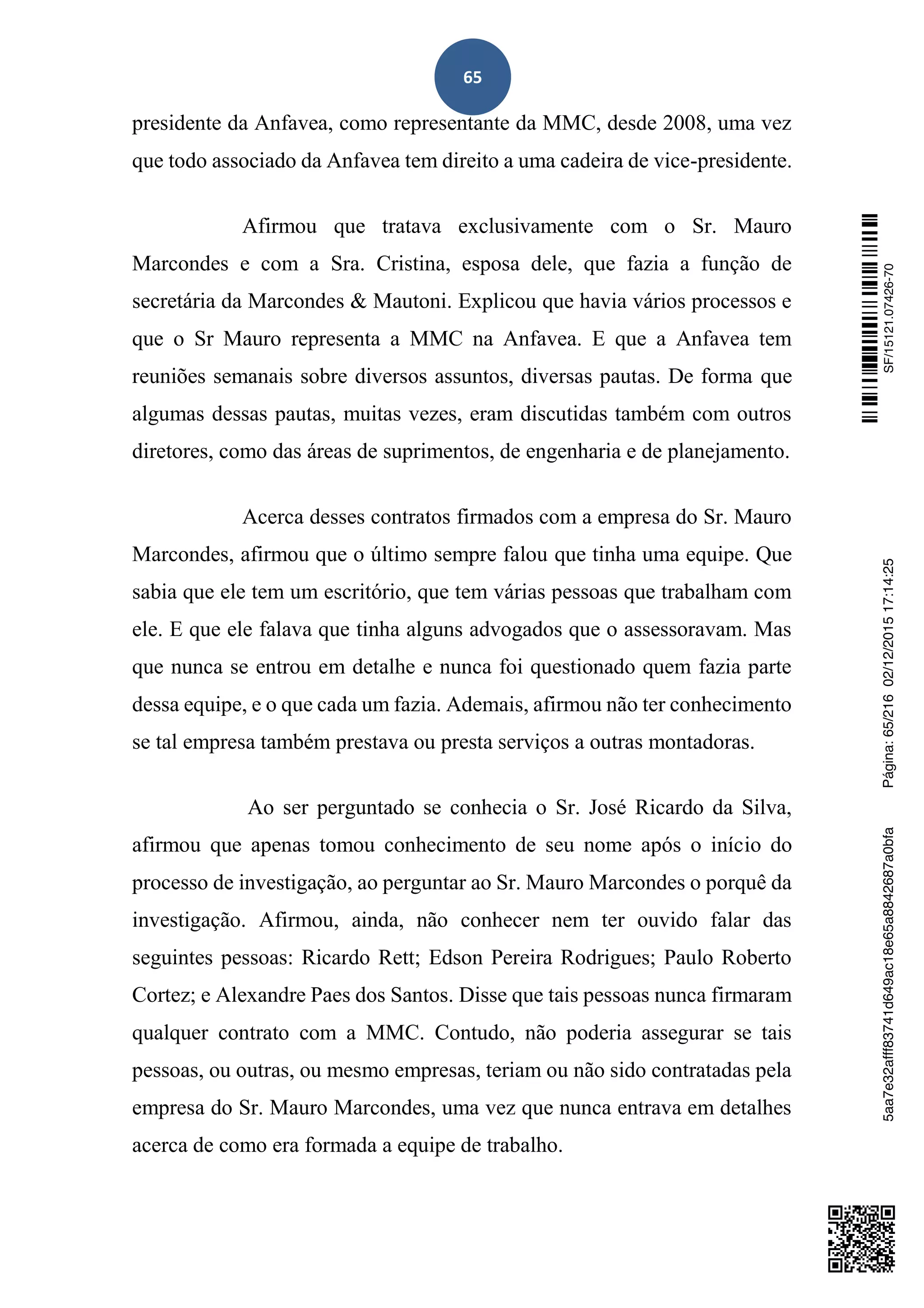 65
presidente da Anfavea, como representante da MMC, desde 2008, uma vez
que todo associado da Anfavea tem direito a uma cadeira de vice-presidente.
Afirmou que tratava exclusivamente com o Sr. Mauro
Marcondes e com a Sra. Cristina, esposa dele, que fazia a função de
secretária da Marcondes & Mautoni. Explicou que havia vários processos e
que o Sr Mauro representa a MMC na Anfavea. E que a Anfavea tem
reuniões semanais sobre diversos assuntos, diversas pautas. De forma que
algumas dessas pautas, muitas vezes, eram discutidas também com outros
diretores, como das áreas de suprimentos, de engenharia e de planejamento.
Acerca desses contratos firmados com a empresa do Sr. Mauro
Marcondes, afirmou que o último sempre falou que tinha uma equipe. Que
sabia que ele tem um escritório, que tem várias pessoas que trabalham com
ele. E que ele falava que tinha alguns advogados que o assessoravam. Mas
que nunca se entrou em detalhe e nunca foi questionado quem fazia parte
dessa equipe, e o que cada um fazia. Ademais, afirmou não ter conhecimento
se tal empresa também prestava ou presta serviços a outras montadoras.
Ao ser perguntado se conhecia o Sr. José Ricardo da Silva,
afirmou que apenas tomou conhecimento de seu nome após o início do
processo de investigação, ao perguntar ao Sr. Mauro Marcondes o porquê da
investigação. Afirmou, ainda, não conhecer nem ter ouvido falar das
seguintes pessoas: Ricardo Rett; Edson Pereira Rodrigues; Paulo Roberto
Cortez; e Alexandre Paes dos Santos. Disse que tais pessoas nunca firmaram
qualquer contrato com a MMC. Contudo, não poderia assegurar se tais
pessoas, ou outras, ou mesmo empresas, teriam ou não sido contratadas pela
empresa do Sr. Mauro Marcondes, uma vez que nunca entrava em detalhes
acerca de como era formada a equipe de trabalho.
SF/15121.07426-705aa7e32afff83741d649ac18e65a8842687a0bfaPágina:65/21602/12/201517:14:25
 