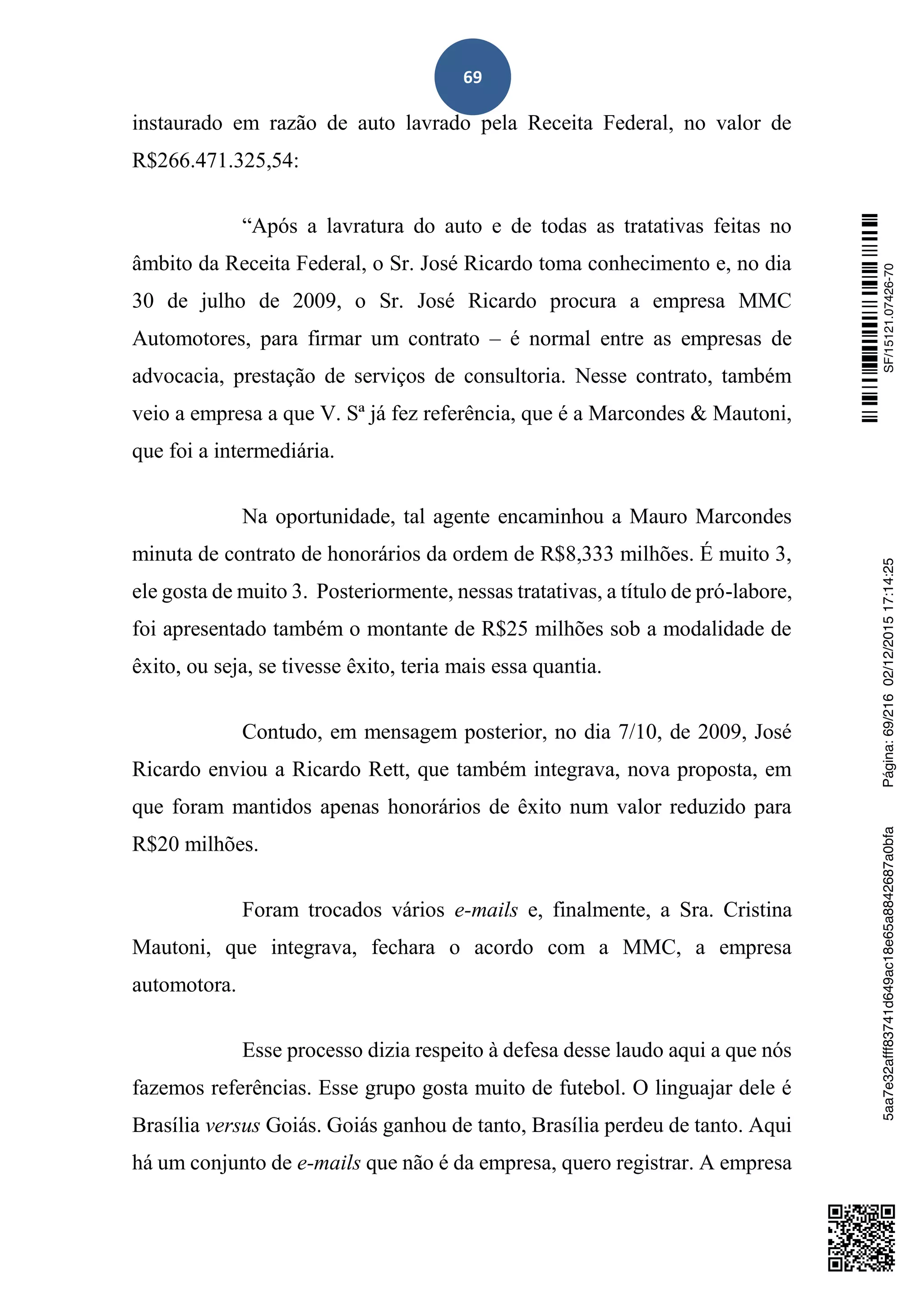 69
instaurado em razão de auto lavrado pela Receita Federal, no valor de
R$266.471.325,54:
“Após a lavratura do auto e de todas as tratativas feitas no
âmbito da Receita Federal, o Sr. José Ricardo toma conhecimento e, no dia
30 de julho de 2009, o Sr. José Ricardo procura a empresa MMC
Automotores, para firmar um contrato – é normal entre as empresas de
advocacia, prestação de serviços de consultoria. Nesse contrato, também
veio a empresa a que V. Sª já fez referência, que é a Marcondes & Mautoni,
que foi a intermediária.
Na oportunidade, tal agente encaminhou a Mauro Marcondes
minuta de contrato de honorários da ordem de R$8,333 milhões. É muito 3,
ele gosta de muito 3. Posteriormente, nessas tratativas, a título de pró-labore,
foi apresentado também o montante de R$25 milhões sob a modalidade de
êxito, ou seja, se tivesse êxito, teria mais essa quantia.
Contudo, em mensagem posterior, no dia 7/10, de 2009, José
Ricardo enviou a Ricardo Rett, que também integrava, nova proposta, em
que foram mantidos apenas honorários de êxito num valor reduzido para
R$20 milhões.
Foram trocados vários e-mails e, finalmente, a Sra. Cristina
Mautoni, que integrava, fechara o acordo com a MMC, a empresa
automotora.
Esse processo dizia respeito à defesa desse laudo aqui a que nós
fazemos referências. Esse grupo gosta muito de futebol. O linguajar dele é
Brasília versus Goiás. Goiás ganhou de tanto, Brasília perdeu de tanto. Aqui
há um conjunto de e-mails que não é da empresa, quero registrar. A empresa
SF/15121.07426-705aa7e32afff83741d649ac18e65a8842687a0bfaPágina:69/21602/12/201517:14:25
 