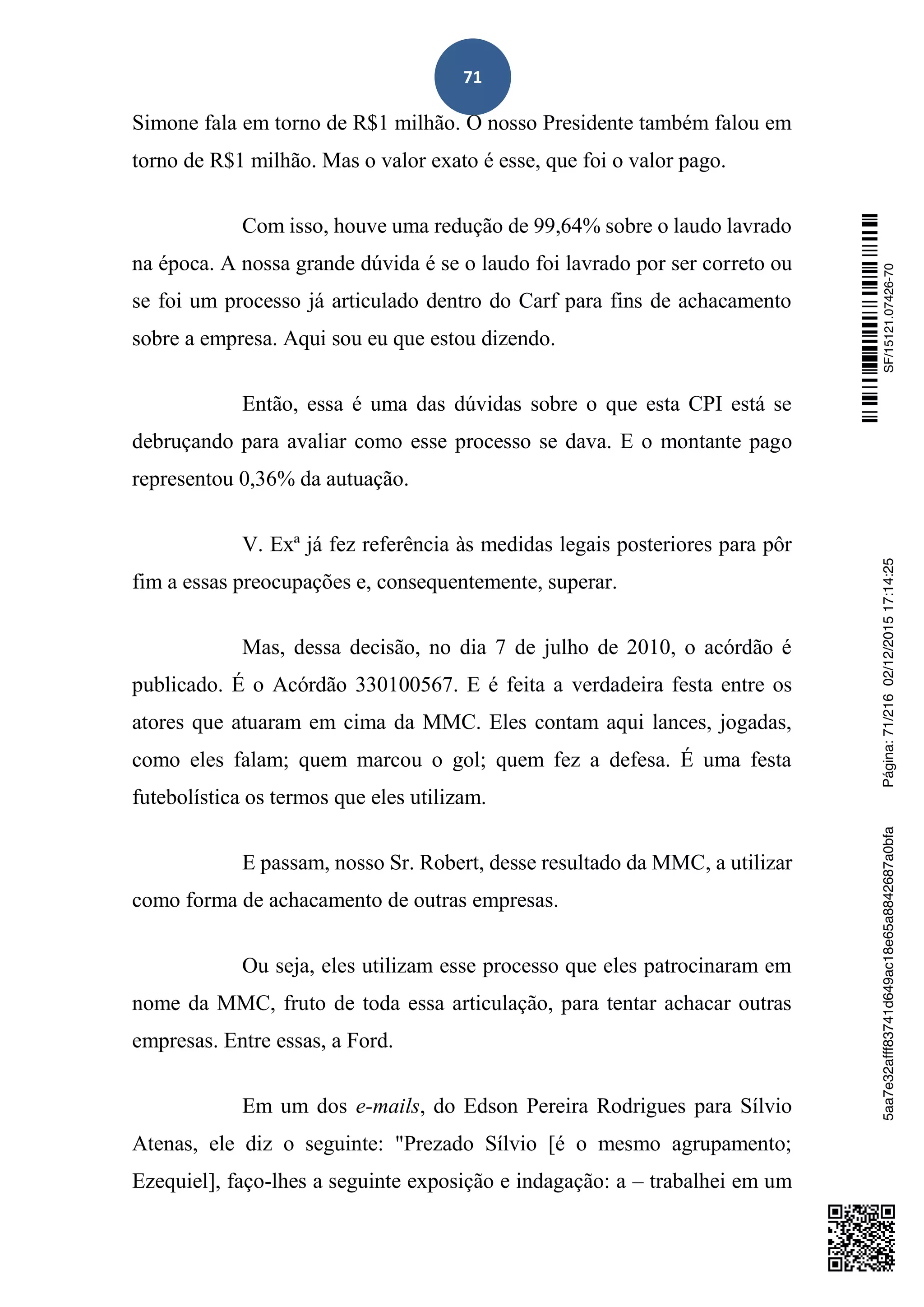 71
Simone fala em torno de R$1 milhão. O nosso Presidente também falou em
torno de R$1 milhão. Mas o valor exato é esse, que foi o valor pago.
Com isso, houve uma redução de 99,64% sobre o laudo lavrado
na época. A nossa grande dúvida é se o laudo foi lavrado por ser correto ou
se foi um processo já articulado dentro do Carf para fins de achacamento
sobre a empresa. Aqui sou eu que estou dizendo.
Então, essa é uma das dúvidas sobre o que esta CPI está se
debruçando para avaliar como esse processo se dava. E o montante pago
representou 0,36% da autuação.
V. Exª já fez referência às medidas legais posteriores para pôr
fim a essas preocupações e, consequentemente, superar.
Mas, dessa decisão, no dia 7 de julho de 2010, o acórdão é
publicado. É o Acórdão 330100567. E é feita a verdadeira festa entre os
atores que atuaram em cima da MMC. Eles contam aqui lances, jogadas,
como eles falam; quem marcou o gol; quem fez a defesa. É uma festa
futebolística os termos que eles utilizam.
E passam, nosso Sr. Robert, desse resultado da MMC, a utilizar
como forma de achacamento de outras empresas.
Ou seja, eles utilizam esse processo que eles patrocinaram em
nome da MMC, fruto de toda essa articulação, para tentar achacar outras
empresas. Entre essas, a Ford.
Em um dos e-mails, do Edson Pereira Rodrigues para Sílvio
Atenas, ele diz o seguinte: "Prezado Sílvio [é o mesmo agrupamento;
Ezequiel], faço-lhes a seguinte exposição e indagação: a – trabalhei em um
SF/15121.07426-705aa7e32afff83741d649ac18e65a8842687a0bfaPágina:71/21602/12/201517:14:25
 