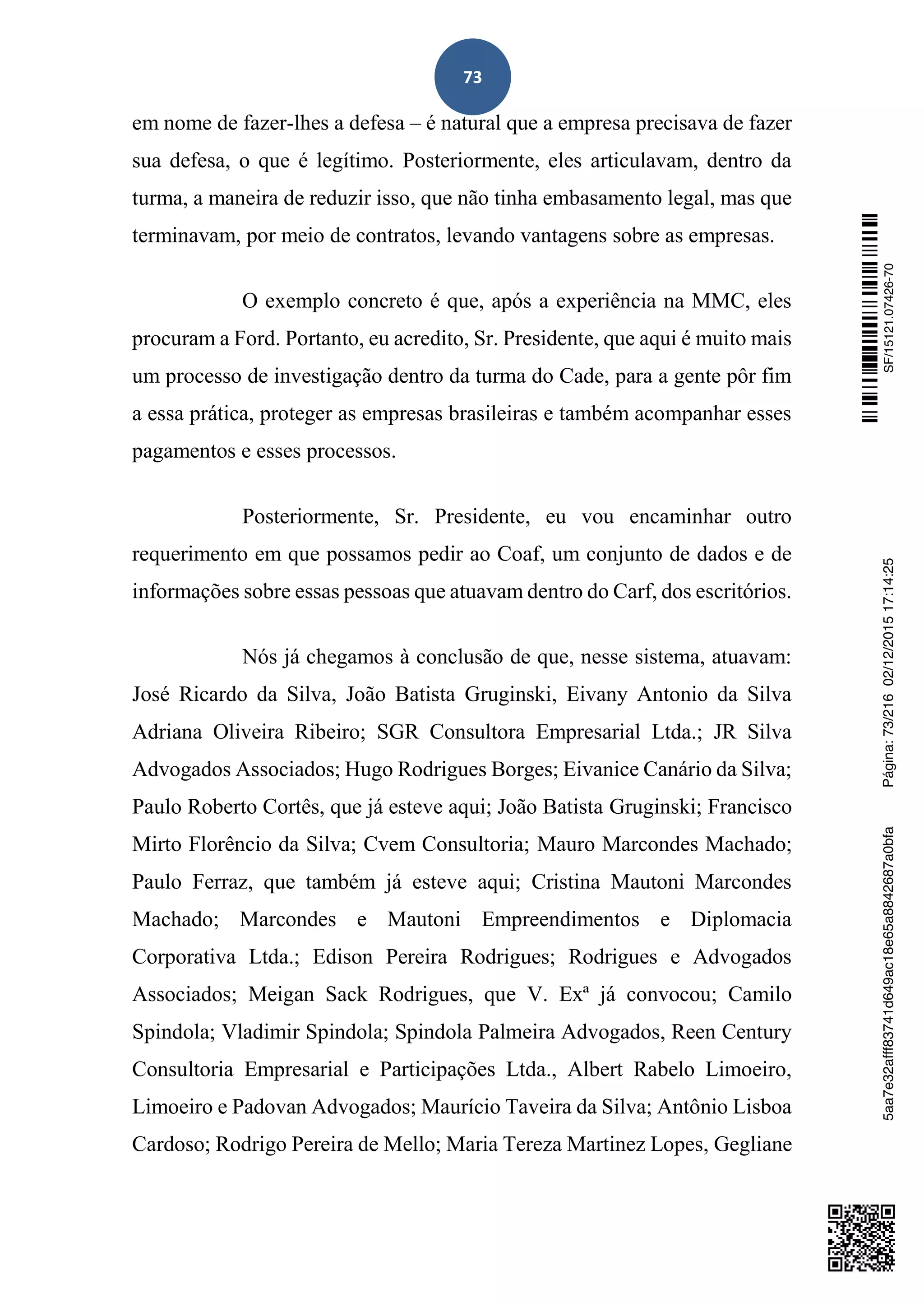 73
em nome de fazer-lhes a defesa – é natural que a empresa precisava de fazer
sua defesa, o que é legítimo. Posteriormente, eles articulavam, dentro da
turma, a maneira de reduzir isso, que não tinha embasamento legal, mas que
terminavam, por meio de contratos, levando vantagens sobre as empresas.
O exemplo concreto é que, após a experiência na MMC, eles
procuram a Ford. Portanto, eu acredito, Sr. Presidente, que aqui é muito mais
um processo de investigação dentro da turma do Cade, para a gente pôr fim
a essa prática, proteger as empresas brasileiras e também acompanhar esses
pagamentos e esses processos.
Posteriormente, Sr. Presidente, eu vou encaminhar outro
requerimento em que possamos pedir ao Coaf, um conjunto de dados e de
informações sobre essas pessoas que atuavam dentro do Carf, dos escritórios.
Nós já chegamos à conclusão de que, nesse sistema, atuavam:
José Ricardo da Silva, João Batista Gruginski, Eivany Antonio da Silva
Adriana Oliveira Ribeiro; SGR Consultora Empresarial Ltda.; JR Silva
Advogados Associados; Hugo Rodrigues Borges; Eivanice Canário da Silva;
Paulo Roberto Cortês, que já esteve aqui; João Batista Gruginski; Francisco
Mirto Florêncio da Silva; Cvem Consultoria; Mauro Marcondes Machado;
Paulo Ferraz, que também já esteve aqui; Cristina Mautoni Marcondes
Machado; Marcondes e Mautoni Empreendimentos e Diplomacia
Corporativa Ltda.; Edison Pereira Rodrigues; Rodrigues e Advogados
Associados; Meigan Sack Rodrigues, que V. Exª já convocou; Camilo
Spindola; Vladimir Spindola; Spindola Palmeira Advogados, Reen Century
Consultoria Empresarial e Participações Ltda., Albert Rabelo Limoeiro,
Limoeiro e Padovan Advogados; Maurício Taveira da Silva; Antônio Lisboa
Cardoso; Rodrigo Pereira de Mello; Maria Tereza Martinez Lopes, Gegliane
SF/15121.07426-705aa7e32afff83741d649ac18e65a8842687a0bfaPágina:73/21602/12/201517:14:25
 