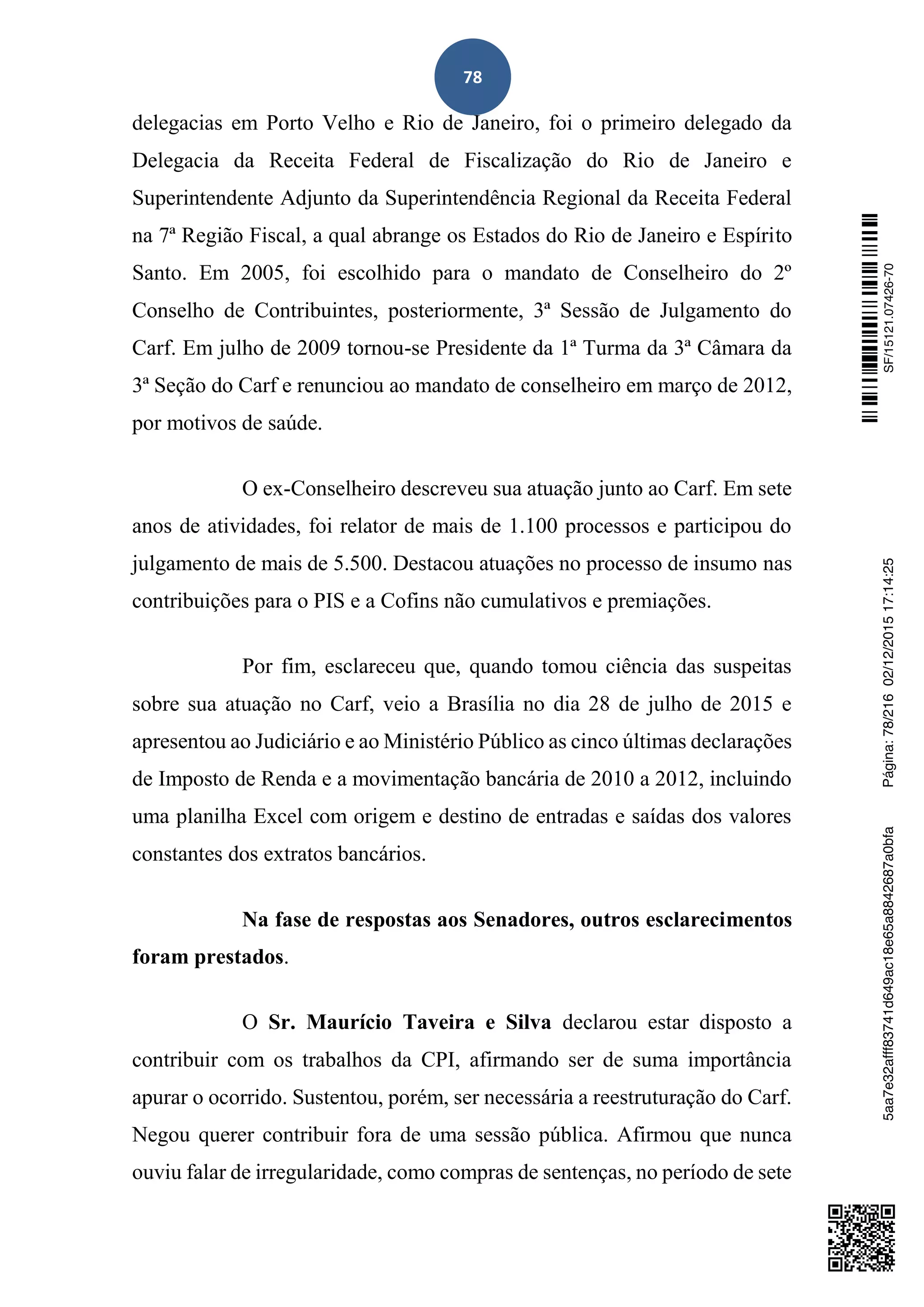 78
delegacias em Porto Velho e Rio de Janeiro, foi o primeiro delegado da
Delegacia da Receita Federal de Fiscalização do Rio de Janeiro e
Superintendente Adjunto da Superintendência Regional da Receita Federal
na 7ª Região Fiscal, a qual abrange os Estados do Rio de Janeiro e Espírito
Santo. Em 2005, foi escolhido para o mandato de Conselheiro do 2º
Conselho de Contribuintes, posteriormente, 3ª Sessão de Julgamento do
Carf. Em julho de 2009 tornou-se Presidente da 1ª Turma da 3ª Câmara da
3ª Seção do Carf e renunciou ao mandato de conselheiro em março de 2012,
por motivos de saúde.
O ex-Conselheiro descreveu sua atuação junto ao Carf. Em sete
anos de atividades, foi relator de mais de 1.100 processos e participou do
julgamento de mais de 5.500. Destacou atuações no processo de insumo nas
contribuições para o PIS e a Cofins não cumulativos e premiações.
Por fim, esclareceu que, quando tomou ciência das suspeitas
sobre sua atuação no Carf, veio a Brasília no dia 28 de julho de 2015 e
apresentou ao Judiciário e ao Ministério Público as cinco últimas declarações
de Imposto de Renda e a movimentação bancária de 2010 a 2012, incluindo
uma planilha Excel com origem e destino de entradas e saídas dos valores
constantes dos extratos bancários.
Na fase de respostas aos Senadores, outros esclarecimentos
foram prestados.
O Sr. Maurício Taveira e Silva declarou estar disposto a
contribuir com os trabalhos da CPI, afirmando ser de suma importância
apurar o ocorrido. Sustentou, porém, ser necessária a reestruturação do Carf.
Negou querer contribuir fora de uma sessão pública. Afirmou que nunca
ouviu falar de irregularidade, como compras de sentenças, no período de sete
SF/15121.07426-705aa7e32afff83741d649ac18e65a8842687a0bfaPágina:78/21602/12/201517:14:25
 