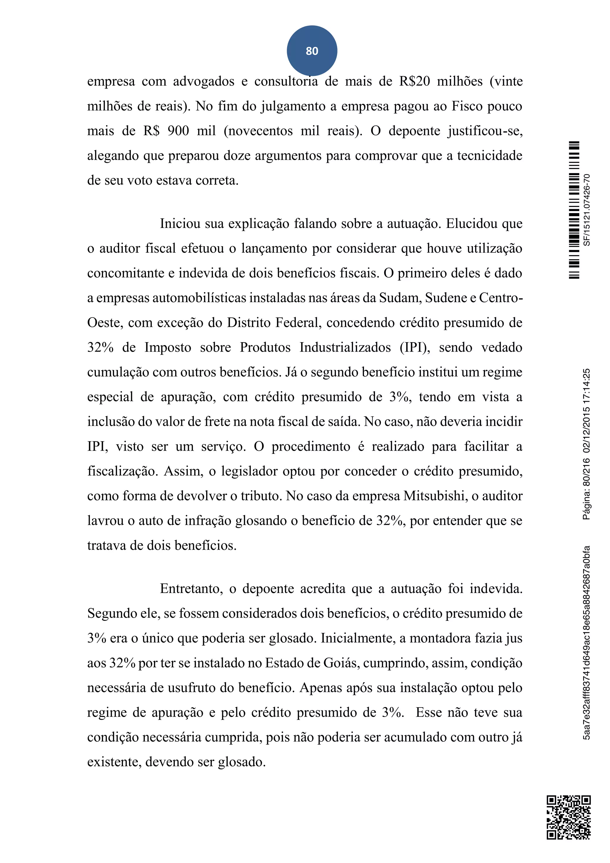 80
empresa com advogados e consultoria de mais de R$20 milhões (vinte
milhões de reais). No fim do julgamento a empresa pagou ao Fisco pouco
mais de R$ 900 mil (novecentos mil reais). O depoente justificou-se,
alegando que preparou doze argumentos para comprovar que a tecnicidade
de seu voto estava correta.
Iniciou sua explicação falando sobre a autuação. Elucidou que
o auditor fiscal efetuou o lançamento por considerar que houve utilização
concomitante e indevida de dois benefícios fiscais. O primeiro deles é dado
a empresas automobilísticas instaladas nas áreas da Sudam, Sudene e Centro-
Oeste, com exceção do Distrito Federal, concedendo crédito presumido de
32% de Imposto sobre Produtos Industrializados (IPI), sendo vedado
cumulação com outros benefícios. Já o segundo benefício institui um regime
especial de apuração, com crédito presumido de 3%, tendo em vista a
inclusão do valor de frete na nota fiscal de saída. No caso, não deveria incidir
IPI, visto ser um serviço. O procedimento é realizado para facilitar a
fiscalização. Assim, o legislador optou por conceder o crédito presumido,
como forma de devolver o tributo. No caso da empresa Mitsubishi, o auditor
lavrou o auto de infração glosando o benefício de 32%, por entender que se
tratava de dois benefícios.
Entretanto, o depoente acredita que a autuação foi indevida.
Segundo ele, se fossem considerados dois benefícios, o crédito presumido de
3% era o único que poderia ser glosado. Inicialmente, a montadora fazia jus
aos 32% por ter se instalado no Estado de Goiás, cumprindo, assim, condição
necessária de usufruto do benefício. Apenas após sua instalação optou pelo
regime de apuração e pelo crédito presumido de 3%. Esse não teve sua
condição necessária cumprida, pois não poderia ser acumulado com outro já
existente, devendo ser glosado.
SF/15121.07426-705aa7e32afff83741d649ac18e65a8842687a0bfaPágina:80/21602/12/201517:14:25
 
