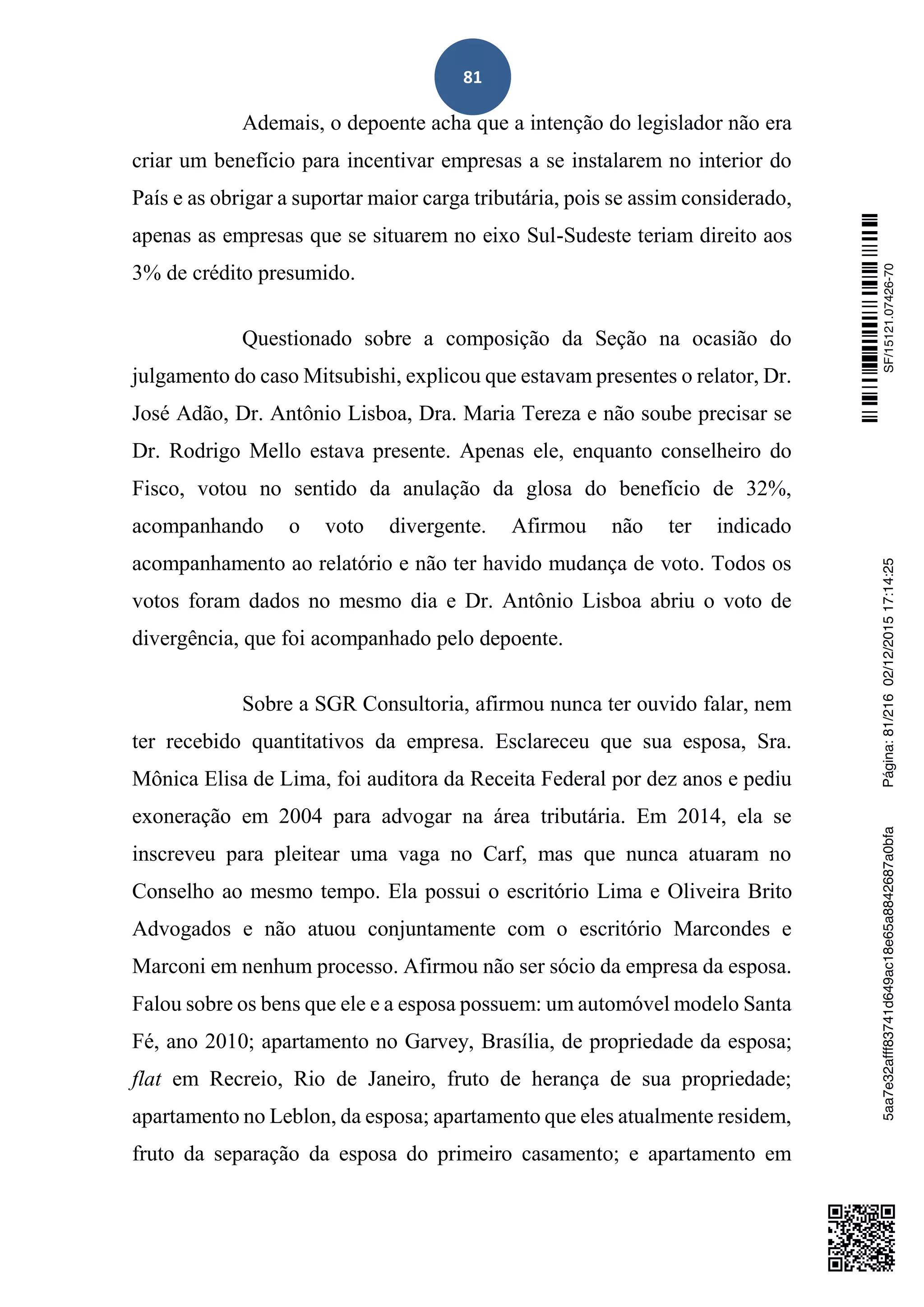81
Ademais, o depoente acha que a intenção do legislador não era
criar um benefício para incentivar empresas a se instalarem no interior do
País e as obrigar a suportar maior carga tributária, pois se assim considerado,
apenas as empresas que se situarem no eixo Sul-Sudeste teriam direito aos
3% de crédito presumido.
Questionado sobre a composição da Seção na ocasião do
julgamento do caso Mitsubishi, explicou que estavam presentes o relator, Dr.
José Adão, Dr. Antônio Lisboa, Dra. Maria Tereza e não soube precisar se
Dr. Rodrigo Mello estava presente. Apenas ele, enquanto conselheiro do
Fisco, votou no sentido da anulação da glosa do benefício de 32%,
acompanhando o voto divergente. Afirmou não ter indicado
acompanhamento ao relatório e não ter havido mudança de voto. Todos os
votos foram dados no mesmo dia e Dr. Antônio Lisboa abriu o voto de
divergência, que foi acompanhado pelo depoente.
Sobre a SGR Consultoria, afirmou nunca ter ouvido falar, nem
ter recebido quantitativos da empresa. Esclareceu que sua esposa, Sra.
Mônica Elisa de Lima, foi auditora da Receita Federal por dez anos e pediu
exoneração em 2004 para advogar na área tributária. Em 2014, ela se
inscreveu para pleitear uma vaga no Carf, mas que nunca atuaram no
Conselho ao mesmo tempo. Ela possui o escritório Lima e Oliveira Brito
Advogados e não atuou conjuntamente com o escritório Marcondes e
Marconi em nenhum processo. Afirmou não ser sócio da empresa da esposa.
Falou sobre os bens que ele e a esposa possuem: um automóvel modelo Santa
Fé, ano 2010; apartamento no Garvey, Brasília, de propriedade da esposa;
flat em Recreio, Rio de Janeiro, fruto de herança de sua propriedade;
apartamento no Leblon, da esposa; apartamento que eles atualmente residem,
fruto da separação da esposa do primeiro casamento; e apartamento em
SF/15121.07426-705aa7e32afff83741d649ac18e65a8842687a0bfaPágina:81/21602/12/201517:14:25
 
