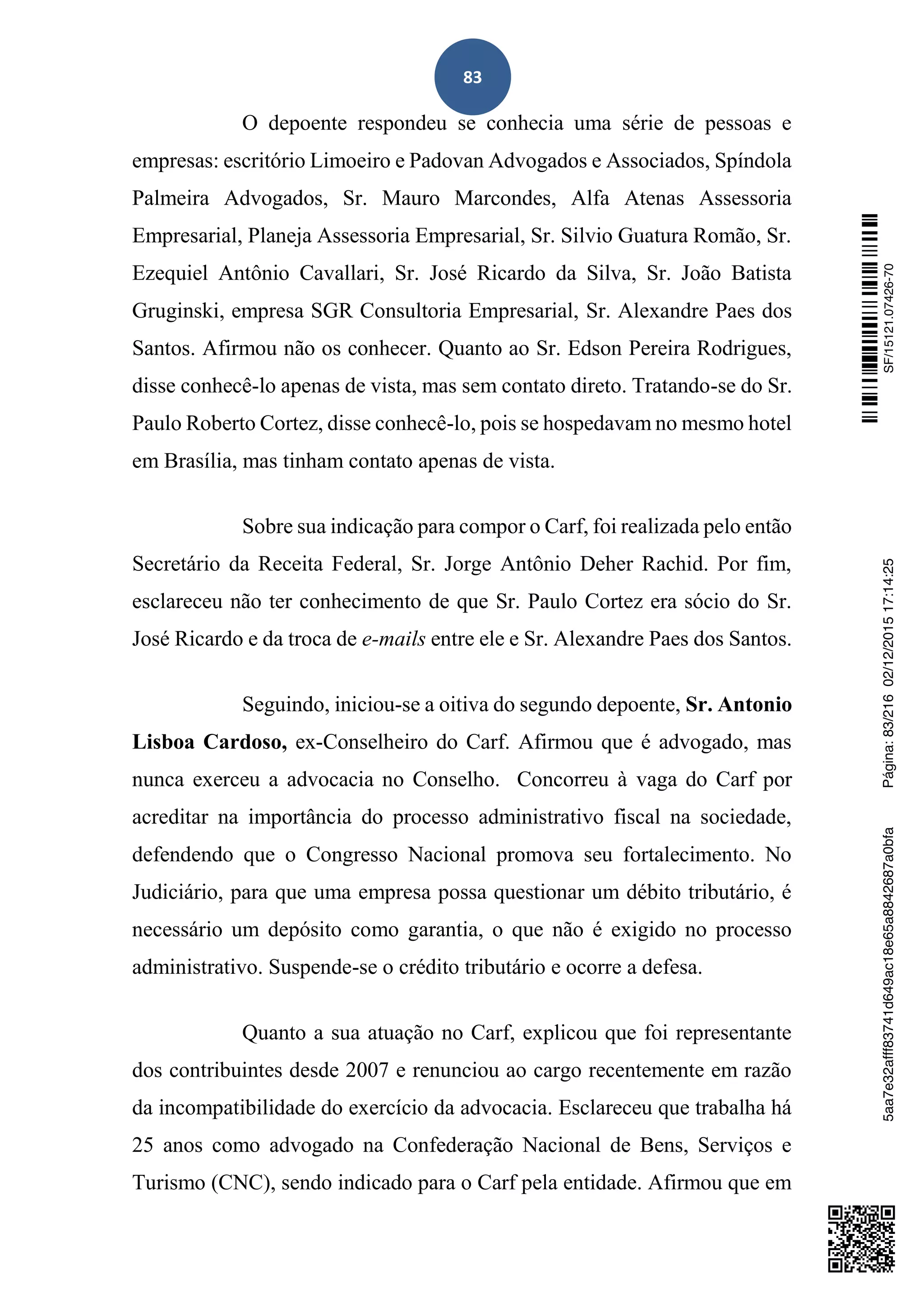 83
O depoente respondeu se conhecia uma série de pessoas e
empresas: escritório Limoeiro e Padovan Advogados e Associados, Spíndola
Palmeira Advogados, Sr. Mauro Marcondes, Alfa Atenas Assessoria
Empresarial, Planeja Assessoria Empresarial, Sr. Silvio Guatura Romão, Sr.
Ezequiel Antônio Cavallari, Sr. José Ricardo da Silva, Sr. João Batista
Gruginski, empresa SGR Consultoria Empresarial, Sr. Alexandre Paes dos
Santos. Afirmou não os conhecer. Quanto ao Sr. Edson Pereira Rodrigues,
disse conhecê-lo apenas de vista, mas sem contato direto. Tratando-se do Sr.
Paulo Roberto Cortez, disse conhecê-lo, pois se hospedavam no mesmo hotel
em Brasília, mas tinham contato apenas de vista.
Sobre sua indicação para compor o Carf, foi realizada pelo então
Secretário da Receita Federal, Sr. Jorge Antônio Deher Rachid. Por fim,
esclareceu não ter conhecimento de que Sr. Paulo Cortez era sócio do Sr.
José Ricardo e da troca de e-mails entre ele e Sr. Alexandre Paes dos Santos.
Seguindo, iniciou-se a oitiva do segundo depoente, Sr. Antonio
Lisboa Cardoso, ex-Conselheiro do Carf. Afirmou que é advogado, mas
nunca exerceu a advocacia no Conselho. Concorreu à vaga do Carf por
acreditar na importância do processo administrativo fiscal na sociedade,
defendendo que o Congresso Nacional promova seu fortalecimento. No
Judiciário, para que uma empresa possa questionar um débito tributário, é
necessário um depósito como garantia, o que não é exigido no processo
administrativo. Suspende-se o crédito tributário e ocorre a defesa.
Quanto a sua atuação no Carf, explicou que foi representante
dos contribuintes desde 2007 e renunciou ao cargo recentemente em razão
da incompatibilidade do exercício da advocacia. Esclareceu que trabalha há
25 anos como advogado na Confederação Nacional de Bens, Serviços e
Turismo (CNC), sendo indicado para o Carf pela entidade. Afirmou que em
SF/15121.07426-705aa7e32afff83741d649ac18e65a8842687a0bfaPágina:83/21602/12/201517:14:25
 