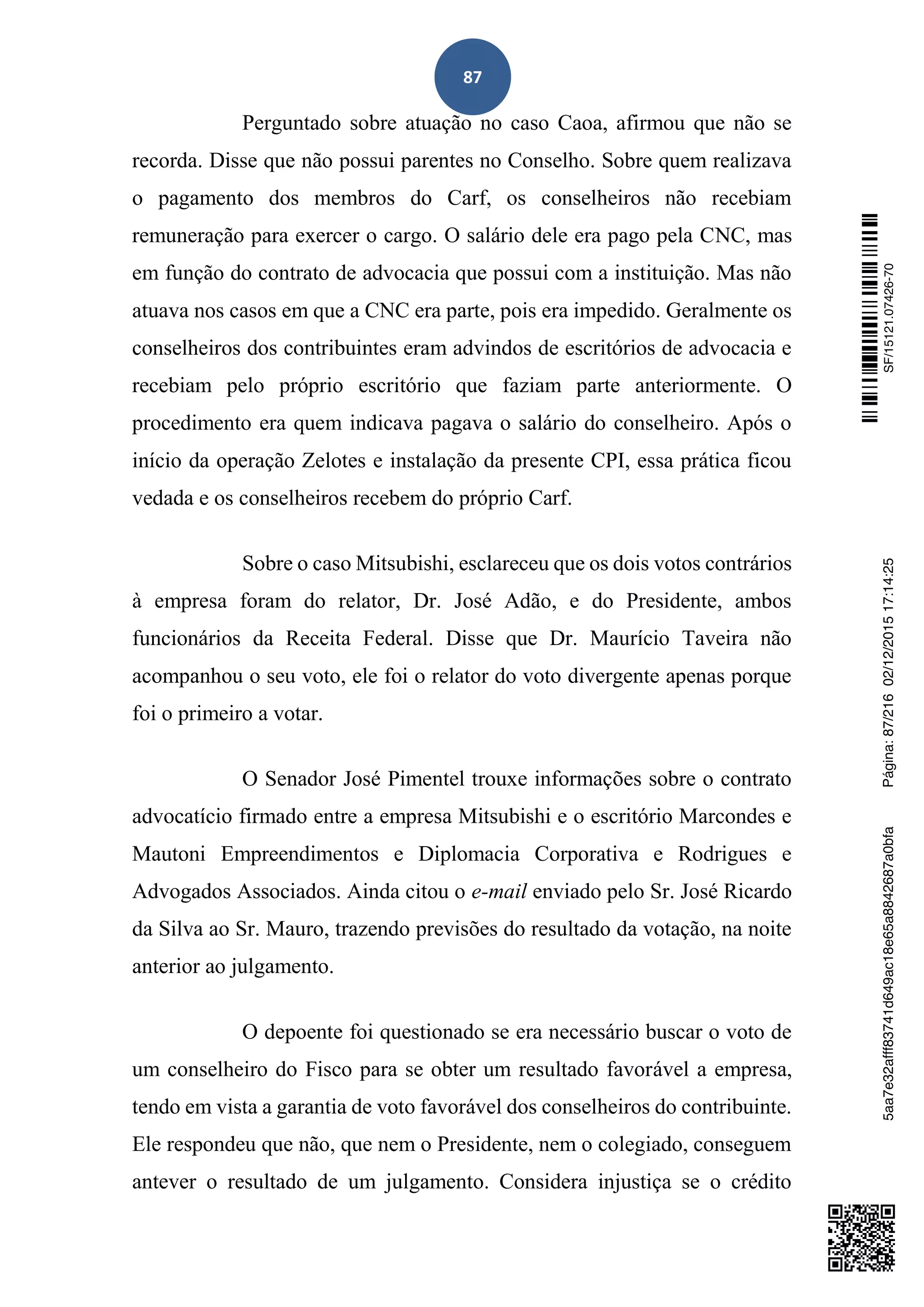 87
Perguntado sobre atuação no caso Caoa, afirmou que não se
recorda. Disse que não possui parentes no Conselho. Sobre quem realizava
o pagamento dos membros do Carf, os conselheiros não recebiam
remuneração para exercer o cargo. O salário dele era pago pela CNC, mas
em função do contrato de advocacia que possui com a instituição. Mas não
atuava nos casos em que a CNC era parte, pois era impedido. Geralmente os
conselheiros dos contribuintes eram advindos de escritórios de advocacia e
recebiam pelo próprio escritório que faziam parte anteriormente. O
procedimento era quem indicava pagava o salário do conselheiro. Após o
início da operação Zelotes e instalação da presente CPI, essa prática ficou
vedada e os conselheiros recebem do próprio Carf.
Sobre o caso Mitsubishi, esclareceu que os dois votos contrários
à empresa foram do relator, Dr. José Adão, e do Presidente, ambos
funcionários da Receita Federal. Disse que Dr. Maurício Taveira não
acompanhou o seu voto, ele foi o relator do voto divergente apenas porque
foi o primeiro a votar.
O Senador José Pimentel trouxe informações sobre o contrato
advocatício firmado entre a empresa Mitsubishi e o escritório Marcondes e
Mautoni Empreendimentos e Diplomacia Corporativa e Rodrigues e
Advogados Associados. Ainda citou o e-mail enviado pelo Sr. José Ricardo
da Silva ao Sr. Mauro, trazendo previsões do resultado da votação, na noite
anterior ao julgamento.
O depoente foi questionado se era necessário buscar o voto de
um conselheiro do Fisco para se obter um resultado favorável a empresa,
tendo em vista a garantia de voto favorável dos conselheiros do contribuinte.
Ele respondeu que não, que nem o Presidente, nem o colegiado, conseguem
antever o resultado de um julgamento. Considera injustiça se o crédito
SF/15121.07426-705aa7e32afff83741d649ac18e65a8842687a0bfaPágina:87/21602/12/201517:14:25
 