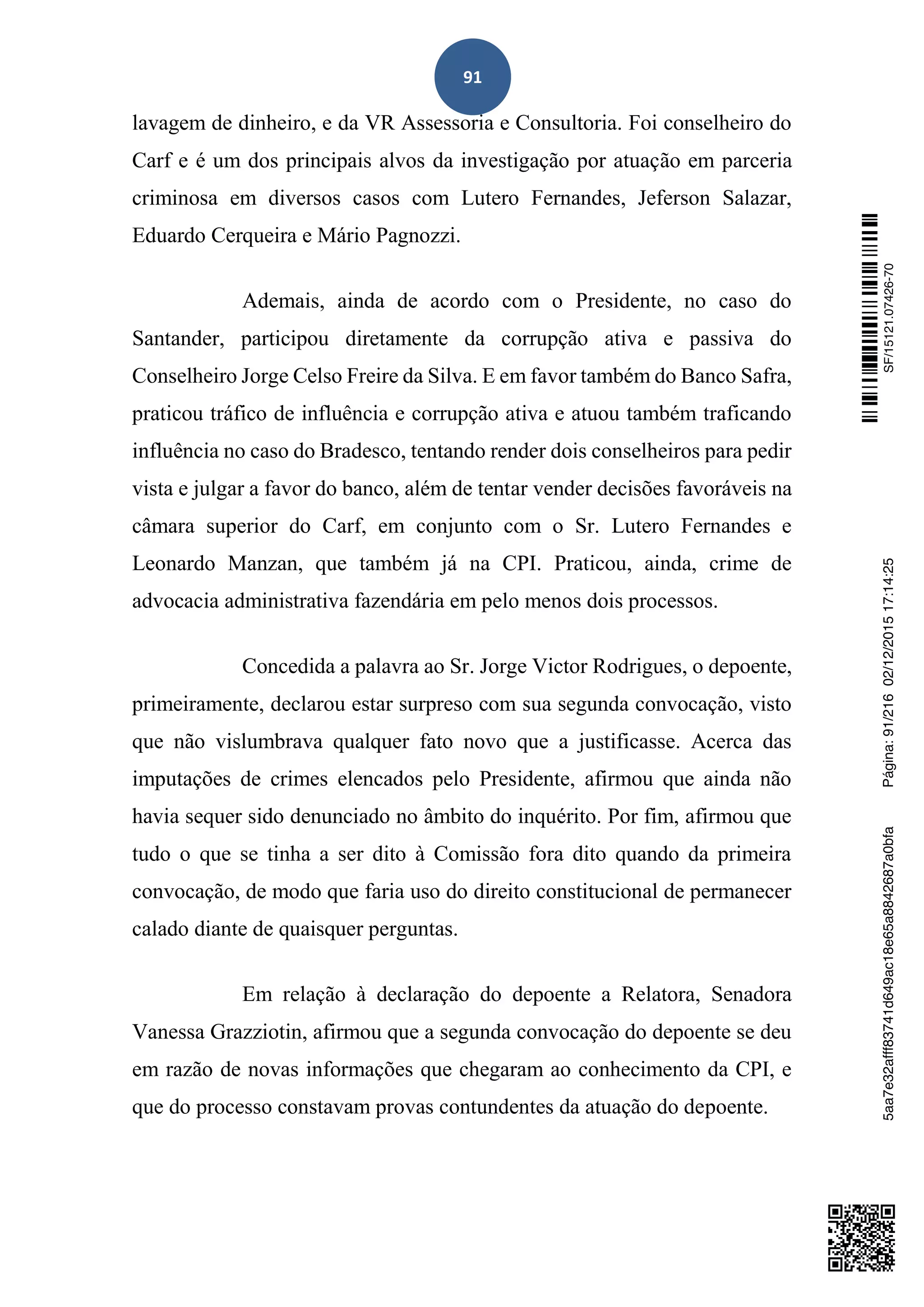 91
lavagem de dinheiro, e da VR Assessoria e Consultoria. Foi conselheiro do
Carf e é um dos principais alvos da investigação por atuação em parceria
criminosa em diversos casos com Lutero Fernandes, Jeferson Salazar,
Eduardo Cerqueira e Mário Pagnozzi.
Ademais, ainda de acordo com o Presidente, no caso do
Santander, participou diretamente da corrupção ativa e passiva do
Conselheiro Jorge Celso Freire da Silva. E em favor também do Banco Safra,
praticou tráfico de influência e corrupção ativa e atuou também traficando
influência no caso do Bradesco, tentando render dois conselheiros para pedir
vista e julgar a favor do banco, além de tentar vender decisões favoráveis na
câmara superior do Carf, em conjunto com o Sr. Lutero Fernandes e
Leonardo Manzan, que também já na CPI. Praticou, ainda, crime de
advocacia administrativa fazendária em pelo menos dois processos.
Concedida a palavra ao Sr. Jorge Victor Rodrigues, o depoente,
primeiramente, declarou estar surpreso com sua segunda convocação, visto
que não vislumbrava qualquer fato novo que a justificasse. Acerca das
imputações de crimes elencados pelo Presidente, afirmou que ainda não
havia sequer sido denunciado no âmbito do inquérito. Por fim, afirmou que
tudo o que se tinha a ser dito à Comissão fora dito quando da primeira
convocação, de modo que faria uso do direito constitucional de permanecer
calado diante de quaisquer perguntas.
Em relação à declaração do depoente a Relatora, Senadora
Vanessa Grazziotin, afirmou que a segunda convocação do depoente se deu
em razão de novas informações que chegaram ao conhecimento da CPI, e
que do processo constavam provas contundentes da atuação do depoente.
SF/15121.07426-705aa7e32afff83741d649ac18e65a8842687a0bfaPágina:91/21602/12/201517:14:25
 