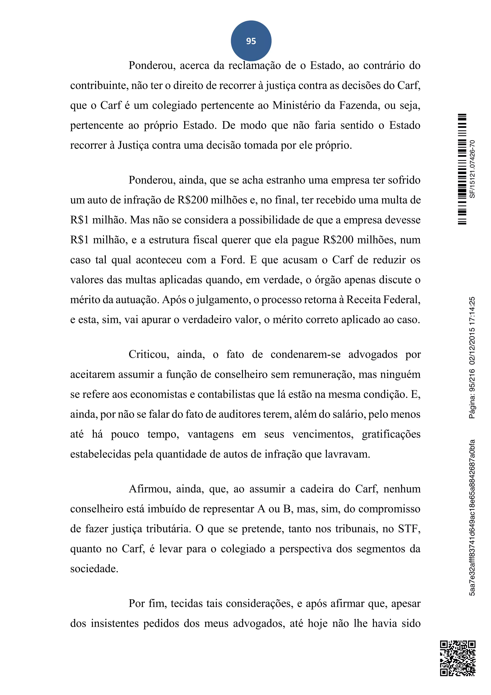 95
Ponderou, acerca da reclamação de o Estado, ao contrário do
contribuinte, não ter o direito de recorrer à justiça contra as decisões do Carf,
que o Carf é um colegiado pertencente ao Ministério da Fazenda, ou seja,
pertencente ao próprio Estado. De modo que não faria sentido o Estado
recorrer à Justiça contra uma decisão tomada por ele próprio.
Ponderou, ainda, que se acha estranho uma empresa ter sofrido
um auto de infração de R$200 milhões e, no final, ter recebido uma multa de
R$1 milhão. Mas não se considera a possibilidade de que a empresa devesse
R$1 milhão, e a estrutura fiscal querer que ela pague R$200 milhões, num
caso tal qual aconteceu com a Ford. E que acusam o Carf de reduzir os
valores das multas aplicadas quando, em verdade, o órgão apenas discute o
mérito da autuação. Após o julgamento, o processo retorna à Receita Federal,
e esta, sim, vai apurar o verdadeiro valor, o mérito correto aplicado ao caso.
Criticou, ainda, o fato de condenarem-se advogados por
aceitarem assumir a função de conselheiro sem remuneração, mas ninguém
se refere aos economistas e contabilistas que lá estão na mesma condição. E,
ainda, por não se falar do fato de auditores terem, além do salário, pelo menos
até há pouco tempo, vantagens em seus vencimentos, gratificações
estabelecidas pela quantidade de autos de infração que lavravam.
Afirmou, ainda, que, ao assumir a cadeira do Carf, nenhum
conselheiro está imbuído de representar A ou B, mas, sim, do compromisso
de fazer justiça tributária. O que se pretende, tanto nos tribunais, no STF,
quanto no Carf, é levar para o colegiado a perspectiva dos segmentos da
sociedade.
Por fim, tecidas tais considerações, e após afirmar que, apesar
dos insistentes pedidos dos meus advogados, até hoje não lhe havia sido
SF/15121.07426-705aa7e32afff83741d649ac18e65a8842687a0bfaPágina:95/21602/12/201517:14:25
 