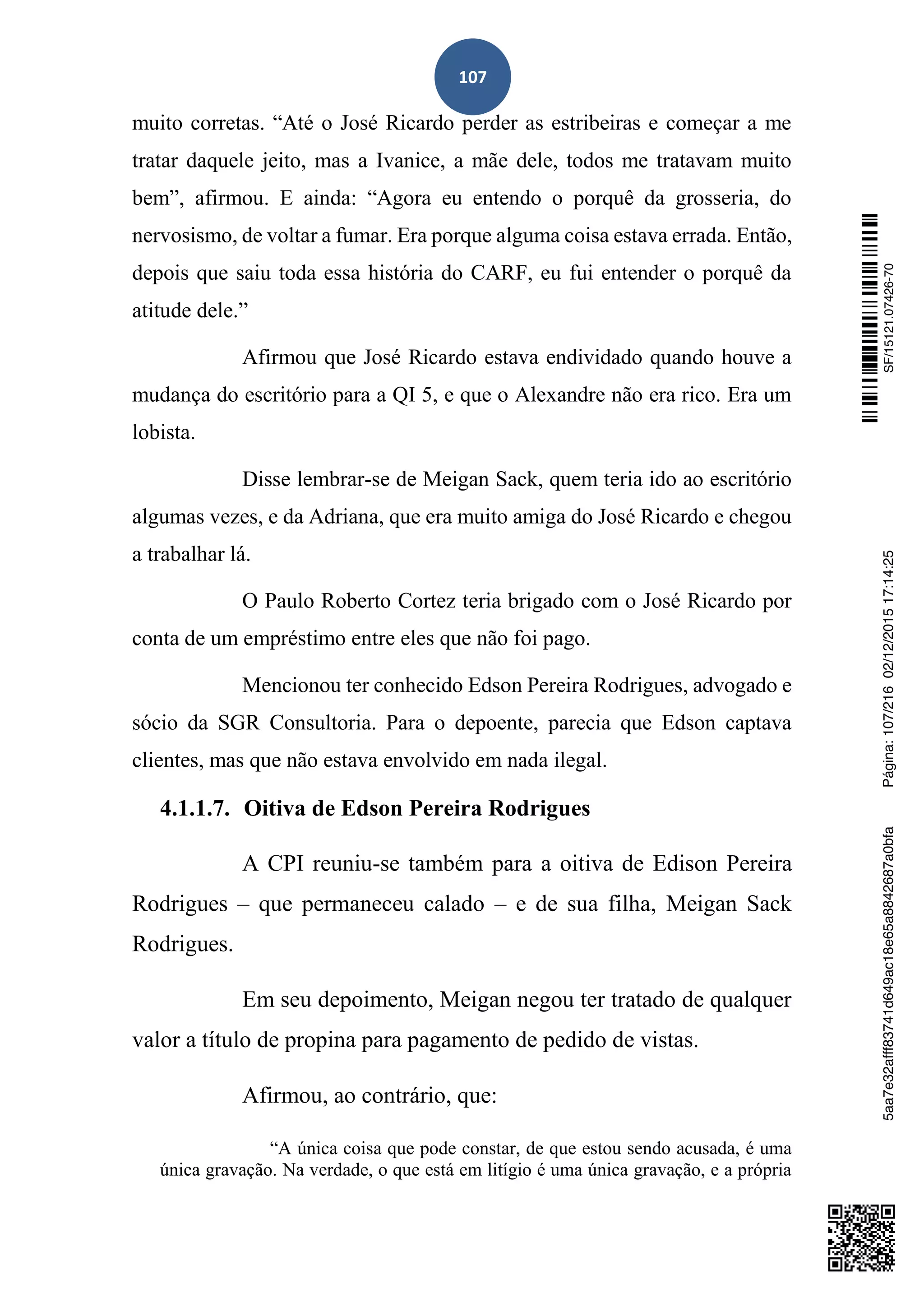 107
muito corretas. “Até o José Ricardo perder as estribeiras e começar a me
tratar daquele jeito, mas a Ivanice, a mãe dele, todos me tratavam muito
bem”, afirmou. E ainda: “Agora eu entendo o porquê da grosseria, do
nervosismo, de voltar a fumar. Era porque alguma coisa estava errada. Então,
depois que saiu toda essa história do CARF, eu fui entender o porquê da
atitude dele.”
Afirmou que José Ricardo estava endividado quando houve a
mudança do escritório para a QI 5, e que o Alexandre não era rico. Era um
lobista.
Disse lembrar-se de Meigan Sack, quem teria ido ao escritório
algumas vezes, e da Adriana, que era muito amiga do José Ricardo e chegou
a trabalhar lá.
O Paulo Roberto Cortez teria brigado com o José Ricardo por
conta de um empréstimo entre eles que não foi pago.
Mencionou ter conhecido Edson Pereira Rodrigues, advogado e
sócio da SGR Consultoria. Para o depoente, parecia que Edson captava
clientes, mas que não estava envolvido em nada ilegal.
4.1.1.7. Oitiva de Edson Pereira Rodrigues
A CPI reuniu-se também para a oitiva de Edison Pereira
Rodrigues – que permaneceu calado – e de sua filha, Meigan Sack
Rodrigues.
Em seu depoimento, Meigan negou ter tratado de qualquer
valor a título de propina para pagamento de pedido de vistas.
Afirmou, ao contrário, que:
“A única coisa que pode constar, de que estou sendo acusada, é uma
única gravação. Na verdade, o que está em litígio é uma única gravação, e a própria
SF/15121.07426-705aa7e32afff83741d649ac18e65a8842687a0bfaPágina:107/21602/12/201517:14:25
 