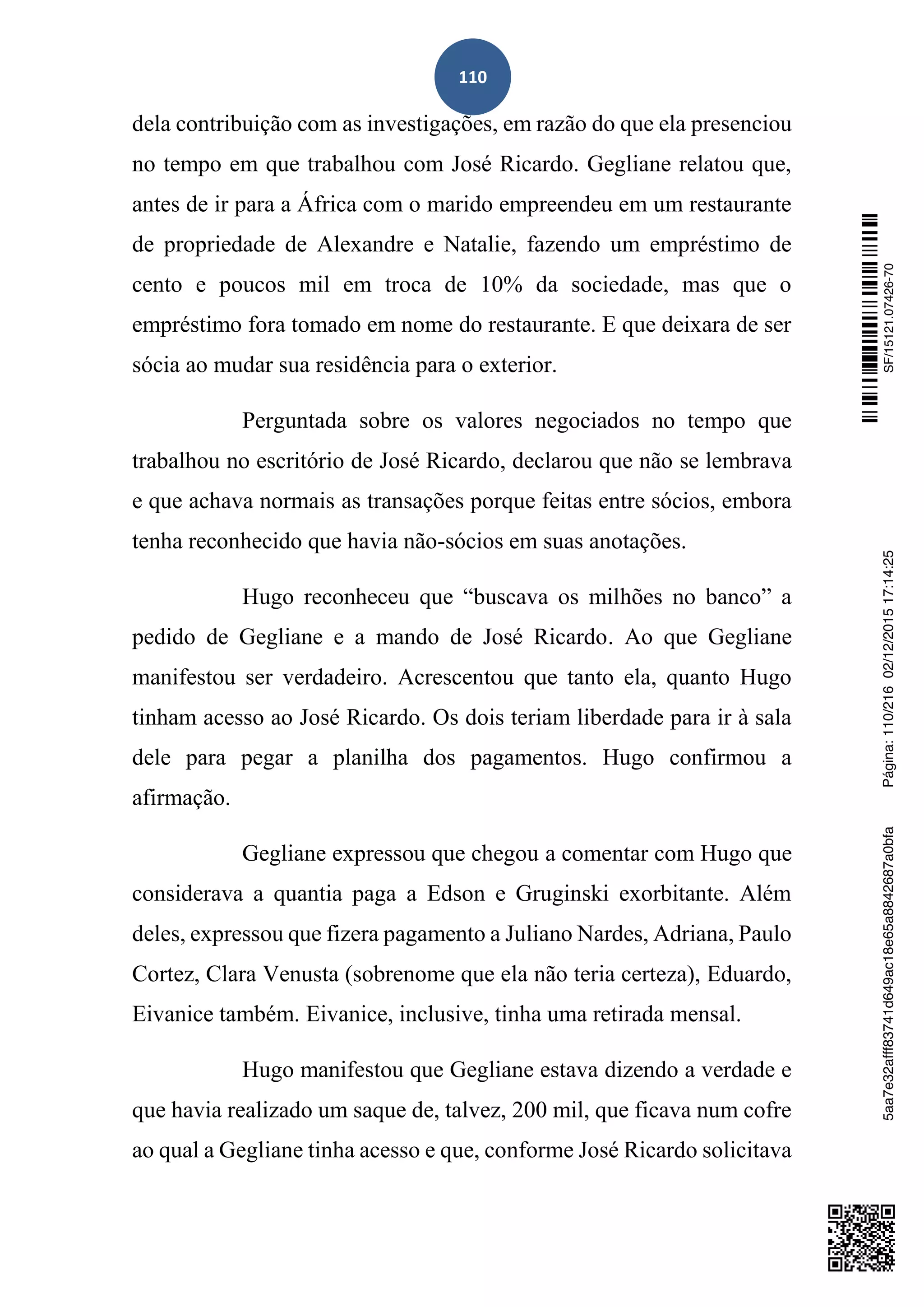 110
dela contribuição com as investigações, em razão do que ela presenciou
no tempo em que trabalhou com José Ricardo. Gegliane relatou que,
antes de ir para a África com o marido empreendeu em um restaurante
de propriedade de Alexandre e Natalie, fazendo um empréstimo de
cento e poucos mil em troca de 10% da sociedade, mas que o
empréstimo fora tomado em nome do restaurante. E que deixara de ser
sócia ao mudar sua residência para o exterior.
Perguntada sobre os valores negociados no tempo que
trabalhou no escritório de José Ricardo, declarou que não se lembrava
e que achava normais as transações porque feitas entre sócios, embora
tenha reconhecido que havia não-sócios em suas anotações.
Hugo reconheceu que “buscava os milhões no banco” a
pedido de Gegliane e a mando de José Ricardo. Ao que Gegliane
manifestou ser verdadeiro. Acrescentou que tanto ela, quanto Hugo
tinham acesso ao José Ricardo. Os dois teriam liberdade para ir à sala
dele para pegar a planilha dos pagamentos. Hugo confirmou a
afirmação.
Gegliane expressou que chegou a comentar com Hugo que
considerava a quantia paga a Edson e Gruginski exorbitante. Além
deles, expressou que fizera pagamento a Juliano Nardes, Adriana, Paulo
Cortez, Clara Venusta (sobrenome que ela não teria certeza), Eduardo,
Eivanice também. Eivanice, inclusive, tinha uma retirada mensal.
Hugo manifestou que Gegliane estava dizendo a verdade e
que havia realizado um saque de, talvez, 200 mil, que ficava num cofre
ao qual a Gegliane tinha acesso e que, conforme José Ricardo solicitava
SF/15121.07426-705aa7e32afff83741d649ac18e65a8842687a0bfaPágina:110/21602/12/201517:14:25
 