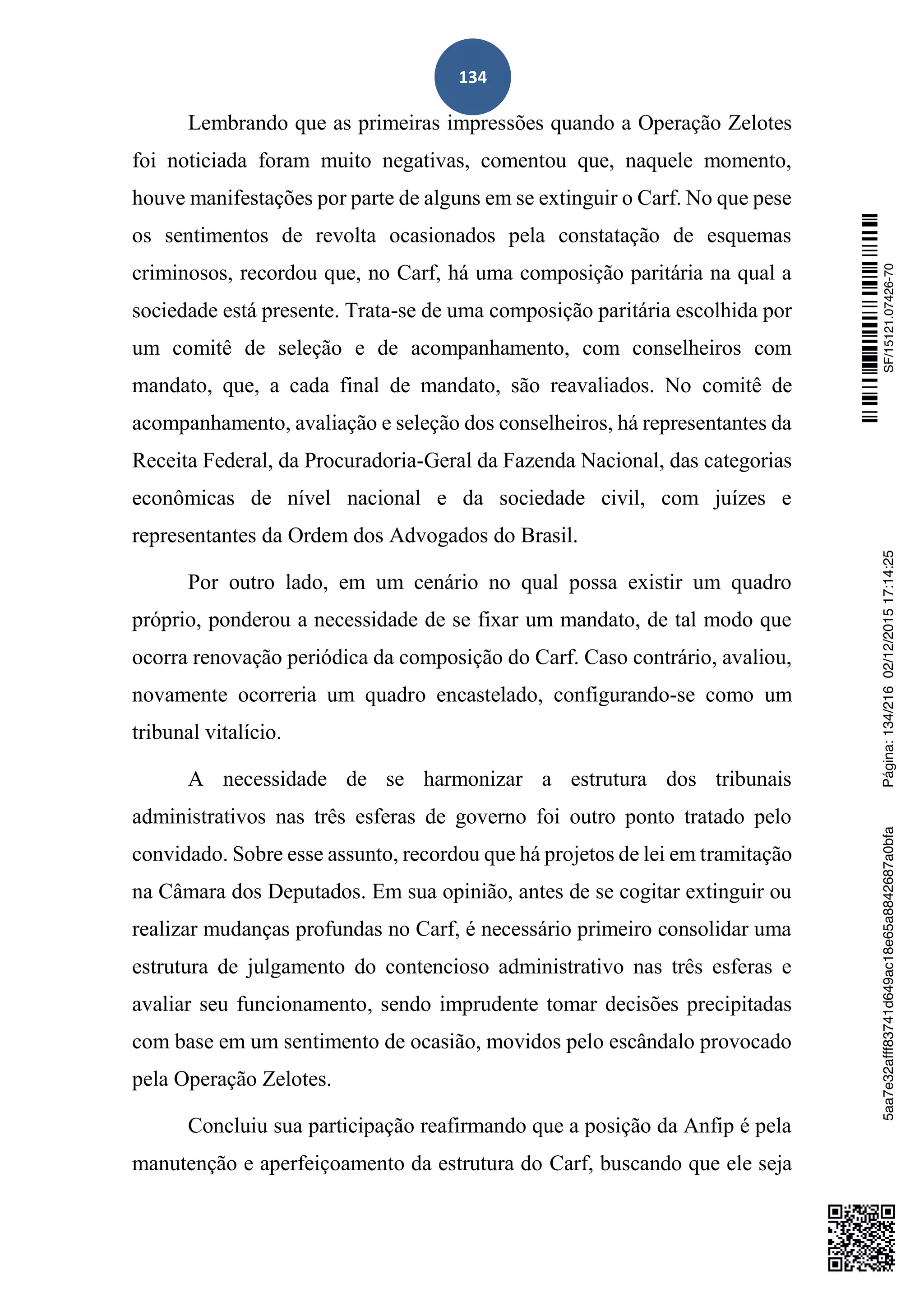 134
Lembrando que as primeiras impressões quando a Operação Zelotes
foi noticiada foram muito negativas, comentou que, naquele momento,
houve manifestações por parte de alguns em se extinguir o Carf. No que pese
os sentimentos de revolta ocasionados pela constatação de esquemas
criminosos, recordou que, no Carf, há uma composição paritária na qual a
sociedade está presente. Trata-se de uma composição paritária escolhida por
um comitê de seleção e de acompanhamento, com conselheiros com
mandato, que, a cada final de mandato, são reavaliados. No comitê de
acompanhamento, avaliação e seleção dos conselheiros, há representantes da
Receita Federal, da Procuradoria-Geral da Fazenda Nacional, das categorias
econômicas de nível nacional e da sociedade civil, com juízes e
representantes da Ordem dos Advogados do Brasil.
Por outro lado, em um cenário no qual possa existir um quadro
próprio, ponderou a necessidade de se fixar um mandato, de tal modo que
ocorra renovação periódica da composição do Carf. Caso contrário, avaliou,
novamente ocorreria um quadro encastelado, configurando-se como um
tribunal vitalício.
A necessidade de se harmonizar a estrutura dos tribunais
administrativos nas três esferas de governo foi outro ponto tratado pelo
convidado. Sobre esse assunto, recordou que há projetos de lei em tramitação
na Câmara dos Deputados. Em sua opinião, antes de se cogitar extinguir ou
realizar mudanças profundas no Carf, é necessário primeiro consolidar uma
estrutura de julgamento do contencioso administrativo nas três esferas e
avaliar seu funcionamento, sendo imprudente tomar decisões precipitadas
com base em um sentimento de ocasião, movidos pelo escândalo provocado
pela Operação Zelotes.
Concluiu sua participação reafirmando que a posição da Anfip é pela
manutenção e aperfeiçoamento da estrutura do Carf, buscando que ele seja
SF/15121.07426-705aa7e32afff83741d649ac18e65a8842687a0bfaPágina:134/21602/12/201517:14:25
 