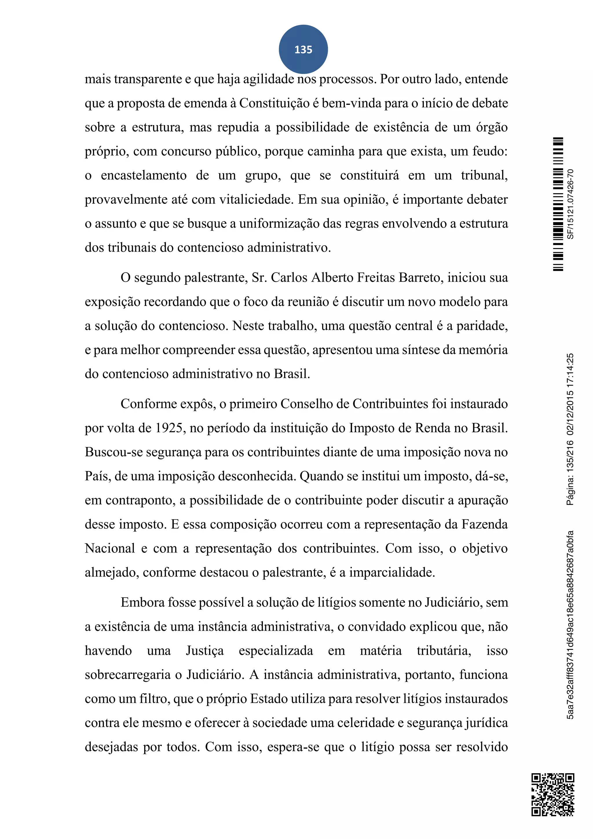 135
mais transparente e que haja agilidade nos processos. Por outro lado, entende
que a proposta de emenda à Constituição é bem-vinda para o início de debate
sobre a estrutura, mas repudia a possibilidade de existência de um órgão
próprio, com concurso público, porque caminha para que exista, um feudo:
o encastelamento de um grupo, que se constituirá em um tribunal,
provavelmente até com vitaliciedade. Em sua opinião, é importante debater
o assunto e que se busque a uniformização das regras envolvendo a estrutura
dos tribunais do contencioso administrativo.
O segundo palestrante, Sr. Carlos Alberto Freitas Barreto, iniciou sua
exposição recordando que o foco da reunião é discutir um novo modelo para
a solução do contencioso. Neste trabalho, uma questão central é a paridade,
e para melhor compreender essa questão, apresentou uma síntese da memória
do contencioso administrativo no Brasil.
Conforme expôs, o primeiro Conselho de Contribuintes foi instaurado
por volta de 1925, no período da instituição do Imposto de Renda no Brasil.
Buscou-se segurança para os contribuintes diante de uma imposição nova no
País, de uma imposição desconhecida. Quando se institui um imposto, dá-se,
em contraponto, a possibilidade de o contribuinte poder discutir a apuração
desse imposto. E essa composição ocorreu com a representação da Fazenda
Nacional e com a representação dos contribuintes. Com isso, o objetivo
almejado, conforme destacou o palestrante, é a imparcialidade.
Embora fosse possível a solução de litígios somente no Judiciário, sem
a existência de uma instância administrativa, o convidado explicou que, não
havendo uma Justiça especializada em matéria tributária, isso
sobrecarregaria o Judiciário. A instância administrativa, portanto, funciona
como um filtro, que o próprio Estado utiliza para resolver litígios instaurados
contra ele mesmo e oferecer à sociedade uma celeridade e segurança jurídica
desejadas por todos. Com isso, espera-se que o litígio possa ser resolvido
SF/15121.07426-705aa7e32afff83741d649ac18e65a8842687a0bfaPágina:135/21602/12/201517:14:25
 