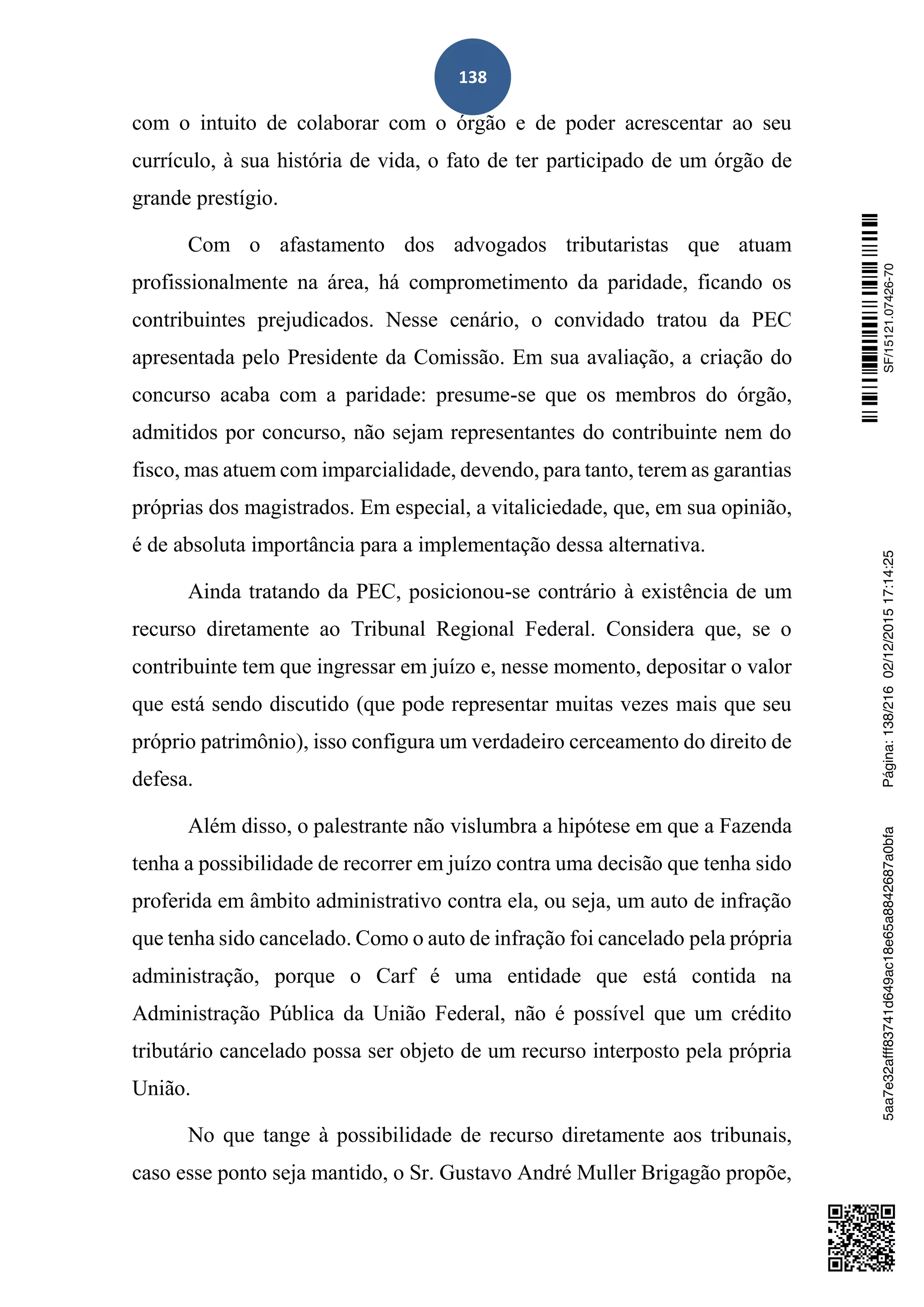 138
com o intuito de colaborar com o órgão e de poder acrescentar ao seu
currículo, à sua história de vida, o fato de ter participado de um órgão de
grande prestígio.
Com o afastamento dos advogados tributaristas que atuam
profissionalmente na área, há comprometimento da paridade, ficando os
contribuintes prejudicados. Nesse cenário, o convidado tratou da PEC
apresentada pelo Presidente da Comissão. Em sua avaliação, a criação do
concurso acaba com a paridade: presume-se que os membros do órgão,
admitidos por concurso, não sejam representantes do contribuinte nem do
fisco, mas atuem com imparcialidade, devendo, para tanto, terem as garantias
próprias dos magistrados. Em especial, a vitaliciedade, que, em sua opinião,
é de absoluta importância para a implementação dessa alternativa.
Ainda tratando da PEC, posicionou-se contrário à existência de um
recurso diretamente ao Tribunal Regional Federal. Considera que, se o
contribuinte tem que ingressar em juízo e, nesse momento, depositar o valor
que está sendo discutido (que pode representar muitas vezes mais que seu
próprio patrimônio), isso configura um verdadeiro cerceamento do direito de
defesa.
Além disso, o palestrante não vislumbra a hipótese em que a Fazenda
tenha a possibilidade de recorrer em juízo contra uma decisão que tenha sido
proferida em âmbito administrativo contra ela, ou seja, um auto de infração
que tenha sido cancelado. Como o auto de infração foi cancelado pela própria
administração, porque o Carf é uma entidade que está contida na
Administração Pública da União Federal, não é possível que um crédito
tributário cancelado possa ser objeto de um recurso interposto pela própria
União.
No que tange à possibilidade de recurso diretamente aos tribunais,
caso esse ponto seja mantido, o Sr. Gustavo André Muller Brigagão propõe,
SF/15121.07426-705aa7e32afff83741d649ac18e65a8842687a0bfaPágina:138/21602/12/201517:14:25
 
