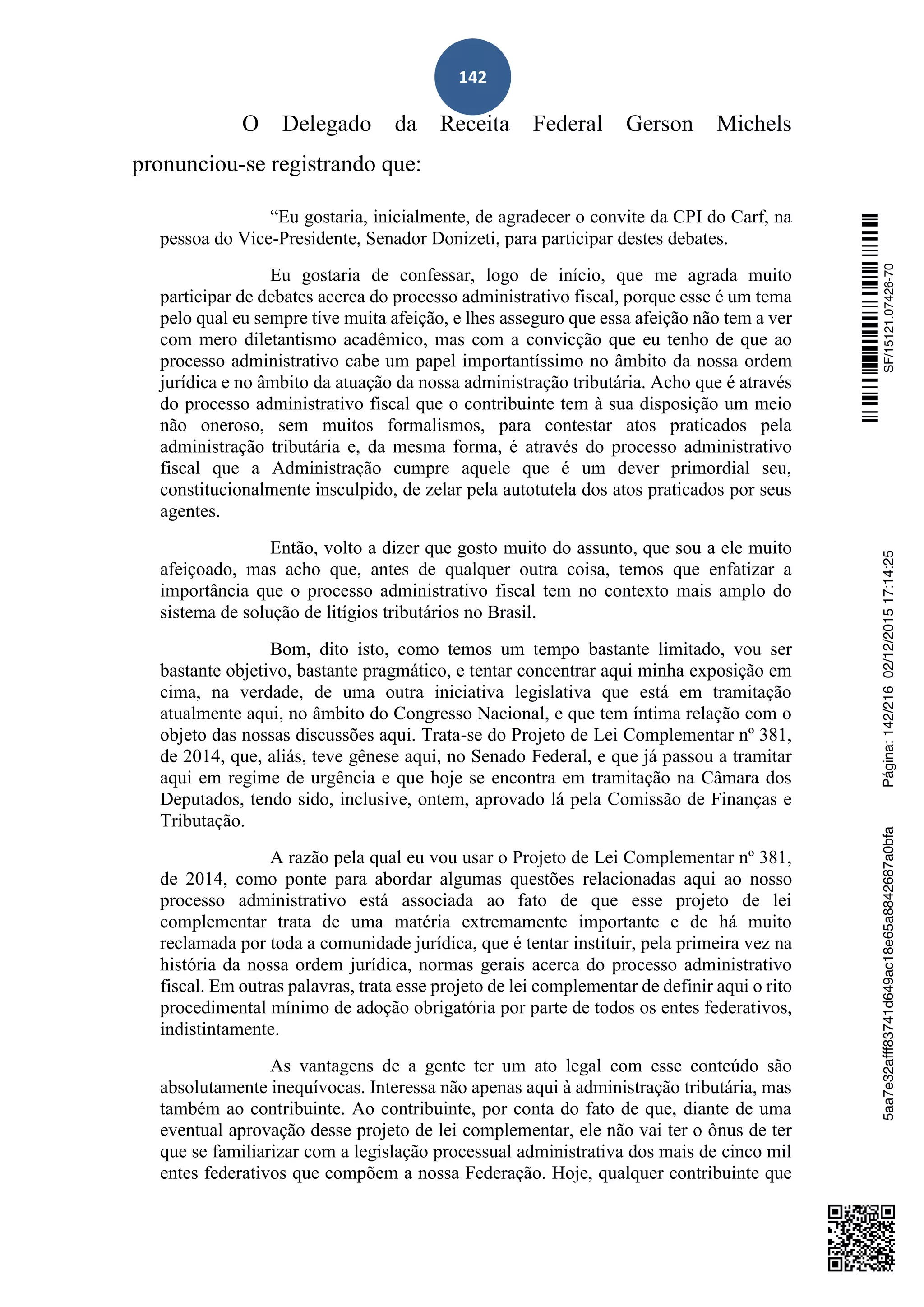 142
O Delegado da Receita Federal Gerson Michels
pronunciou-se registrando que:
“Eu gostaria, inicialmente, de agradecer o convite da CPI do Carf, na
pessoa do Vice-Presidente, Senador Donizeti, para participar destes debates.
Eu gostaria de confessar, logo de início, que me agrada muito
participar de debates acerca do processo administrativo fiscal, porque esse é um tema
pelo qual eu sempre tive muita afeição, e lhes asseguro que essa afeição não tem a ver
com mero diletantismo acadêmico, mas com a convicção que eu tenho de que ao
processo administrativo cabe um papel importantíssimo no âmbito da nossa ordem
jurídica e no âmbito da atuação da nossa administração tributária. Acho que é através
do processo administrativo fiscal que o contribuinte tem à sua disposição um meio
não oneroso, sem muitos formalismos, para contestar atos praticados pela
administração tributária e, da mesma forma, é através do processo administrativo
fiscal que a Administração cumpre aquele que é um dever primordial seu,
constitucionalmente insculpido, de zelar pela autotutela dos atos praticados por seus
agentes.
Então, volto a dizer que gosto muito do assunto, que sou a ele muito
afeiçoado, mas acho que, antes de qualquer outra coisa, temos que enfatizar a
importância que o processo administrativo fiscal tem no contexto mais amplo do
sistema de solução de litígios tributários no Brasil.
Bom, dito isto, como temos um tempo bastante limitado, vou ser
bastante objetivo, bastante pragmático, e tentar concentrar aqui minha exposição em
cima, na verdade, de uma outra iniciativa legislativa que está em tramitação
atualmente aqui, no âmbito do Congresso Nacional, e que tem íntima relação com o
objeto das nossas discussões aqui. Trata-se do Projeto de Lei Complementar nº 381,
de 2014, que, aliás, teve gênese aqui, no Senado Federal, e que já passou a tramitar
aqui em regime de urgência e que hoje se encontra em tramitação na Câmara dos
Deputados, tendo sido, inclusive, ontem, aprovado lá pela Comissão de Finanças e
Tributação.
A razão pela qual eu vou usar o Projeto de Lei Complementar nº 381,
de 2014, como ponte para abordar algumas questões relacionadas aqui ao nosso
processo administrativo está associada ao fato de que esse projeto de lei
complementar trata de uma matéria extremamente importante e de há muito
reclamada por toda a comunidade jurídica, que é tentar instituir, pela primeira vez na
história da nossa ordem jurídica, normas gerais acerca do processo administrativo
fiscal. Em outras palavras, trata esse projeto de lei complementar de definir aqui o rito
procedimental mínimo de adoção obrigatória por parte de todos os entes federativos,
indistintamente.
As vantagens de a gente ter um ato legal com esse conteúdo são
absolutamente inequívocas. Interessa não apenas aqui à administração tributária, mas
também ao contribuinte. Ao contribuinte, por conta do fato de que, diante de uma
eventual aprovação desse projeto de lei complementar, ele não vai ter o ônus de ter
que se familiarizar com a legislação processual administrativa dos mais de cinco mil
entes federativos que compõem a nossa Federação. Hoje, qualquer contribuinte que
SF/15121.07426-705aa7e32afff83741d649ac18e65a8842687a0bfaPágina:142/21602/12/201517:14:25
 