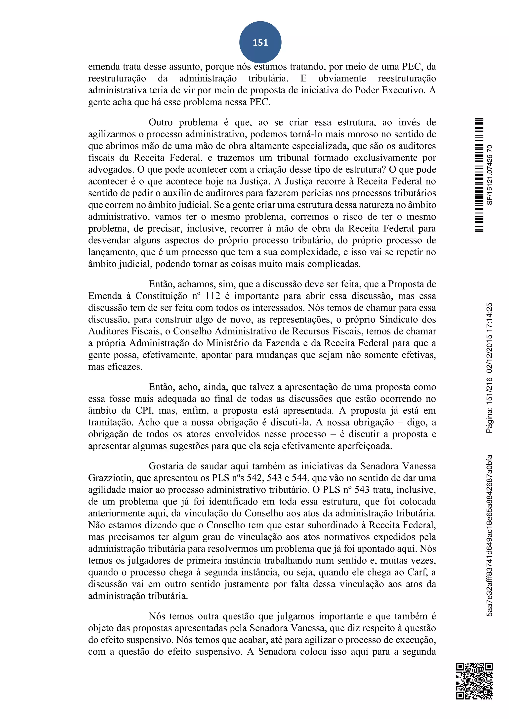 151
emenda trata desse assunto, porque nós estamos tratando, por meio de uma PEC, da
reestruturação da administração tributária. E obviamente reestruturação
administrativa teria de vir por meio de proposta de iniciativa do Poder Executivo. A
gente acha que há esse problema nessa PEC.
Outro problema é que, ao se criar essa estrutura, ao invés de
agilizarmos o processo administrativo, podemos torná-lo mais moroso no sentido de
que abrimos mão de uma mão de obra altamente especializada, que são os auditores
fiscais da Receita Federal, e trazemos um tribunal formado exclusivamente por
advogados. O que pode acontecer com a criação desse tipo de estrutura? O que pode
acontecer é o que acontece hoje na Justiça. A Justiça recorre à Receita Federal no
sentido de pedir o auxílio de auditores para fazerem perícias nos processos tributários
que correm no âmbito judicial. Se a gente criar uma estrutura dessa natureza no âmbito
administrativo, vamos ter o mesmo problema, corremos o risco de ter o mesmo
problema, de precisar, inclusive, recorrer à mão de obra da Receita Federal para
desvendar alguns aspectos do próprio processo tributário, do próprio processo de
lançamento, que é um processo que tem a sua complexidade, e isso vai se repetir no
âmbito judicial, podendo tornar as coisas muito mais complicadas.
Então, achamos, sim, que a discussão deve ser feita, que a Proposta de
Emenda à Constituição nº 112 é importante para abrir essa discussão, mas essa
discussão tem de ser feita com todos os interessados. Nós temos de chamar para essa
discussão, para construir algo de novo, as representações, o próprio Sindicato dos
Auditores Fiscais, o Conselho Administrativo de Recursos Fiscais, temos de chamar
a própria Administração do Ministério da Fazenda e da Receita Federal para que a
gente possa, efetivamente, apontar para mudanças que sejam não somente efetivas,
mas eficazes.
Então, acho, ainda, que talvez a apresentação de uma proposta como
essa fosse mais adequada ao final de todas as discussões que estão ocorrendo no
âmbito da CPI, mas, enfim, a proposta está apresentada. A proposta já está em
tramitação. Acho que a nossa obrigação é discuti-la. A nossa obrigação – digo, a
obrigação de todos os atores envolvidos nesse processo – é discutir a proposta e
apresentar algumas sugestões para que ela seja efetivamente aperfeiçoada.
Gostaria de saudar aqui também as iniciativas da Senadora Vanessa
Grazziotin, que apresentou os PLS nºs 542, 543 e 544, que vão no sentido de dar uma
agilidade maior ao processo administrativo tributário. O PLS nº 543 trata, inclusive,
de um problema que já foi identificado em toda essa estrutura, que foi colocada
anteriormente aqui, da vinculação do Conselho aos atos da administração tributária.
Não estamos dizendo que o Conselho tem que estar subordinado à Receita Federal,
mas precisamos ter algum grau de vinculação aos atos normativos expedidos pela
administração tributária para resolvermos um problema que já foi apontado aqui. Nós
temos os julgadores de primeira instância trabalhando num sentido e, muitas vezes,
quando o processo chega à segunda instância, ou seja, quando ele chega ao Carf, a
discussão vai em outro sentido justamente por falta dessa vinculação aos atos da
administração tributária.
Nós temos outra questão que julgamos importante e que também é
objeto das propostas apresentadas pela Senadora Vanessa, que diz respeito à questão
do efeito suspensivo. Nós temos que acabar, até para agilizar o processo de execução,
com a questão do efeito suspensivo. A Senadora coloca isso aqui para a segunda
SF/15121.07426-705aa7e32afff83741d649ac18e65a8842687a0bfaPágina:151/21602/12/201517:14:25
 