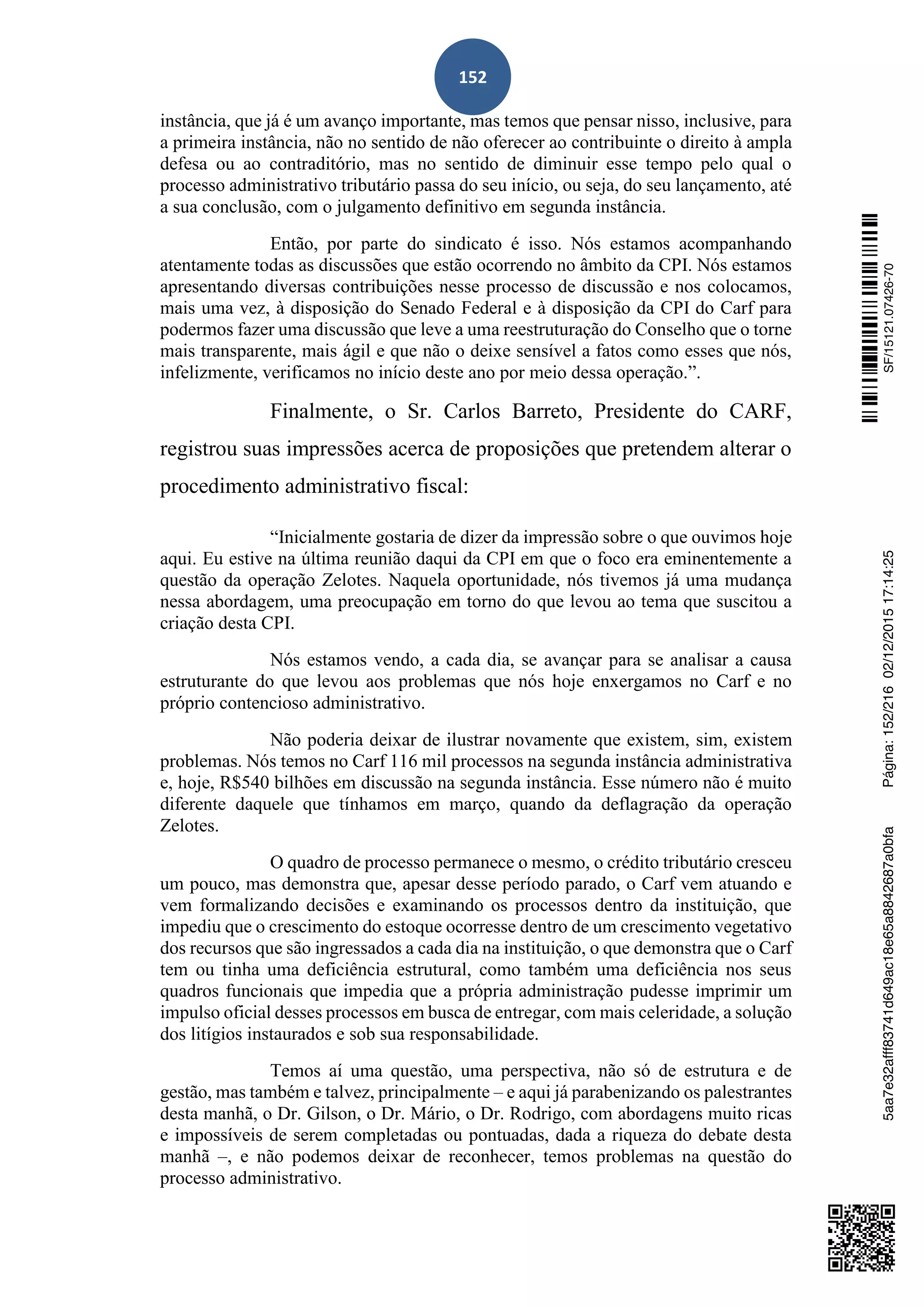 152
instância, que já é um avanço importante, mas temos que pensar nisso, inclusive, para
a primeira instância, não no sentido de não oferecer ao contribuinte o direito à ampla
defesa ou ao contraditório, mas no sentido de diminuir esse tempo pelo qual o
processo administrativo tributário passa do seu início, ou seja, do seu lançamento, até
a sua conclusão, com o julgamento definitivo em segunda instância.
Então, por parte do sindicato é isso. Nós estamos acompanhando
atentamente todas as discussões que estão ocorrendo no âmbito da CPI. Nós estamos
apresentando diversas contribuições nesse processo de discussão e nos colocamos,
mais uma vez, à disposição do Senado Federal e à disposição da CPI do Carf para
podermos fazer uma discussão que leve a uma reestruturação do Conselho que o torne
mais transparente, mais ágil e que não o deixe sensível a fatos como esses que nós,
infelizmente, verificamos no início deste ano por meio dessa operação.”.
Finalmente, o Sr. Carlos Barreto, Presidente do CARF,
registrou suas impressões acerca de proposições que pretendem alterar o
procedimento administrativo fiscal:
“Inicialmente gostaria de dizer da impressão sobre o que ouvimos hoje
aqui. Eu estive na última reunião daqui da CPI em que o foco era eminentemente a
questão da operação Zelotes. Naquela oportunidade, nós tivemos já uma mudança
nessa abordagem, uma preocupação em torno do que levou ao tema que suscitou a
criação desta CPI.
Nós estamos vendo, a cada dia, se avançar para se analisar a causa
estruturante do que levou aos problemas que nós hoje enxergamos no Carf e no
próprio contencioso administrativo.
Não poderia deixar de ilustrar novamente que existem, sim, existem
problemas. Nós temos no Carf 116 mil processos na segunda instância administrativa
e, hoje, R$540 bilhões em discussão na segunda instância. Esse número não é muito
diferente daquele que tínhamos em março, quando da deflagração da operação
Zelotes.
O quadro de processo permanece o mesmo, o crédito tributário cresceu
um pouco, mas demonstra que, apesar desse período parado, o Carf vem atuando e
vem formalizando decisões e examinando os processos dentro da instituição, que
impediu que o crescimento do estoque ocorresse dentro de um crescimento vegetativo
dos recursos que são ingressados a cada dia na instituição, o que demonstra que o Carf
tem ou tinha uma deficiência estrutural, como também uma deficiência nos seus
quadros funcionais que impedia que a própria administração pudesse imprimir um
impulso oficial desses processos em busca de entregar, com mais celeridade, a solução
dos litígios instaurados e sob sua responsabilidade.
Temos aí uma questão, uma perspectiva, não só de estrutura e de
gestão, mas também e talvez, principalmente – e aqui já parabenizando os palestrantes
desta manhã, o Dr. Gilson, o Dr. Mário, o Dr. Rodrigo, com abordagens muito ricas
e impossíveis de serem completadas ou pontuadas, dada a riqueza do debate desta
manhã –, e não podemos deixar de reconhecer, temos problemas na questão do
processo administrativo.
SF/15121.07426-705aa7e32afff83741d649ac18e65a8842687a0bfaPágina:152/21602/12/201517:14:25
 