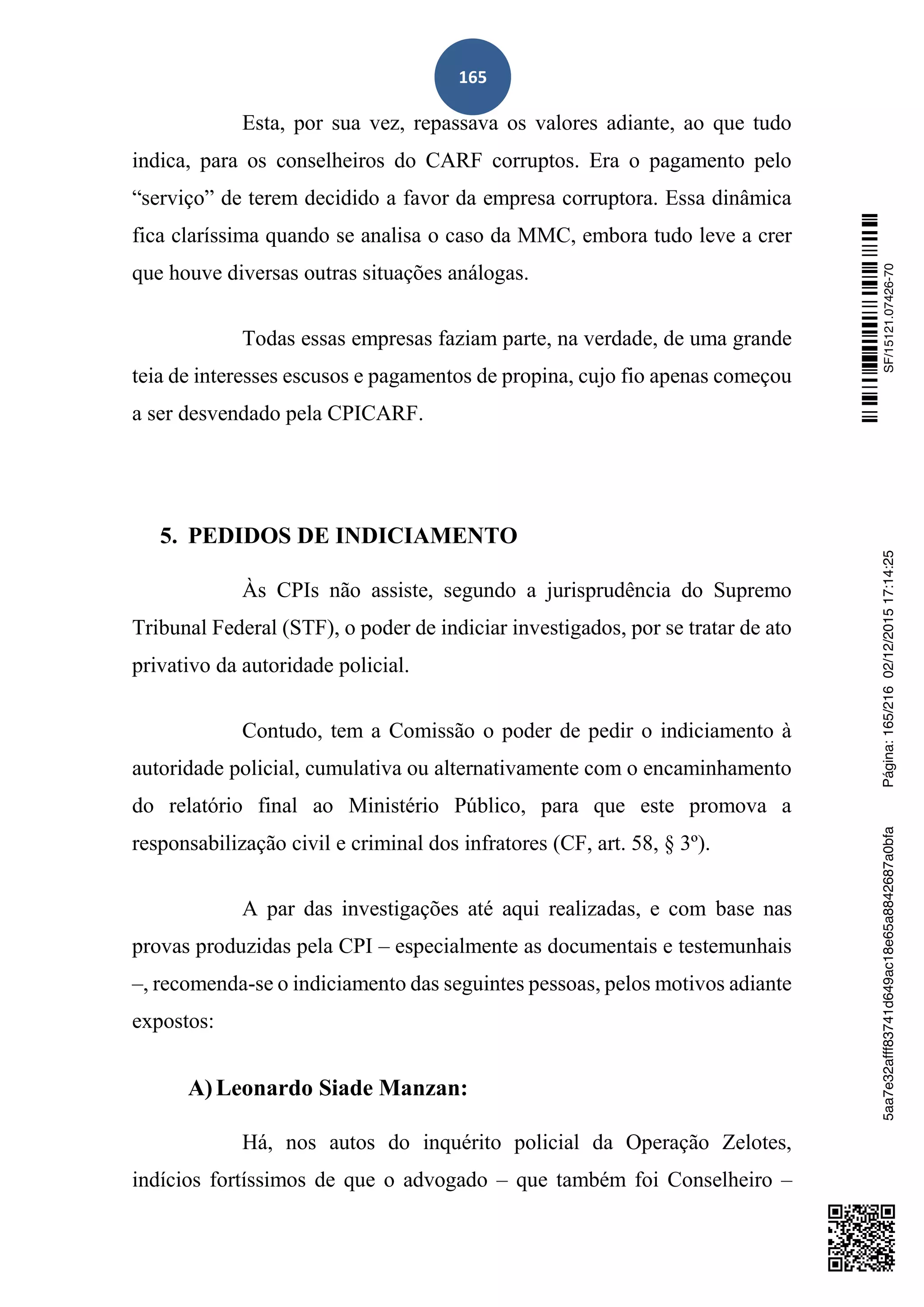 165
Esta, por sua vez, repassava os valores adiante, ao que tudo
indica, para os conselheiros do CARF corruptos. Era o pagamento pelo
“serviço” de terem decidido a favor da empresa corruptora. Essa dinâmica
fica claríssima quando se analisa o caso da MMC, embora tudo leve a crer
que houve diversas outras situações análogas.
Todas essas empresas faziam parte, na verdade, de uma grande
teia de interesses escusos e pagamentos de propina, cujo fio apenas começou
a ser desvendado pela CPICARF.
5. PEDIDOS DE INDICIAMENTO
Às CPIs não assiste, segundo a jurisprudência do Supremo
Tribunal Federal (STF), o poder de indiciar investigados, por se tratar de ato
privativo da autoridade policial.
Contudo, tem a Comissão o poder de pedir o indiciamento à
autoridade policial, cumulativa ou alternativamente com o encaminhamento
do relatório final ao Ministério Público, para que este promova a
responsabilização civil e criminal dos infratores (CF, art. 58, § 3º).
A par das investigações até aqui realizadas, e com base nas
provas produzidas pela CPI – especialmente as documentais e testemunhais
–, recomenda-se o indiciamento das seguintes pessoas, pelos motivos adiante
expostos:
A)Leonardo Siade Manzan:
Há, nos autos do inquérito policial da Operação Zelotes,
indícios fortíssimos de que o advogado – que também foi Conselheiro –
SF/15121.07426-705aa7e32afff83741d649ac18e65a8842687a0bfaPágina:165/21602/12/201517:14:25
 