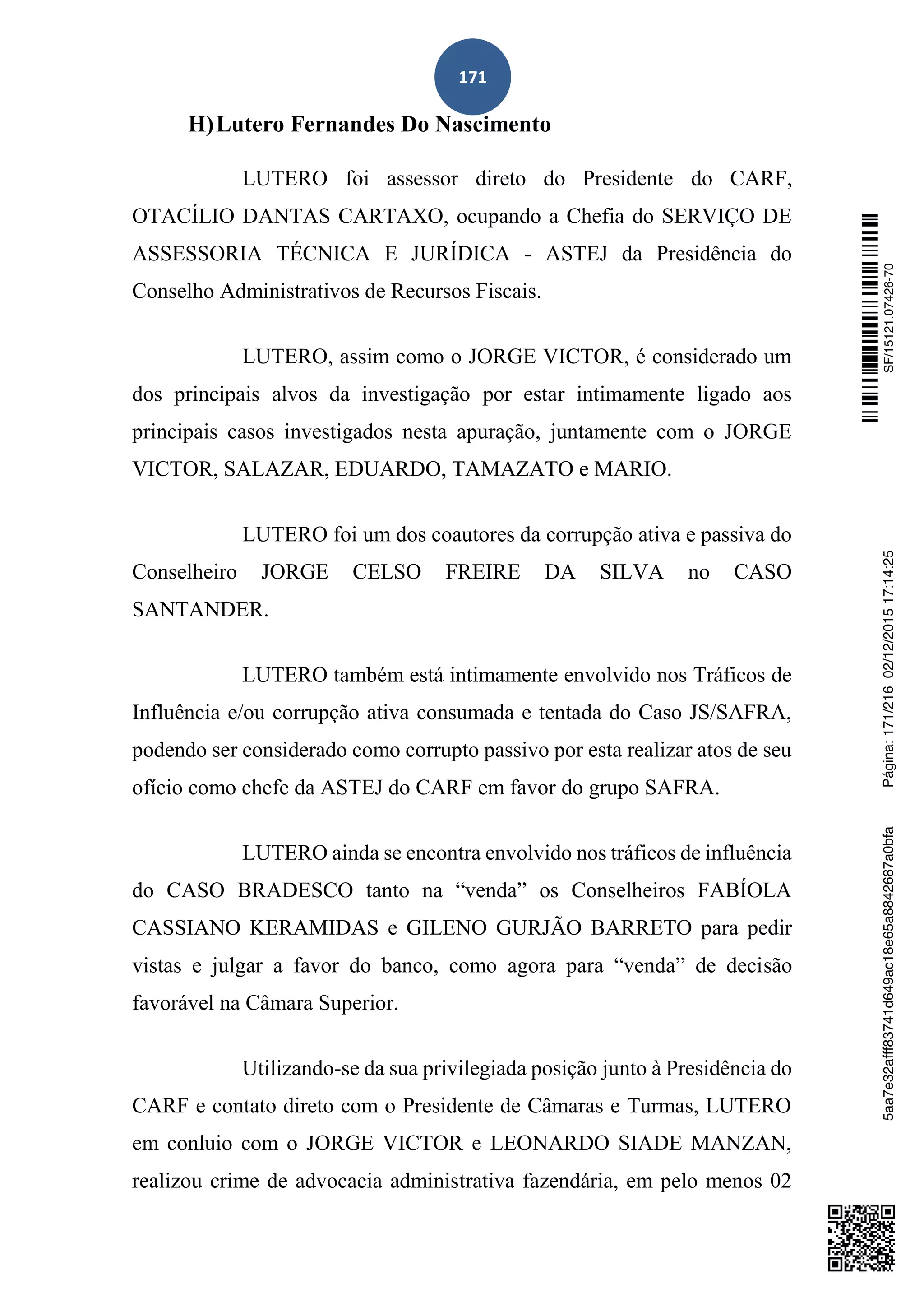 171
H)Lutero Fernandes Do Nascimento
LUTERO foi assessor direto do Presidente do CARF,
OTACÍLIO DANTAS CARTAXO, ocupando a Chefia do SERVIÇO DE
ASSESSORIA TÉCNICA E JURÍDICA - ASTEJ da Presidência do
Conselho Administrativos de Recursos Fiscais.
LUTERO, assim como o JORGE VICTOR, é considerado um
dos principais alvos da investigação por estar intimamente ligado aos
principais casos investigados nesta apuração, juntamente com o JORGE
VICTOR, SALAZAR, EDUARDO, TAMAZATO e MARIO.
LUTERO foi um dos coautores da corrupção ativa e passiva do
Conselheiro JORGE CELSO FREIRE DA SILVA no CASO
SANTANDER.
LUTERO também está intimamente envolvido nos Tráficos de
Influência e/ou corrupção ativa consumada e tentada do Caso JS/SAFRA,
podendo ser considerado como corrupto passivo por esta realizar atos de seu
ofício como chefe da ASTEJ do CARF em favor do grupo SAFRA.
LUTERO ainda se encontra envolvido nos tráficos de influência
do CASO BRADESCO tanto na “venda” os Conselheiros FABÍOLA
CASSIANO KERAMIDAS e GILENO GURJÃO BARRETO para pedir
vistas e julgar a favor do banco, como agora para “venda” de decisão
favorável na Câmara Superior.
Utilizando-se da sua privilegiada posição junto à Presidência do
CARF e contato direto com o Presidente de Câmaras e Turmas, LUTERO
em conluio com o JORGE VICTOR e LEONARDO SIADE MANZAN,
realizou crime de advocacia administrativa fazendária, em pelo menos 02
SF/15121.07426-705aa7e32afff83741d649ac18e65a8842687a0bfaPágina:171/21602/12/201517:14:25
 