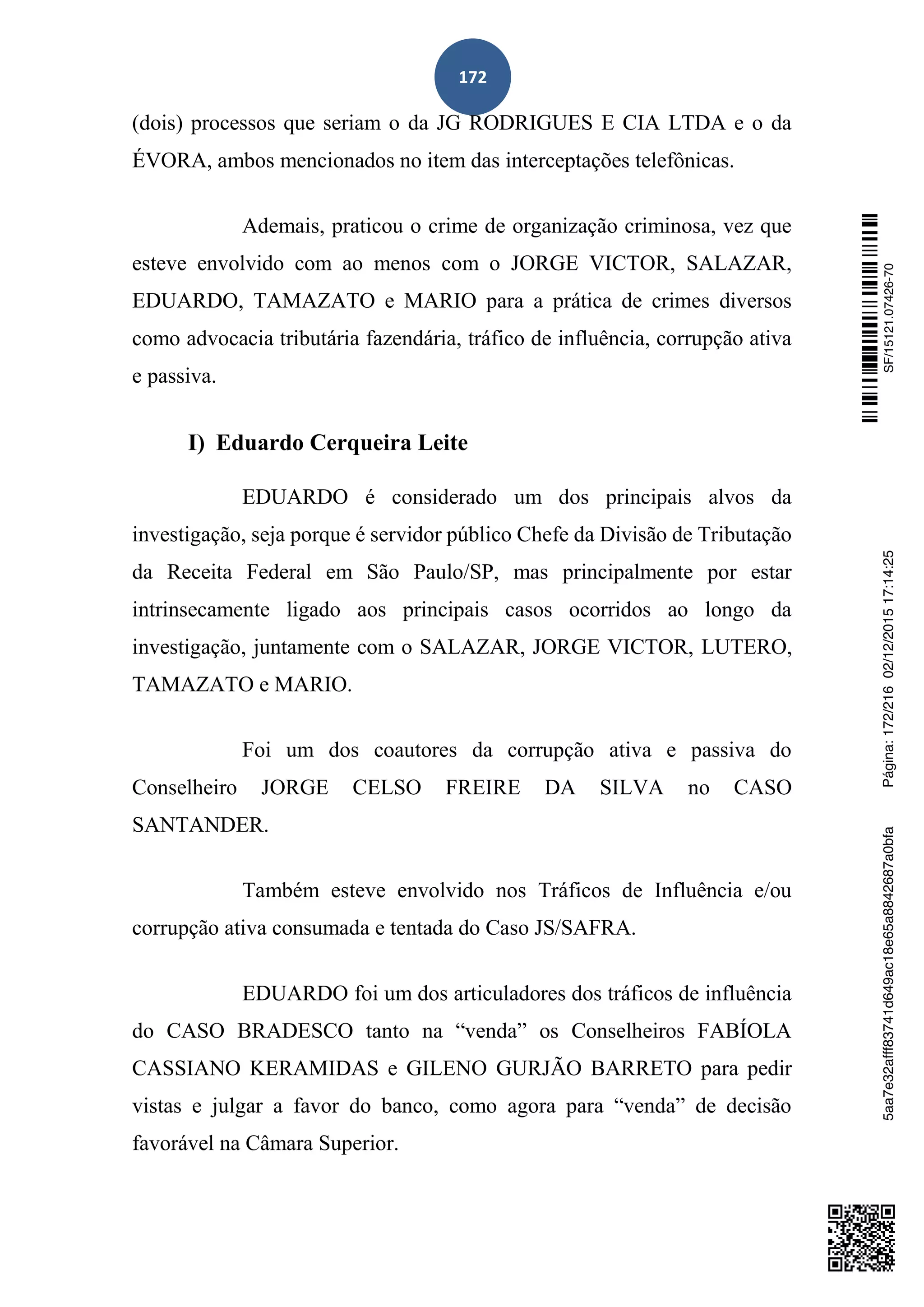 172
(dois) processos que seriam o da JG RODRIGUES E CIA LTDA e o da
ÉVORA, ambos mencionados no item das interceptações telefônicas.
Ademais, praticou o crime de organização criminosa, vez que
esteve envolvido com ao menos com o JORGE VICTOR, SALAZAR,
EDUARDO, TAMAZATO e MARIO para a prática de crimes diversos
como advocacia tributária fazendária, tráfico de influência, corrupção ativa
e passiva.
I) Eduardo Cerqueira Leite
EDUARDO é considerado um dos principais alvos da
investigação, seja porque é servidor público Chefe da Divisão de Tributação
da Receita Federal em São Paulo/SP, mas principalmente por estar
intrinsecamente ligado aos principais casos ocorridos ao longo da
investigação, juntamente com o SALAZAR, JORGE VICTOR, LUTERO,
TAMAZATO e MARIO.
Foi um dos coautores da corrupção ativa e passiva do
Conselheiro JORGE CELSO FREIRE DA SILVA no CASO
SANTANDER.
Também esteve envolvido nos Tráficos de Influência e/ou
corrupção ativa consumada e tentada do Caso JS/SAFRA.
EDUARDO foi um dos articuladores dos tráficos de influência
do CASO BRADESCO tanto na “venda” os Conselheiros FABÍOLA
CASSIANO KERAMIDAS e GILENO GURJÃO BARRETO para pedir
vistas e julgar a favor do banco, como agora para “venda” de decisão
favorável na Câmara Superior.
SF/15121.07426-705aa7e32afff83741d649ac18e65a8842687a0bfaPágina:172/21602/12/201517:14:25
 
