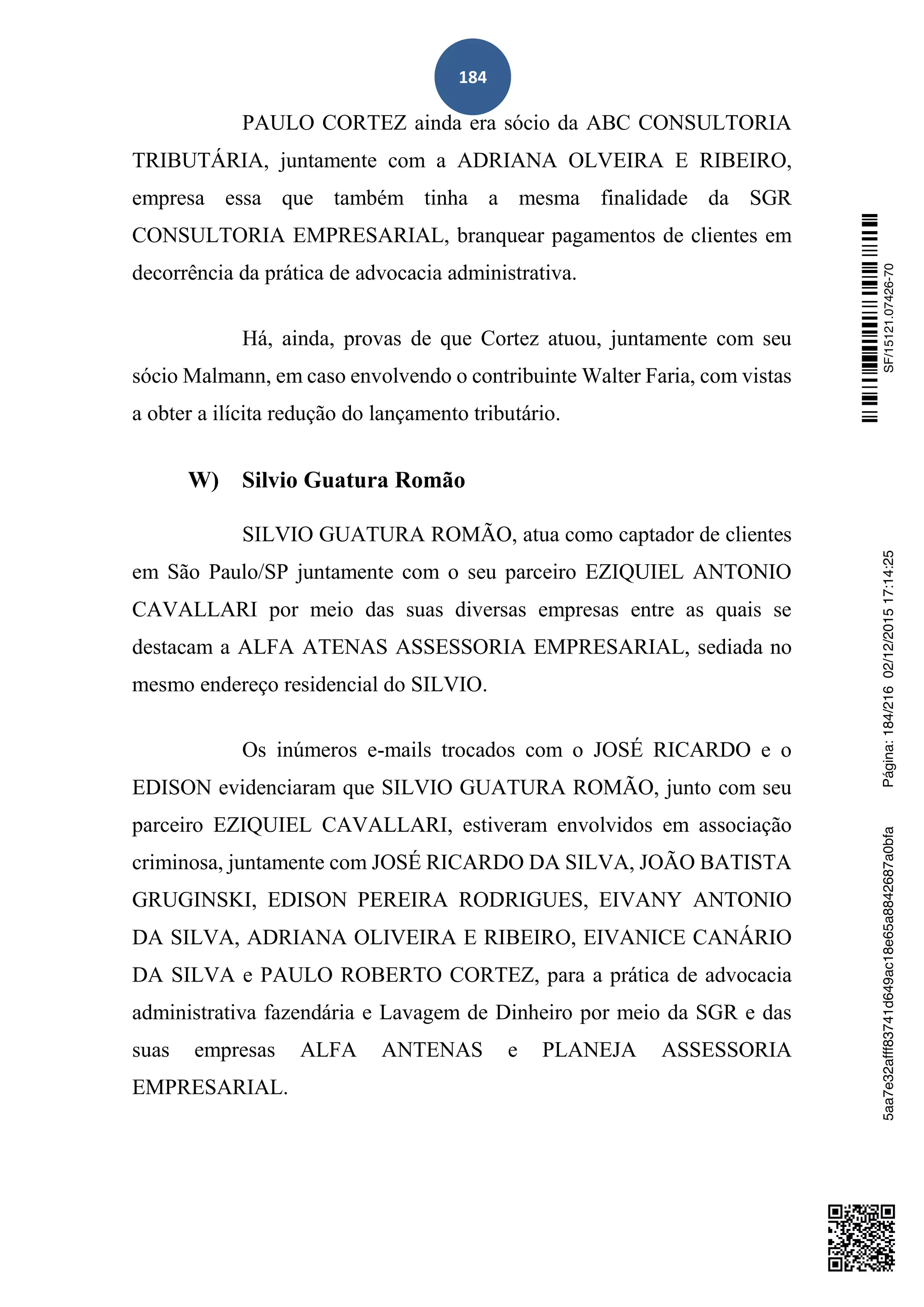 184
PAULO CORTEZ ainda era sócio da ABC CONSULTORIA
TRIBUTÁRIA, juntamente com a ADRIANA OLVEIRA E RIBEIRO,
empresa essa que também tinha a mesma finalidade da SGR
CONSULTORIA EMPRESARIAL, branquear pagamentos de clientes em
decorrência da prática de advocacia administrativa.
Há, ainda, provas de que Cortez atuou, juntamente com seu
sócio Malmann, em caso envolvendo o contribuinte Walter Faria, com vistas
a obter a ilícita redução do lançamento tributário.
W) Silvio Guatura Romão
SILVIO GUATURA ROMÃO, atua como captador de clientes
em São Paulo/SP juntamente com o seu parceiro EZIQUIEL ANTONIO
CAVALLARI por meio das suas diversas empresas entre as quais se
destacam a ALFA ATENAS ASSESSORIA EMPRESARIAL, sediada no
mesmo endereço residencial do SILVIO.
Os inúmeros e-mails trocados com o JOSÉ RICARDO e o
EDISON evidenciaram que SILVIO GUATURA ROMÃO, junto com seu
parceiro EZIQUIEL CAVALLARI, estiveram envolvidos em associação
criminosa, juntamente com JOSÉ RICARDO DA SILVA, JOÃO BATISTA
GRUGINSKI, EDISON PEREIRA RODRIGUES, EIVANY ANTONIO
DA SILVA, ADRIANA OLIVEIRA E RIBEIRO, EIVANICE CANÁRIO
DA SILVA e PAULO ROBERTO CORTEZ, para a prática de advocacia
administrativa fazendária e Lavagem de Dinheiro por meio da SGR e das
suas empresas ALFA ANTENAS e PLANEJA ASSESSORIA
EMPRESARIAL.
SF/15121.07426-705aa7e32afff83741d649ac18e65a8842687a0bfaPágina:184/21602/12/201517:14:25
 
