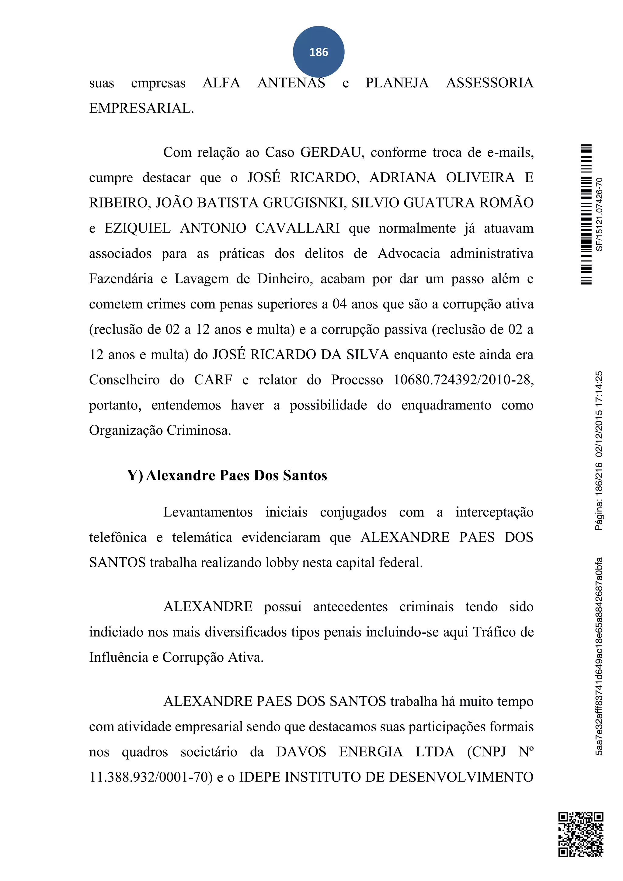186
suas empresas ALFA ANTENAS e PLANEJA ASSESSORIA
EMPRESARIAL.
Com relação ao Caso GERDAU, conforme troca de e-mails,
cumpre destacar que o JOSÉ RICARDO, ADRIANA OLIVEIRA E
RIBEIRO, JOÃO BATISTA GRUGISNKI, SILVIO GUATURA ROMÃO
e EZIQUIEL ANTONIO CAVALLARI que normalmente já atuavam
associados para as práticas dos delitos de Advocacia administrativa
Fazendária e Lavagem de Dinheiro, acabam por dar um passo além e
cometem crimes com penas superiores a 04 anos que são a corrupção ativa
(reclusão de 02 a 12 anos e multa) e a corrupção passiva (reclusão de 02 a
12 anos e multa) do JOSÉ RICARDO DA SILVA enquanto este ainda era
Conselheiro do CARF e relator do Processo 10680.724392/2010-28,
portanto, entendemos haver a possibilidade do enquadramento como
Organização Criminosa.
Y)Alexandre Paes Dos Santos
Levantamentos iniciais conjugados com a interceptação
telefônica e telemática evidenciaram que ALEXANDRE PAES DOS
SANTOS trabalha realizando lobby nesta capital federal.
ALEXANDRE possui antecedentes criminais tendo sido
indiciado nos mais diversificados tipos penais incluindo-se aqui Tráfico de
Influência e Corrupção Ativa.
ALEXANDRE PAES DOS SANTOS trabalha há muito tempo
com atividade empresarial sendo que destacamos suas participações formais
nos quadros societário da DAVOS ENERGIA LTDA (CNPJ Nº
11.388.932/0001-70) e o IDEPE INSTITUTO DE DESENVOLVIMENTO
SF/15121.07426-705aa7e32afff83741d649ac18e65a8842687a0bfaPágina:186/21602/12/201517:14:25
 