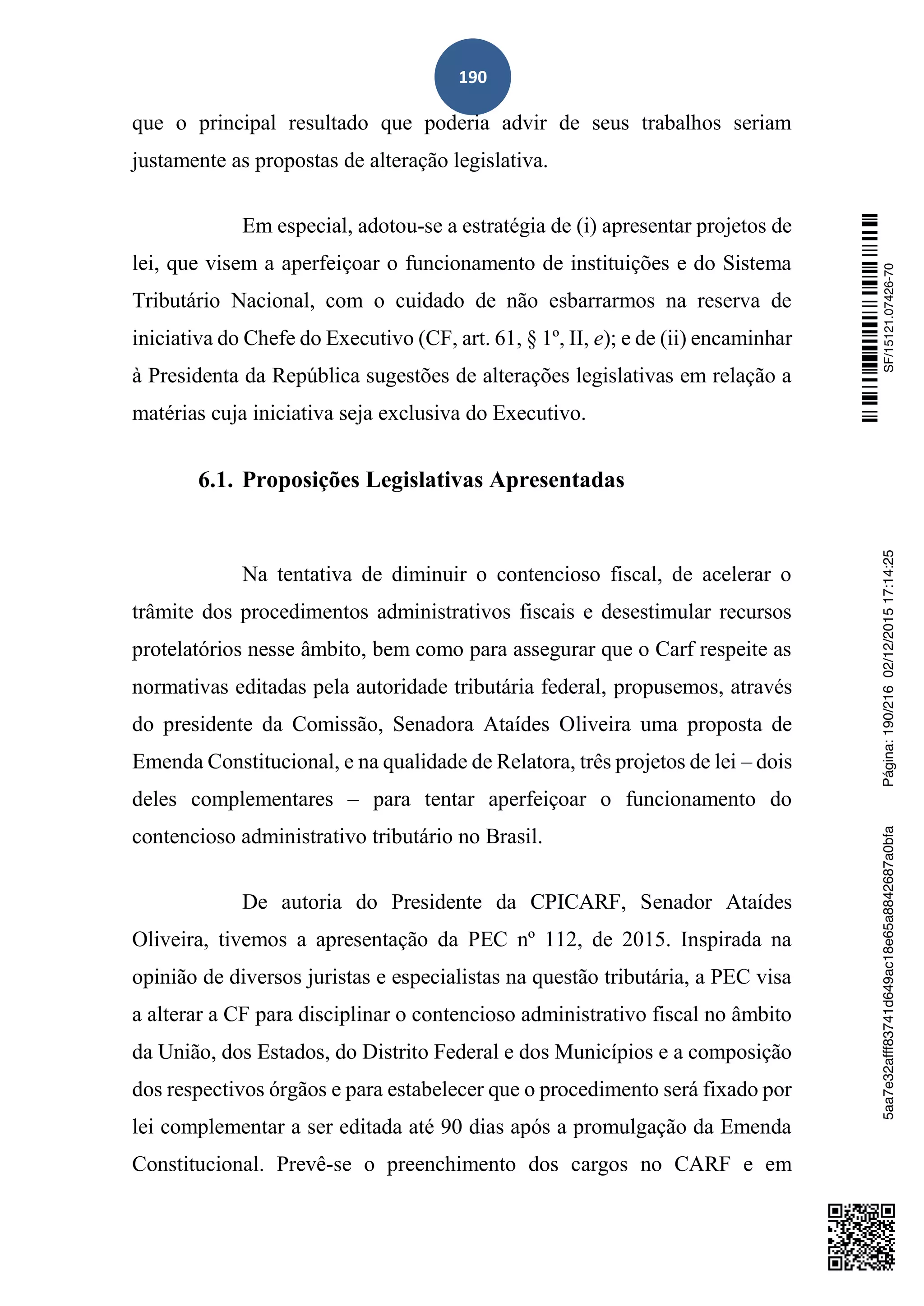 190
que o principal resultado que poderia advir de seus trabalhos seriam
justamente as propostas de alteração legislativa.
Em especial, adotou-se a estratégia de (i) apresentar projetos de
lei, que visem a aperfeiçoar o funcionamento de instituições e do Sistema
Tributário Nacional, com o cuidado de não esbarrarmos na reserva de
iniciativa do Chefe do Executivo (CF, art. 61, § 1º, II, e); e de (ii) encaminhar
à Presidenta da República sugestões de alterações legislativas em relação a
matérias cuja iniciativa seja exclusiva do Executivo.
6.1. Proposições Legislativas Apresentadas
Na tentativa de diminuir o contencioso fiscal, de acelerar o
trâmite dos procedimentos administrativos fiscais e desestimular recursos
protelatórios nesse âmbito, bem como para assegurar que o Carf respeite as
normativas editadas pela autoridade tributária federal, propusemos, através
do presidente da Comissão, Senadora Ataídes Oliveira uma proposta de
Emenda Constitucional, e na qualidade de Relatora, três projetos de lei – dois
deles complementares – para tentar aperfeiçoar o funcionamento do
contencioso administrativo tributário no Brasil.
De autoria do Presidente da CPICARF, Senador Ataídes
Oliveira, tivemos a apresentação da PEC nº 112, de 2015. Inspirada na
opinião de diversos juristas e especialistas na questão tributária, a PEC visa
a alterar a CF para disciplinar o contencioso administrativo fiscal no âmbito
da União, dos Estados, do Distrito Federal e dos Municípios e a composição
dos respectivos órgãos e para estabelecer que o procedimento será fixado por
lei complementar a ser editada até 90 dias após a promulgação da Emenda
Constitucional. Prevê-se o preenchimento dos cargos no CARF e em
SF/15121.07426-705aa7e32afff83741d649ac18e65a8842687a0bfaPágina:190/21602/12/201517:14:25
 