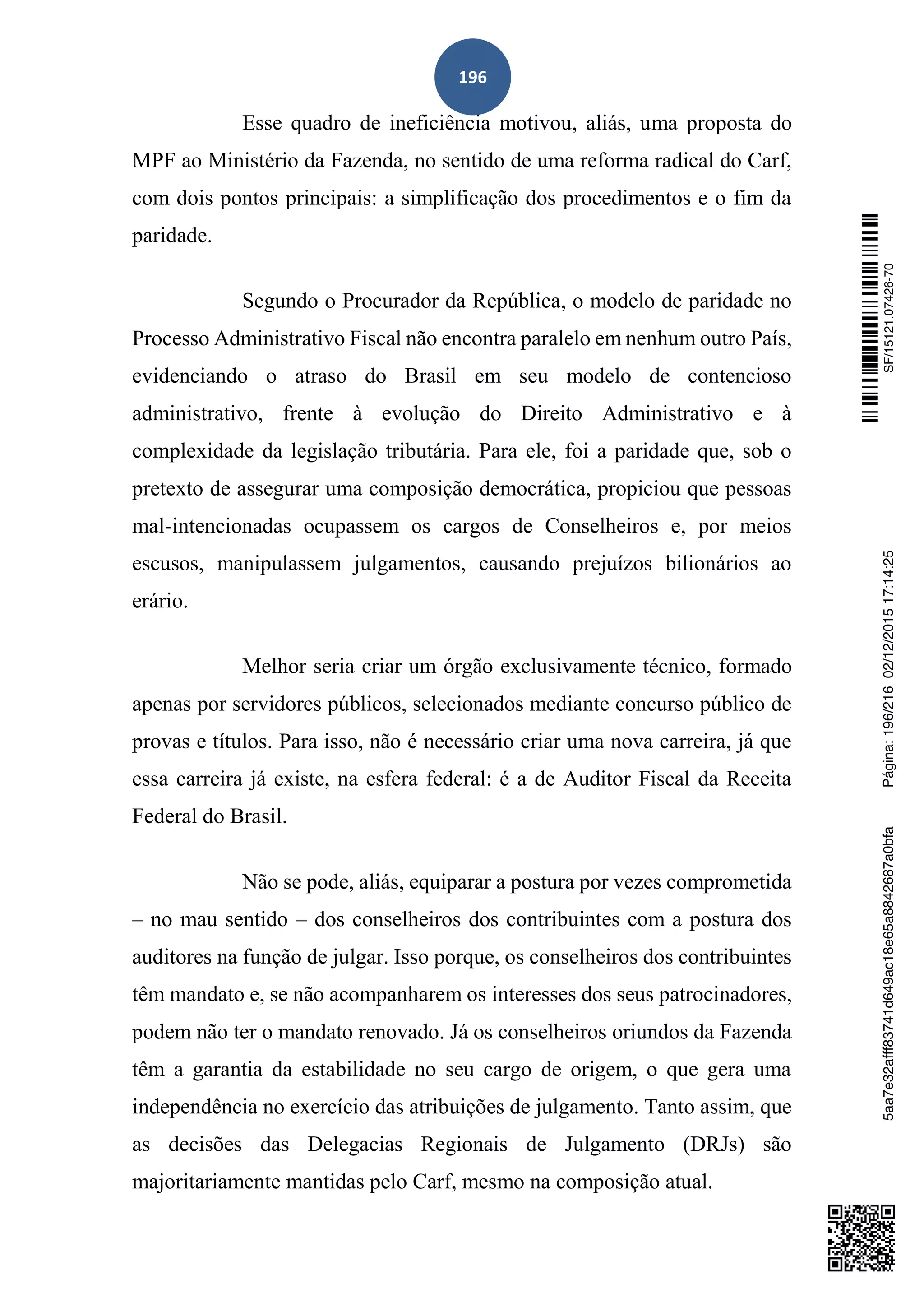 196
Esse quadro de ineficiência motivou, aliás, uma proposta do
MPF ao Ministério da Fazenda, no sentido de uma reforma radical do Carf,
com dois pontos principais: a simplificação dos procedimentos e o fim da
paridade.
Segundo o Procurador da República, o modelo de paridade no
Processo Administrativo Fiscal não encontra paralelo em nenhum outro País,
evidenciando o atraso do Brasil em seu modelo de contencioso
administrativo, frente à evolução do Direito Administrativo e à
complexidade da legislação tributária. Para ele, foi a paridade que, sob o
pretexto de assegurar uma composição democrática, propiciou que pessoas
mal-intencionadas ocupassem os cargos de Conselheiros e, por meios
escusos, manipulassem julgamentos, causando prejuízos bilionários ao
erário.
Melhor seria criar um órgão exclusivamente técnico, formado
apenas por servidores públicos, selecionados mediante concurso público de
provas e títulos. Para isso, não é necessário criar uma nova carreira, já que
essa carreira já existe, na esfera federal: é a de Auditor Fiscal da Receita
Federal do Brasil.
Não se pode, aliás, equiparar a postura por vezes comprometida
– no mau sentido – dos conselheiros dos contribuintes com a postura dos
auditores na função de julgar. Isso porque, os conselheiros dos contribuintes
têm mandato e, se não acompanharem os interesses dos seus patrocinadores,
podem não ter o mandato renovado. Já os conselheiros oriundos da Fazenda
têm a garantia da estabilidade no seu cargo de origem, o que gera uma
independência no exercício das atribuições de julgamento. Tanto assim, que
as decisões das Delegacias Regionais de Julgamento (DRJs) são
majoritariamente mantidas pelo Carf, mesmo na composição atual.
SF/15121.07426-705aa7e32afff83741d649ac18e65a8842687a0bfaPágina:196/21602/12/201517:14:25
 