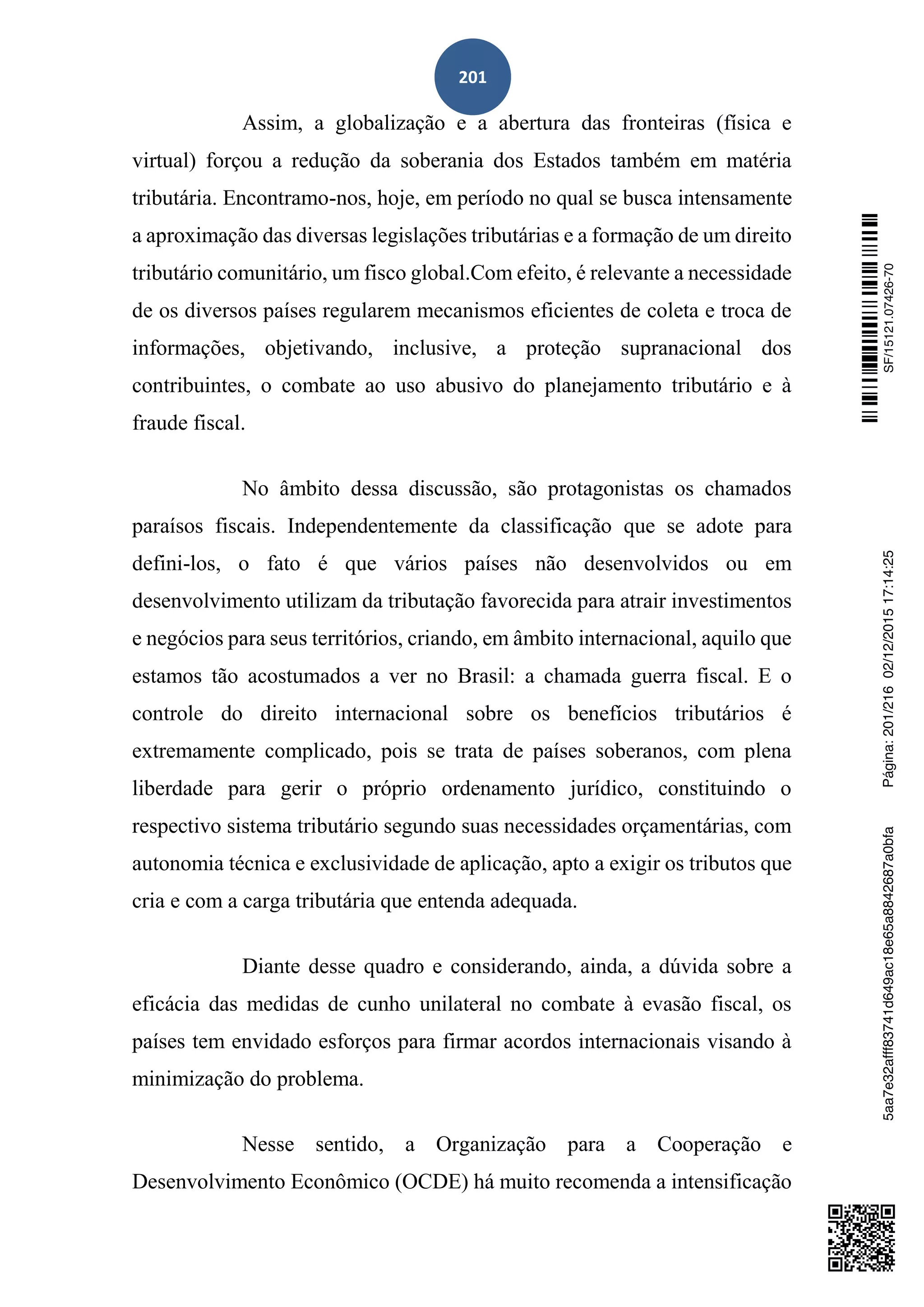 201
Assim, a globalização e a abertura das fronteiras (física e
virtual) forçou a redução da soberania dos Estados também em matéria
tributária. Encontramo-nos, hoje, em período no qual se busca intensamente
a aproximação das diversas legislações tributárias e a formação de um direito
tributário comunitário, um fisco global.Com efeito, é relevante a necessidade
de os diversos países regularem mecanismos eficientes de coleta e troca de
informações, objetivando, inclusive, a proteção supranacional dos
contribuintes, o combate ao uso abusivo do planejamento tributário e à
fraude fiscal.
No âmbito dessa discussão, são protagonistas os chamados
paraísos fiscais. Independentemente da classificação que se adote para
defini-los, o fato é que vários países não desenvolvidos ou em
desenvolvimento utilizam da tributação favorecida para atrair investimentos
e negócios para seus territórios, criando, em âmbito internacional, aquilo que
estamos tão acostumados a ver no Brasil: a chamada guerra fiscal. E o
controle do direito internacional sobre os benefícios tributários é
extremamente complicado, pois se trata de países soberanos, com plena
liberdade para gerir o próprio ordenamento jurídico, constituindo o
respectivo sistema tributário segundo suas necessidades orçamentárias, com
autonomia técnica e exclusividade de aplicação, apto a exigir os tributos que
cria e com a carga tributária que entenda adequada.
Diante desse quadro e considerando, ainda, a dúvida sobre a
eficácia das medidas de cunho unilateral no combate à evasão fiscal, os
países tem envidado esforços para firmar acordos internacionais visando à
minimização do problema.
Nesse sentido, a Organização para a Cooperação e
Desenvolvimento Econômico (OCDE) há muito recomenda a intensificação
SF/15121.07426-705aa7e32afff83741d649ac18e65a8842687a0bfaPágina:201/21602/12/201517:14:25
 