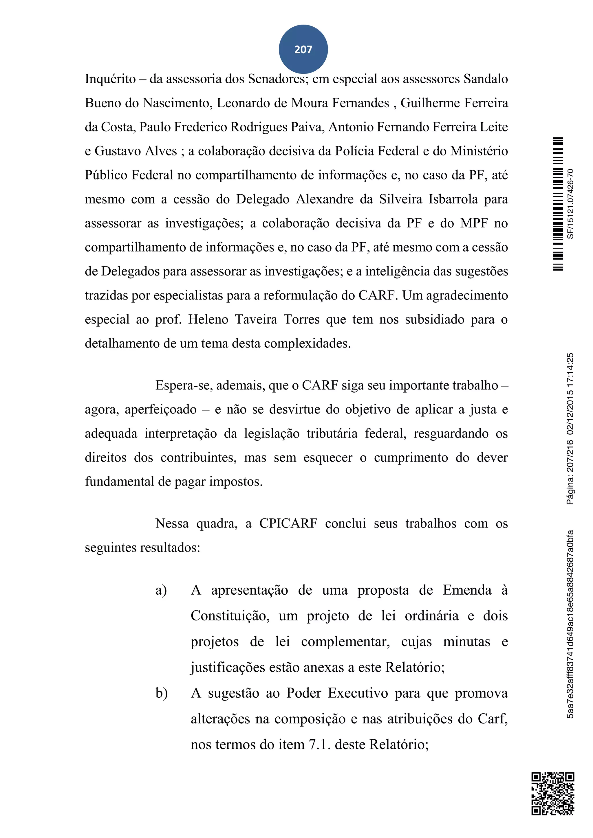 207
Inquérito – da assessoria dos Senadores; em especial aos assessores Sandalo
Bueno do Nascimento, Leonardo de Moura Fernandes , Guilherme Ferreira
da Costa, Paulo Frederico Rodrigues Paiva, Antonio Fernando Ferreira Leite
e Gustavo Alves ; a colaboração decisiva da Polícia Federal e do Ministério
Público Federal no compartilhamento de informações e, no caso da PF, até
mesmo com a cessão do Delegado Alexandre da Silveira Isbarrola para
assessorar as investigações; a colaboração decisiva da PF e do MPF no
compartilhamento de informações e, no caso da PF, até mesmo com a cessão
de Delegados para assessorar as investigações; e a inteligência das sugestões
trazidas por especialistas para a reformulação do CARF. Um agradecimento
especial ao prof. Heleno Taveira Torres que tem nos subsidiado para o
detalhamento de um tema desta complexidades.
Espera-se, ademais, que o CARF siga seu importante trabalho –
agora, aperfeiçoado – e não se desvirtue do objetivo de aplicar a justa e
adequada interpretação da legislação tributária federal, resguardando os
direitos dos contribuintes, mas sem esquecer o cumprimento do dever
fundamental de pagar impostos.
Nessa quadra, a CPICARF conclui seus trabalhos com os
seguintes resultados:
a) A apresentação de uma proposta de Emenda à
Constituição, um projeto de lei ordinária e dois
projetos de lei complementar, cujas minutas e
justificações estão anexas a este Relatório;
b) A sugestão ao Poder Executivo para que promova
alterações na composição e nas atribuições do Carf,
nos termos do item 7.1. deste Relatório;
SF/15121.07426-705aa7e32afff83741d649ac18e65a8842687a0bfaPágina:207/21602/12/201517:14:25
 