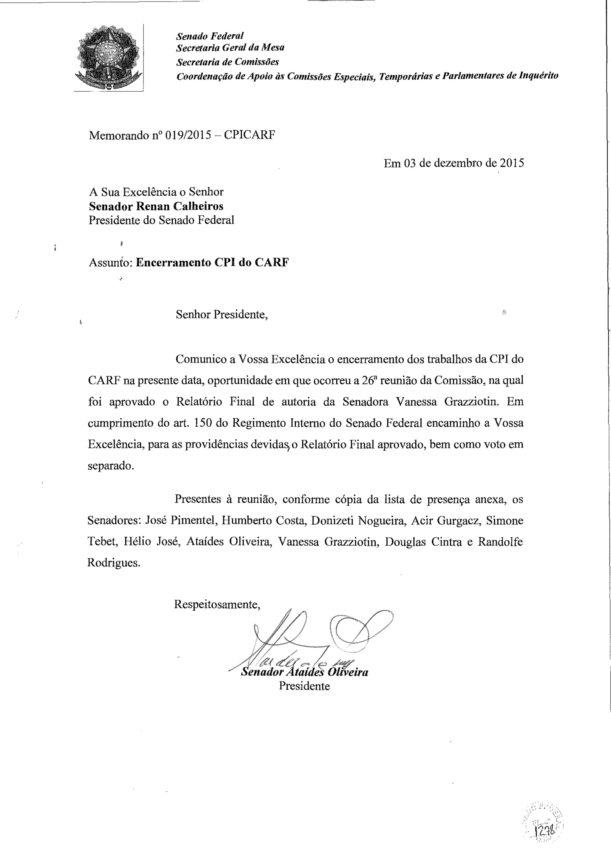 Senado Federal
Secretaria Geral da Mesa
Secretaria de Comissões
Coordenação de Apoio às Comissões Especiais, Temporárias e Parlamentares de Inquérito
Memorando n° 019/2015 - CPICARF
A Sua Excelência o Senhor
Senador Renan Calheiros
Presidente do Senado Federal
Assunto: Encerramento CPl do CARF
Senhor Presidente,
Em 03 de dezembro de 2015
Comunico a Vossa Excelência o encerramento dos trabalhos da CPI do
CARF na presente data, oportunidade em que ocorreu a 26a
reunião da Comissão, na qual
foi aprovado o Relatório Final de autoria da Senadora Vanessa Grazziotin. Em
cumprimento do art. 150 do Regimento Interno do Senado Federal encaminho a Vossa
Excelência, para as providências devida~ o Relatório Final aprovado, bem como voto em
separado.
Presentes à reunião, conforme cópia da lista de presença anexa, os
Senadores: José Pimentel, Humberto Costa, Donizeti Nogueira, Acir Gurgacz, Simone
Tebet, Hélio José, Ataídes Oliveira, Vanessa Grazziotin, Douglas Cintra e Randolfe
Rodrigues.
Respeitosamente,
Presidente
 