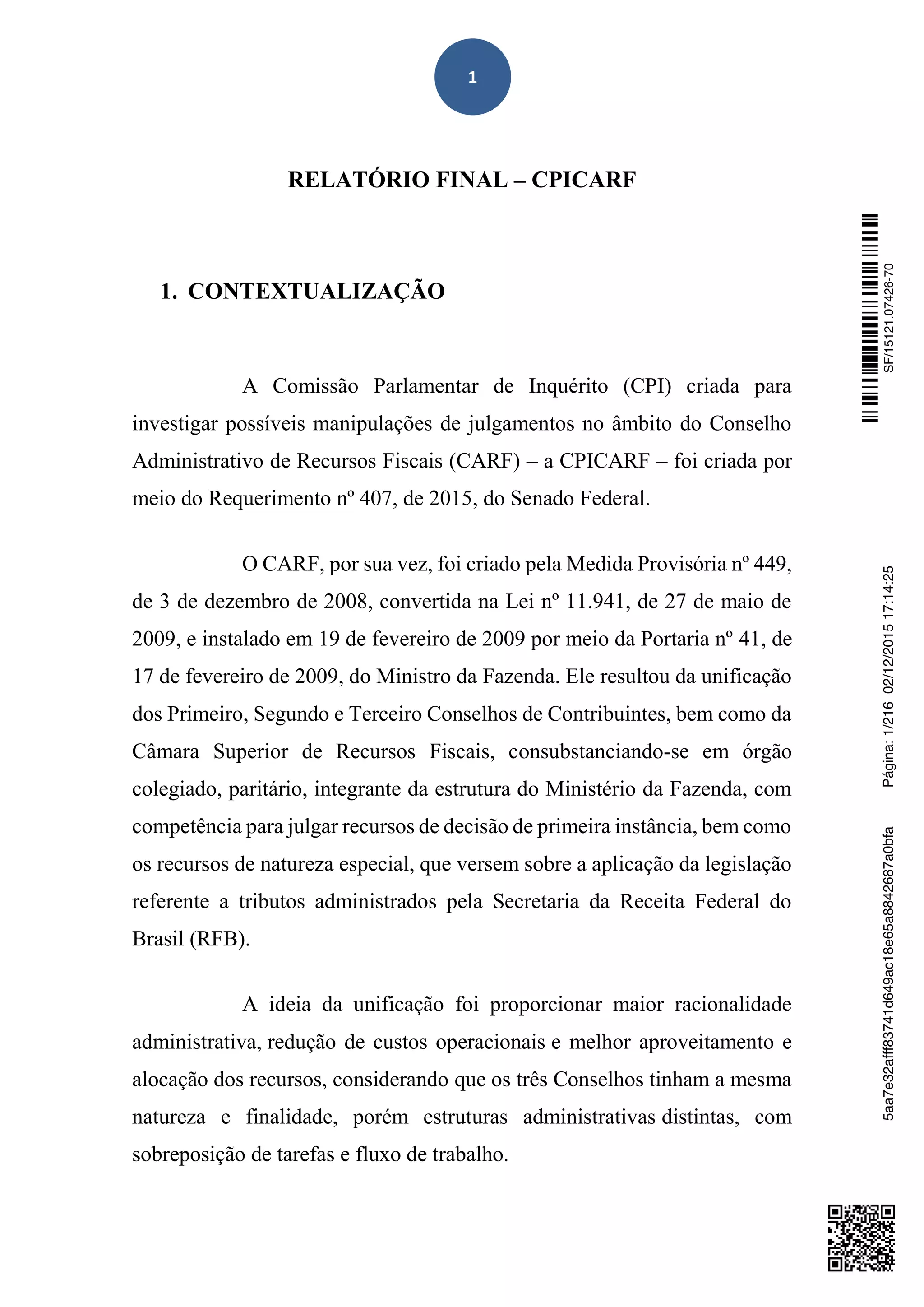 1
RELATÓRIO FINAL – CPICARF
1. CONTEXTUALIZAÇÃO
A Comissão Parlamentar de Inquérito (CPI) criada para
investigar possíveis manipulações de julgamentos no âmbito do Conselho
Administrativo de Recursos Fiscais (CARF) – a CPICARF – foi criada por
meio do Requerimento nº 407, de 2015, do Senado Federal.
O CARF, por sua vez, foi criado pela Medida Provisória nº 449,
de 3 de dezembro de 2008, convertida na Lei nº 11.941, de 27 de maio de
2009, e instalado em 19 de fevereiro de 2009 por meio da Portaria nº 41, de
17 de fevereiro de 2009, do Ministro da Fazenda. Ele resultou da unificação
dos Primeiro, Segundo e Terceiro Conselhos de Contribuintes, bem como da
Câmara Superior de Recursos Fiscais, consubstanciando-se em órgão
colegiado, paritário, integrante da estrutura do Ministério da Fazenda, com
competência para julgar recursos de decisão de primeira instância, bem como
os recursos de natureza especial, que versem sobre a aplicação da legislação
referente a tributos administrados pela Secretaria da Receita Federal do
Brasil (RFB).
A ideia da unificação foi proporcionar maior racionalidade
administrativa, redução de custos operacionais e melhor aproveitamento e
alocação dos recursos, considerando que os três Conselhos tinham a mesma
natureza e finalidade, porém estruturas administrativas distintas, com
sobreposição de tarefas e fluxo de trabalho.
SF/15121.07426-705aa7e32afff83741d649ac18e65a8842687a0bfaPágina:1/21602/12/201517:14:25
 