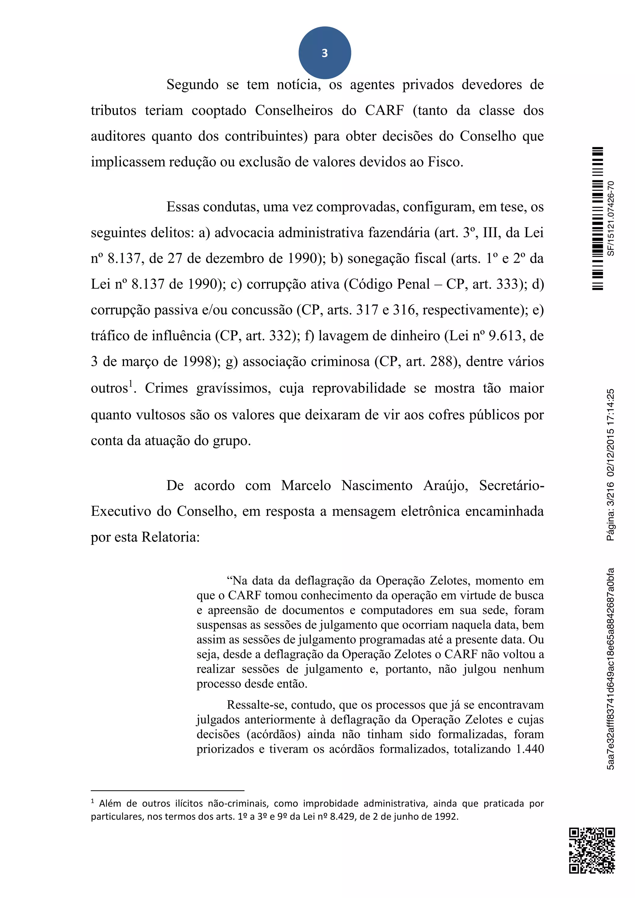 3
Segundo se tem notícia, os agentes privados devedores de
tributos teriam cooptado Conselheiros do CARF (tanto da classe dos
auditores quanto dos contribuintes) para obter decisões do Conselho que
implicassem redução ou exclusão de valores devidos ao Fisco.
Essas condutas, uma vez comprovadas, configuram, em tese, os
seguintes delitos: a) advocacia administrativa fazendária (art. 3º, III, da Lei
nº 8.137, de 27 de dezembro de 1990); b) sonegação fiscal (arts. 1º e 2º da
Lei nº 8.137 de 1990); c) corrupção ativa (Código Penal – CP, art. 333); d)
corrupção passiva e/ou concussão (CP, arts. 317 e 316, respectivamente); e)
tráfico de influência (CP, art. 332); f) lavagem de dinheiro (Lei nº 9.613, de
3 de março de 1998); g) associação criminosa (CP, art. 288), dentre vários
outros1
. Crimes gravíssimos, cuja reprovabilidade se mostra tão maior
quanto vultosos são os valores que deixaram de vir aos cofres públicos por
conta da atuação do grupo.
De acordo com Marcelo Nascimento Araújo, Secretário-
Executivo do Conselho, em resposta a mensagem eletrônica encaminhada
por esta Relatoria:
“Na data da deflagração da Operação Zelotes, momento em
que o CARF tomou conhecimento da operação em virtude de busca
e apreensão de documentos e computadores em sua sede, foram
suspensas as sessões de julgamento que ocorriam naquela data, bem
assim as sessões de julgamento programadas até a presente data. Ou
seja, desde a deflagração da Operação Zelotes o CARF não voltou a
realizar sessões de julgamento e, portanto, não julgou nenhum
processo desde então.
Ressalte-se, contudo, que os processos que já se encontravam
julgados anteriormente à deflagração da Operação Zelotes e cujas
decisões (acórdãos) ainda não tinham sido formalizadas, foram
priorizados e tiveram os acórdãos formalizados, totalizando 1.440
1
Além de outros ilícitos não-criminais, como improbidade administrativa, ainda que praticada por
particulares, nos termos dos arts. 1º a 3º e 9º da Lei nº 8.429, de 2 de junho de 1992.
SF/15121.07426-705aa7e32afff83741d649ac18e65a8842687a0bfaPágina:3/21602/12/201517:14:25
 