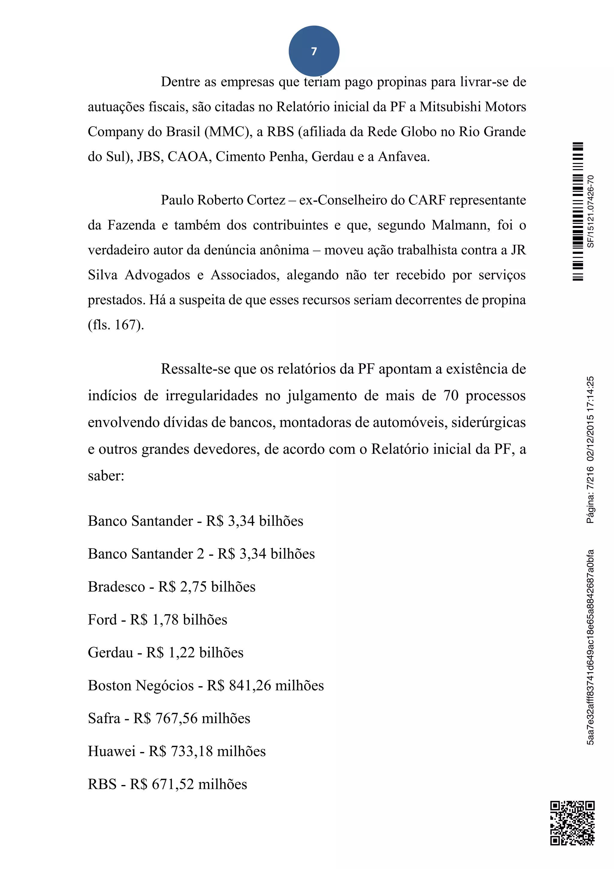 7
Dentre as empresas que teriam pago propinas para livrar-se de
autuações fiscais, são citadas no Relatório inicial da PF a Mitsubishi Motors
Company do Brasil (MMC), a RBS (afiliada da Rede Globo no Rio Grande
do Sul), JBS, CAOA, Cimento Penha, Gerdau e a Anfavea.
Paulo Roberto Cortez – ex-Conselheiro do CARF representante
da Fazenda e também dos contribuintes e que, segundo Malmann, foi o
verdadeiro autor da denúncia anônima – moveu ação trabalhista contra a JR
Silva Advogados e Associados, alegando não ter recebido por serviços
prestados. Há a suspeita de que esses recursos seriam decorrentes de propina
(fls. 167).
Ressalte-se que os relatórios da PF apontam a existência de
indícios de irregularidades no julgamento de mais de 70 processos
envolvendo dívidas de bancos, montadoras de automóveis, siderúrgicas
e outros grandes devedores, de acordo com o Relatório inicial da PF, a
saber:
Banco Santander - R$ 3,34 bilhões
Banco Santander 2 - R$ 3,34 bilhões
Bradesco - R$ 2,75 bilhões
Ford - R$ 1,78 bilhões
Gerdau - R$ 1,22 bilhões
Boston Negócios - R$ 841,26 milhões
Safra - R$ 767,56 milhões
Huawei - R$ 733,18 milhões
RBS - R$ 671,52 milhões
SF/15121.07426-705aa7e32afff83741d649ac18e65a8842687a0bfaPágina:7/21602/12/201517:14:25
 