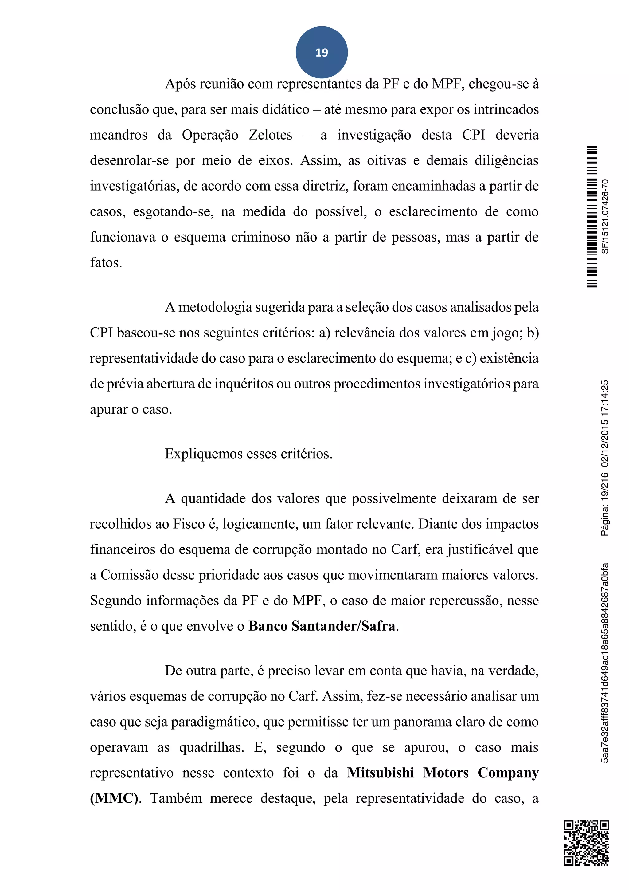 19
Após reunião com representantes da PF e do MPF, chegou-se à
conclusão que, para ser mais didático – até mesmo para expor os intrincados
meandros da Operação Zelotes – a investigação desta CPI deveria
desenrolar-se por meio de eixos. Assim, as oitivas e demais diligências
investigatórias, de acordo com essa diretriz, foram encaminhadas a partir de
casos, esgotando-se, na medida do possível, o esclarecimento de como
funcionava o esquema criminoso não a partir de pessoas, mas a partir de
fatos.
A metodologia sugerida para a seleção dos casos analisados pela
CPI baseou-se nos seguintes critérios: a) relevância dos valores em jogo; b)
representatividade do caso para o esclarecimento do esquema; e c) existência
de prévia abertura de inquéritos ou outros procedimentos investigatórios para
apurar o caso.
Expliquemos esses critérios.
A quantidade dos valores que possivelmente deixaram de ser
recolhidos ao Fisco é, logicamente, um fator relevante. Diante dos impactos
financeiros do esquema de corrupção montado no Carf, era justificável que
a Comissão desse prioridade aos casos que movimentaram maiores valores.
Segundo informações da PF e do MPF, o caso de maior repercussão, nesse
sentido, é o que envolve o Banco Santander/Safra.
De outra parte, é preciso levar em conta que havia, na verdade,
vários esquemas de corrupção no Carf. Assim, fez-se necessário analisar um
caso que seja paradigmático, que permitisse ter um panorama claro de como
operavam as quadrilhas. E, segundo o que se apurou, o caso mais
representativo nesse contexto foi o da Mitsubishi Motors Company
(MMC). Também merece destaque, pela representatividade do caso, a
SF/15121.07426-705aa7e32afff83741d649ac18e65a8842687a0bfaPágina:19/21602/12/201517:14:25
 