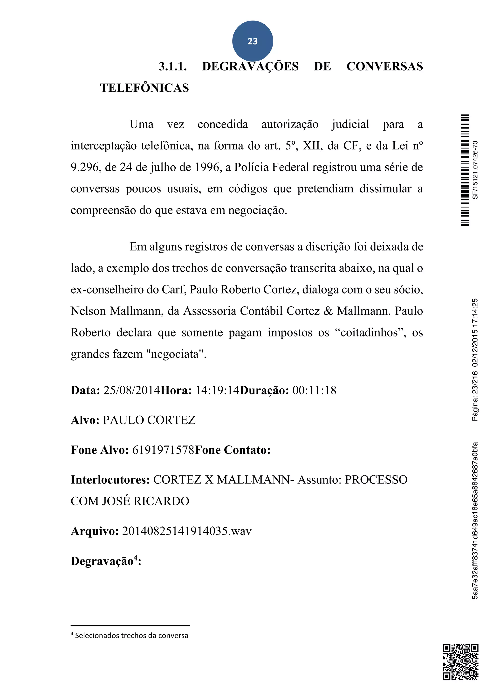 23
3.1.1. DEGRAVAÇÕES DE CONVERSAS
TELEFÔNICAS
Uma vez concedida autorização judicial para a
interceptação telefônica, na forma do art. 5º, XII, da CF, e da Lei nº
9.296, de 24 de julho de 1996, a Polícia Federal registrou uma série de
conversas poucos usuais, em códigos que pretendiam dissimular a
compreensão do que estava em negociação.
Em alguns registros de conversas a discrição foi deixada de
lado, a exemplo dos trechos de conversação transcrita abaixo, na qual o
ex-conselheiro do Carf, Paulo Roberto Cortez, dialoga com o seu sócio,
Nelson Mallmann, da Assessoria Contábil Cortez & Mallmann. Paulo
Roberto declara que somente pagam impostos os “coitadinhos”, os
grandes fazem "negociata".
Data: 25/08/2014Hora: 14:19:14Duração: 00:11:18
Alvo: PAULO CORTEZ
Fone Alvo: 6191971578Fone Contato:
Interlocutores: CORTEZ X MALLMANN- Assunto: PROCESSO
COM JOSÉ RICARDO
Arquivo: 20140825141914035.wav
Degravação4
:
4
Selecionados trechos da conversa
SF/15121.07426-705aa7e32afff83741d649ac18e65a8842687a0bfaPágina:23/21602/12/201517:14:25
 