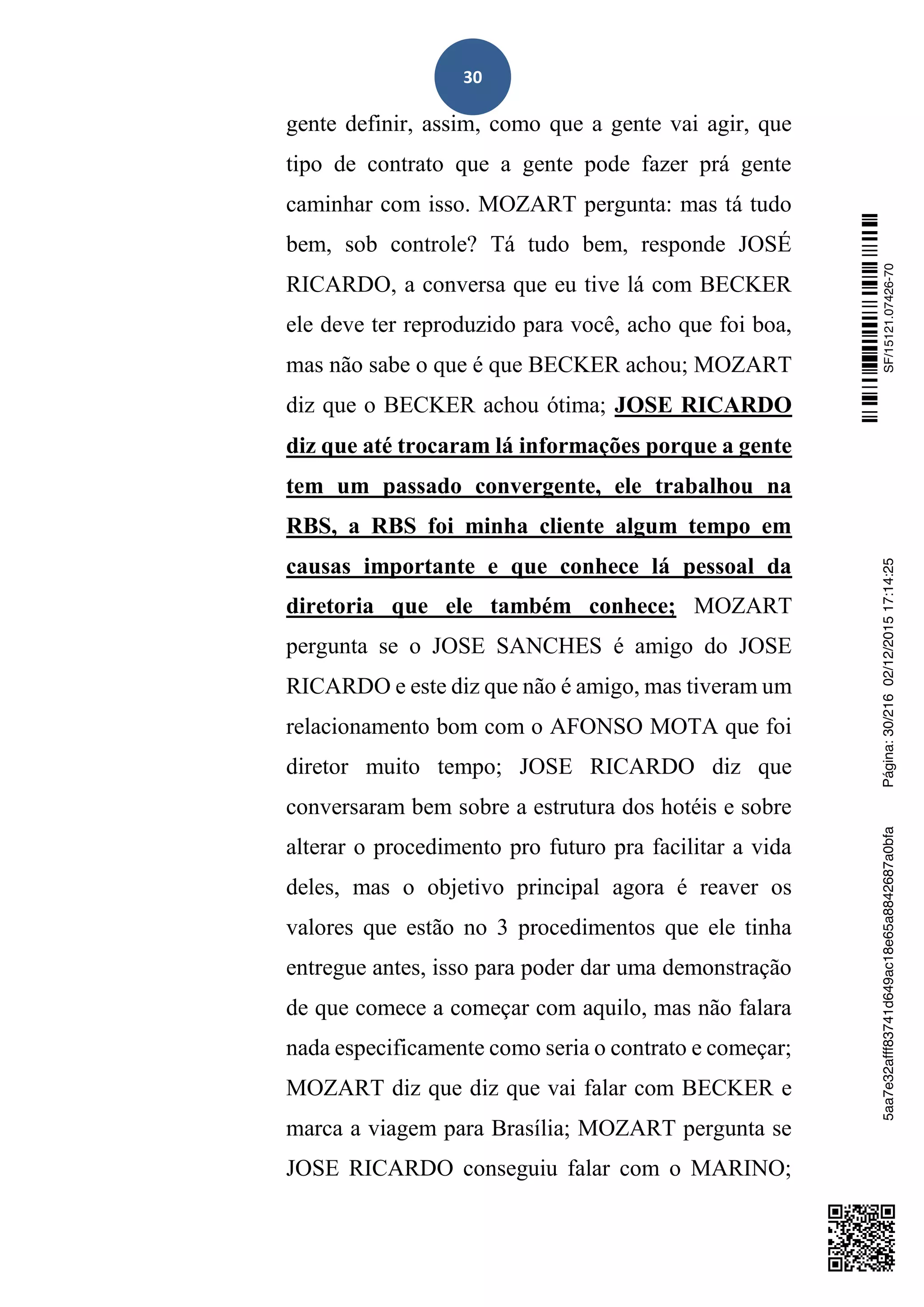 30
gente definir, assim, como que a gente vai agir, que
tipo de contrato que a gente pode fazer prá gente
caminhar com isso. MOZART pergunta: mas tá tudo
bem, sob controle? Tá tudo bem, responde JOSÉ
RICARDO, a conversa que eu tive lá com BECKER
ele deve ter reproduzido para você, acho que foi boa,
mas não sabe o que é que BECKER achou; MOZART
diz que o BECKER achou ótima; JOSE RICARDO
diz que até trocaram lá informações porque a gente
tem um passado convergente, ele trabalhou na
RBS, a RBS foi minha cliente algum tempo em
causas importante e que conhece lá pessoal da
diretoria que ele também conhece; MOZART
pergunta se o JOSE SANCHES é amigo do JOSE
RICARDO e este diz que não é amigo, mas tiveram um
relacionamento bom com o AFONSO MOTA que foi
diretor muito tempo; JOSE RICARDO diz que
conversaram bem sobre a estrutura dos hotéis e sobre
alterar o procedimento pro futuro pra facilitar a vida
deles, mas o objetivo principal agora é reaver os
valores que estão no 3 procedimentos que ele tinha
entregue antes, isso para poder dar uma demonstração
de que comece a começar com aquilo, mas não falara
nada especificamente como seria o contrato e começar;
MOZART diz que diz que vai falar com BECKER e
marca a viagem para Brasília; MOZART pergunta se
JOSE RICARDO conseguiu falar com o MARINO;
SF/15121.07426-705aa7e32afff83741d649ac18e65a8842687a0bfaPágina:30/21602/12/201517:14:25
 