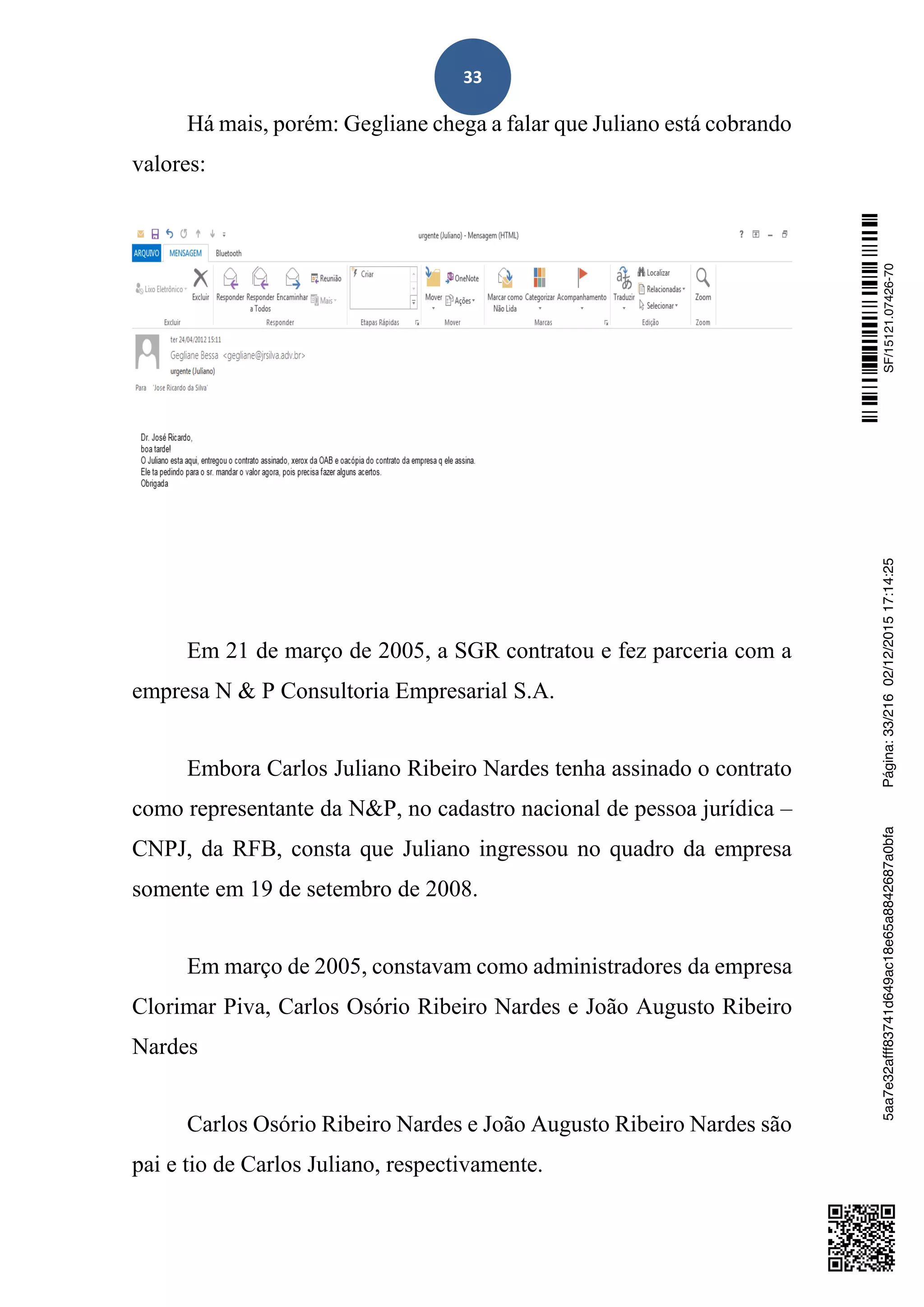 33
Há mais, porém: Gegliane chega a falar que Juliano está cobrando
valores:
Em 21 de março de 2005, a SGR contratou e fez parceria com a
empresa N & P Consultoria Empresarial S.A.
Embora Carlos Juliano Ribeiro Nardes tenha assinado o contrato
como representante da N&P, no cadastro nacional de pessoa jurídica –
CNPJ, da RFB, consta que Juliano ingressou no quadro da empresa
somente em 19 de setembro de 2008.
Em março de 2005, constavam como administradores da empresa
Clorimar Piva, Carlos Osório Ribeiro Nardes e João Augusto Ribeiro
Nardes
Carlos Osório Ribeiro Nardes e João Augusto Ribeiro Nardes são
pai e tio de Carlos Juliano, respectivamente.
SF/15121.07426-705aa7e32afff83741d649ac18e65a8842687a0bfaPágina:33/21602/12/201517:14:25
 