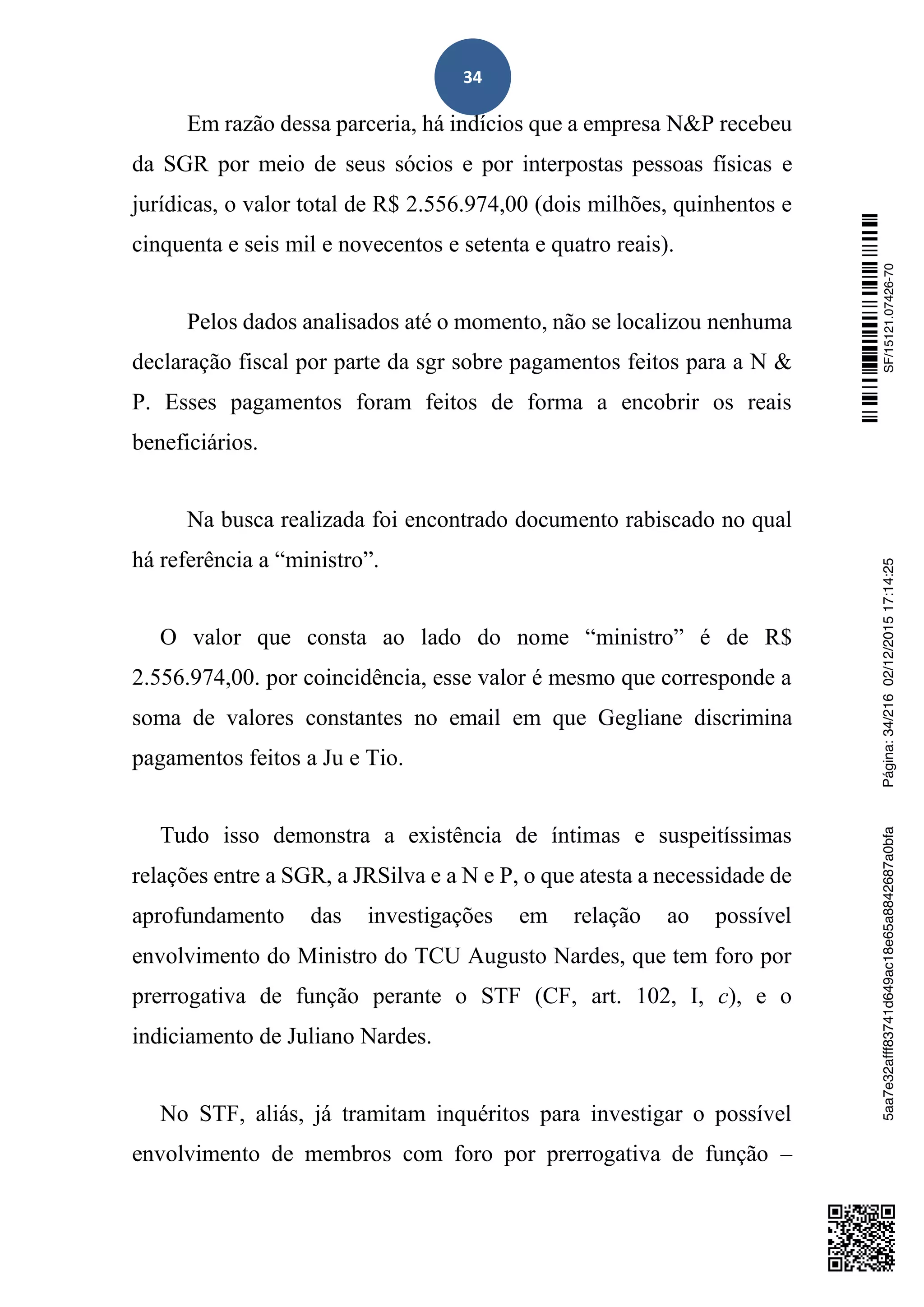 34
Em razão dessa parceria, há indícios que a empresa N&P recebeu
da SGR por meio de seus sócios e por interpostas pessoas físicas e
jurídicas, o valor total de R$ 2.556.974,00 (dois milhões, quinhentos e
cinquenta e seis mil e novecentos e setenta e quatro reais).
Pelos dados analisados até o momento, não se localizou nenhuma
declaração fiscal por parte da sgr sobre pagamentos feitos para a N &
P. Esses pagamentos foram feitos de forma a encobrir os reais
beneficiários.
Na busca realizada foi encontrado documento rabiscado no qual
há referência a “ministro”.
O valor que consta ao lado do nome “ministro” é de R$
2.556.974,00. por coincidência, esse valor é mesmo que corresponde a
soma de valores constantes no email em que Gegliane discrimina
pagamentos feitos a Ju e Tio.
Tudo isso demonstra a existência de íntimas e suspeitíssimas
relações entre a SGR, a JRSilva e a N e P, o que atesta a necessidade de
aprofundamento das investigações em relação ao possível
envolvimento do Ministro do TCU Augusto Nardes, que tem foro por
prerrogativa de função perante o STF (CF, art. 102, I, c), e o
indiciamento de Juliano Nardes.
No STF, aliás, já tramitam inquéritos para investigar o possível
envolvimento de membros com foro por prerrogativa de função –
SF/15121.07426-705aa7e32afff83741d649ac18e65a8842687a0bfaPágina:34/21602/12/201517:14:25
 