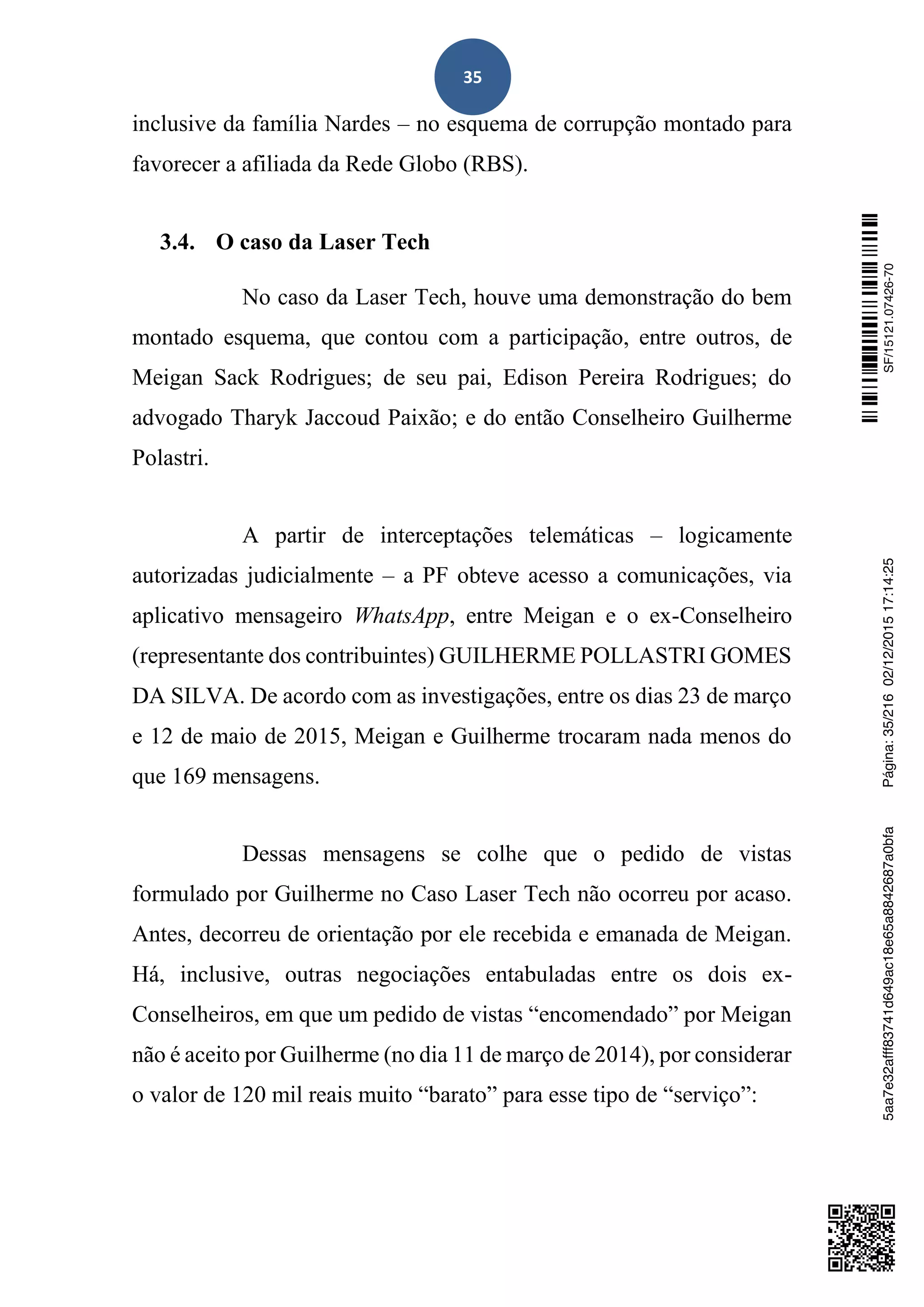 35
inclusive da família Nardes – no esquema de corrupção montado para
favorecer a afiliada da Rede Globo (RBS).
3.4. O caso da Laser Tech
No caso da Laser Tech, houve uma demonstração do bem
montado esquema, que contou com a participação, entre outros, de
Meigan Sack Rodrigues; de seu pai, Edison Pereira Rodrigues; do
advogado Tharyk Jaccoud Paixão; e do então Conselheiro Guilherme
Polastri.
A partir de interceptações telemáticas – logicamente
autorizadas judicialmente – a PF obteve acesso a comunicações, via
aplicativo mensageiro WhatsApp, entre Meigan e o ex-Conselheiro
(representante dos contribuintes) GUILHERME POLLASTRI GOMES
DA SILVA. De acordo com as investigações, entre os dias 23 de março
e 12 de maio de 2015, Meigan e Guilherme trocaram nada menos do
que 169 mensagens.
Dessas mensagens se colhe que o pedido de vistas
formulado por Guilherme no Caso Laser Tech não ocorreu por acaso.
Antes, decorreu de orientação por ele recebida e emanada de Meigan.
Há, inclusive, outras negociações entabuladas entre os dois ex-
Conselheiros, em que um pedido de vistas “encomendado” por Meigan
não é aceito por Guilherme (no dia 11 de março de 2014), por considerar
o valor de 120 mil reais muito “barato” para esse tipo de “serviço”:
SF/15121.07426-705aa7e32afff83741d649ac18e65a8842687a0bfaPágina:35/21602/12/201517:14:25
 
