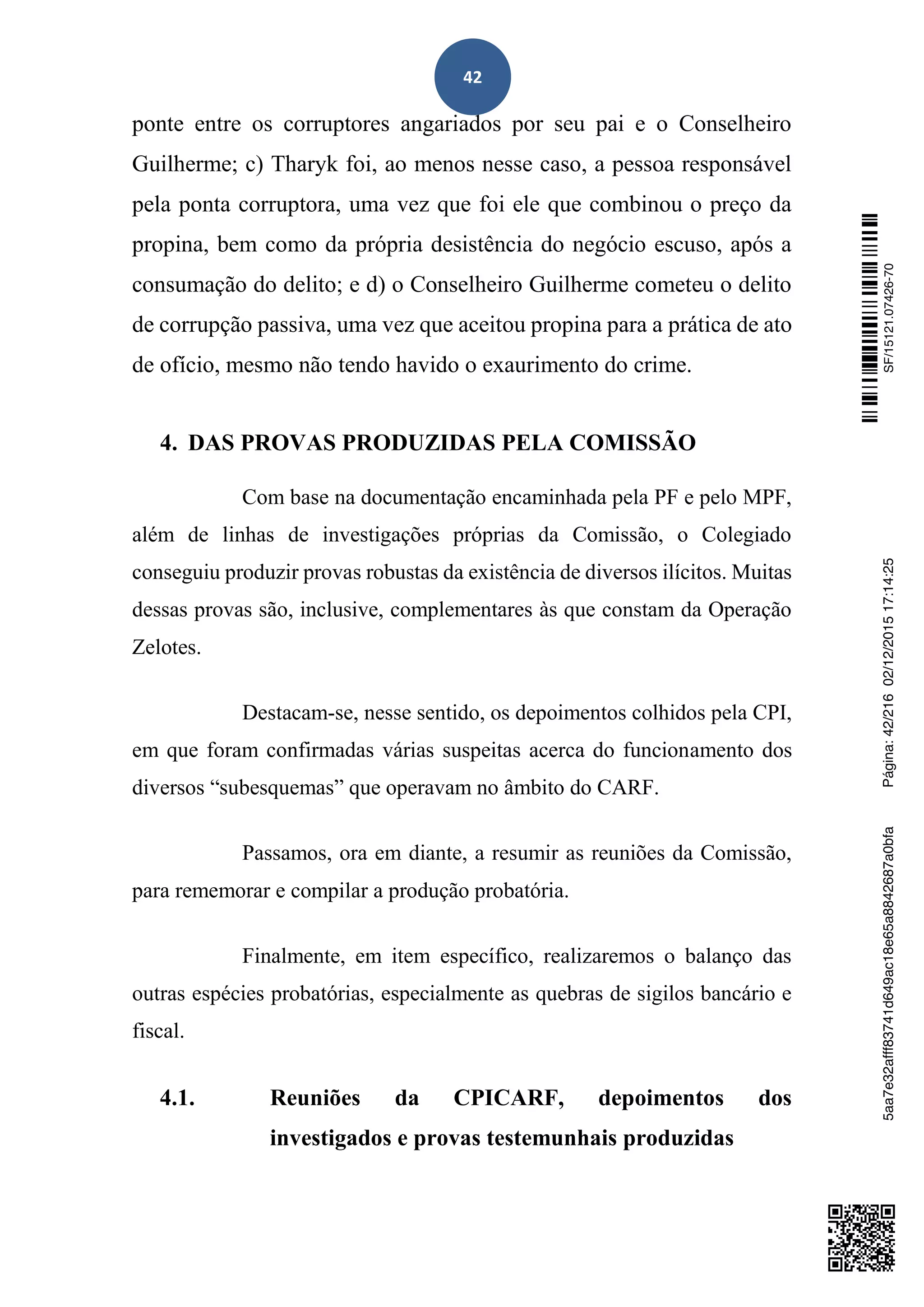 42
ponte entre os corruptores angariados por seu pai e o Conselheiro
Guilherme; c) Tharyk foi, ao menos nesse caso, a pessoa responsável
pela ponta corruptora, uma vez que foi ele que combinou o preço da
propina, bem como da própria desistência do negócio escuso, após a
consumação do delito; e d) o Conselheiro Guilherme cometeu o delito
de corrupção passiva, uma vez que aceitou propina para a prática de ato
de ofício, mesmo não tendo havido o exaurimento do crime.
4. DAS PROVAS PRODUZIDAS PELA COMISSÃO
Com base na documentação encaminhada pela PF e pelo MPF,
além de linhas de investigações próprias da Comissão, o Colegiado
conseguiu produzir provas robustas da existência de diversos ilícitos. Muitas
dessas provas são, inclusive, complementares às que constam da Operação
Zelotes.
Destacam-se, nesse sentido, os depoimentos colhidos pela CPI,
em que foram confirmadas várias suspeitas acerca do funcionamento dos
diversos “subesquemas” que operavam no âmbito do CARF.
Passamos, ora em diante, a resumir as reuniões da Comissão,
para rememorar e compilar a produção probatória.
Finalmente, em item específico, realizaremos o balanço das
outras espécies probatórias, especialmente as quebras de sigilos bancário e
fiscal.
4.1. Reuniões da CPICARF, depoimentos dos
investigados e provas testemunhais produzidas
SF/15121.07426-705aa7e32afff83741d649ac18e65a8842687a0bfaPágina:42/21602/12/201517:14:25
 