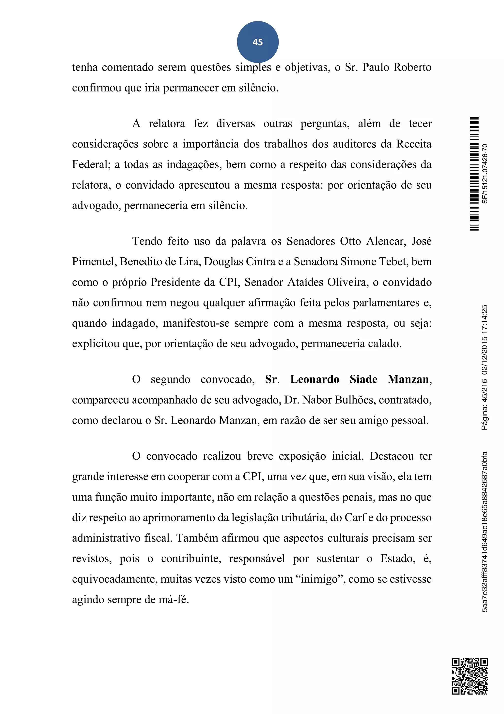 45
tenha comentado serem questões simples e objetivas, o Sr. Paulo Roberto
confirmou que iria permanecer em silêncio.
A relatora fez diversas outras perguntas, além de tecer
considerações sobre a importância dos trabalhos dos auditores da Receita
Federal; a todas as indagações, bem como a respeito das considerações da
relatora, o convidado apresentou a mesma resposta: por orientação de seu
advogado, permaneceria em silêncio.
Tendo feito uso da palavra os Senadores Otto Alencar, José
Pimentel, Benedito de Lira, Douglas Cintra e a Senadora Simone Tebet, bem
como o próprio Presidente da CPI, Senador Ataídes Oliveira, o convidado
não confirmou nem negou qualquer afirmação feita pelos parlamentares e,
quando indagado, manifestou-se sempre com a mesma resposta, ou seja:
explicitou que, por orientação de seu advogado, permaneceria calado.
O segundo convocado, Sr. Leonardo Siade Manzan,
compareceu acompanhado de seu advogado, Dr. Nabor Bulhões, contratado,
como declarou o Sr. Leonardo Manzan, em razão de ser seu amigo pessoal.
O convocado realizou breve exposição inicial. Destacou ter
grande interesse em cooperar com a CPI, uma vez que, em sua visão, ela tem
uma função muito importante, não em relação a questões penais, mas no que
diz respeito ao aprimoramento da legislação tributária, do Carf e do processo
administrativo fiscal. Também afirmou que aspectos culturais precisam ser
revistos, pois o contribuinte, responsável por sustentar o Estado, é,
equivocadamente, muitas vezes visto como um “inimigo”, como se estivesse
agindo sempre de má-fé.
SF/15121.07426-705aa7e32afff83741d649ac18e65a8842687a0bfaPágina:45/21602/12/201517:14:25
 