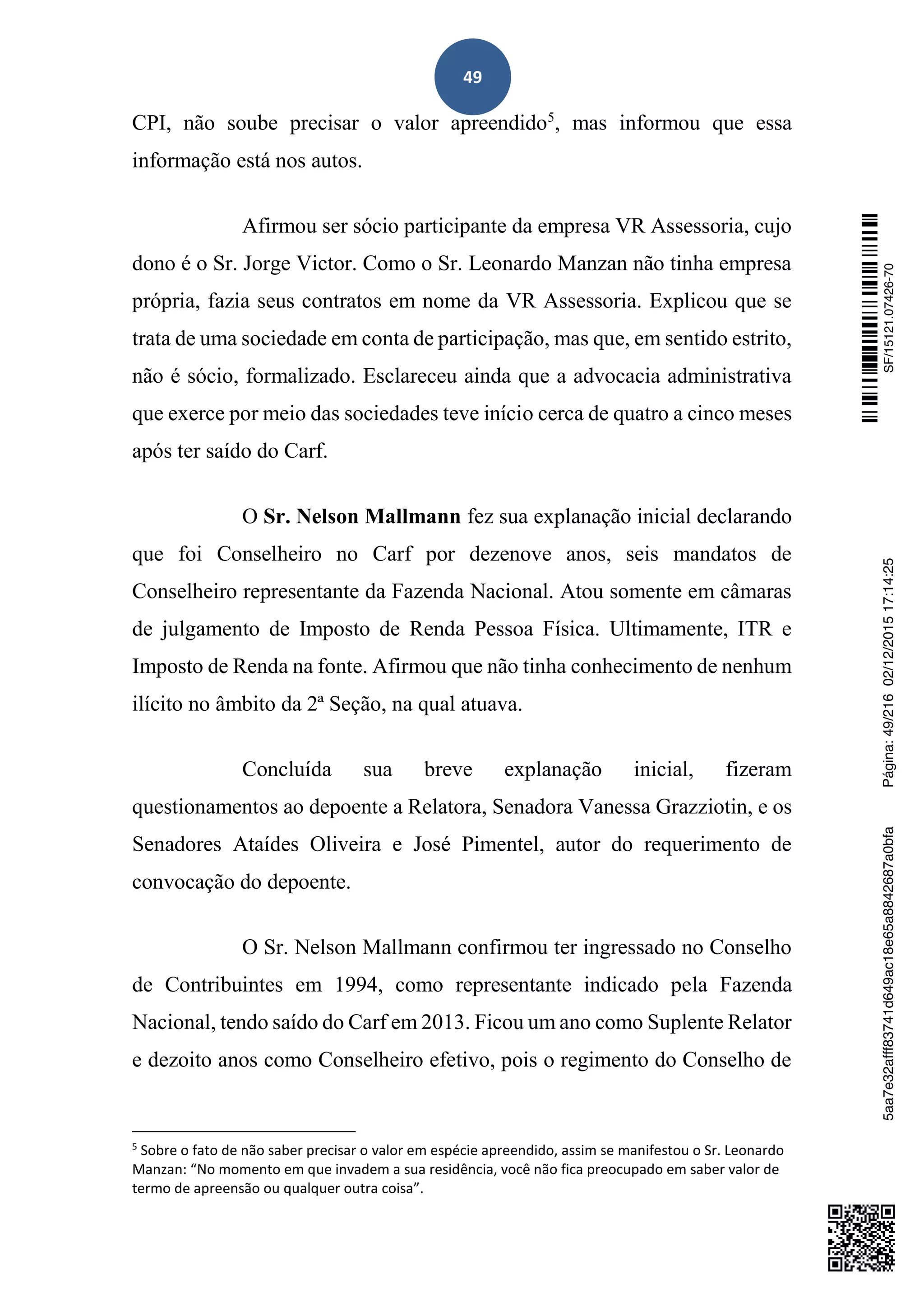49
CPI, não soube precisar o valor apreendido5
, mas informou que essa
informação está nos autos.
Afirmou ser sócio participante da empresa VR Assessoria, cujo
dono é o Sr. Jorge Victor. Como o Sr. Leonardo Manzan não tinha empresa
própria, fazia seus contratos em nome da VR Assessoria. Explicou que se
trata de uma sociedade em conta de participação, mas que, em sentido estrito,
não é sócio, formalizado. Esclareceu ainda que a advocacia administrativa
que exerce por meio das sociedades teve início cerca de quatro a cinco meses
após ter saído do Carf.
O Sr. Nelson Mallmann fez sua explanação inicial declarando
que foi Conselheiro no Carf por dezenove anos, seis mandatos de
Conselheiro representante da Fazenda Nacional. Atou somente em câmaras
de julgamento de Imposto de Renda Pessoa Física. Ultimamente, ITR e
Imposto de Renda na fonte. Afirmou que não tinha conhecimento de nenhum
ilícito no âmbito da 2ª Seção, na qual atuava.
Concluída sua breve explanação inicial, fizeram
questionamentos ao depoente a Relatora, Senadora Vanessa Grazziotin, e os
Senadores Ataídes Oliveira e José Pimentel, autor do requerimento de
convocação do depoente.
O Sr. Nelson Mallmann confirmou ter ingressado no Conselho
de Contribuintes em 1994, como representante indicado pela Fazenda
Nacional, tendo saído do Carf em 2013. Ficou um ano como Suplente Relator
e dezoito anos como Conselheiro efetivo, pois o regimento do Conselho de
5
Sobre o fato de não saber precisar o valor em espécie apreendido, assim se manifestou o Sr. Leonardo
Manzan: “No momento em que invadem a sua residência, você não fica preocupado em saber valor de
termo de apreensão ou qualquer outra coisa”.
SF/15121.07426-705aa7e32afff83741d649ac18e65a8842687a0bfaPágina:49/21602/12/201517:14:25
 