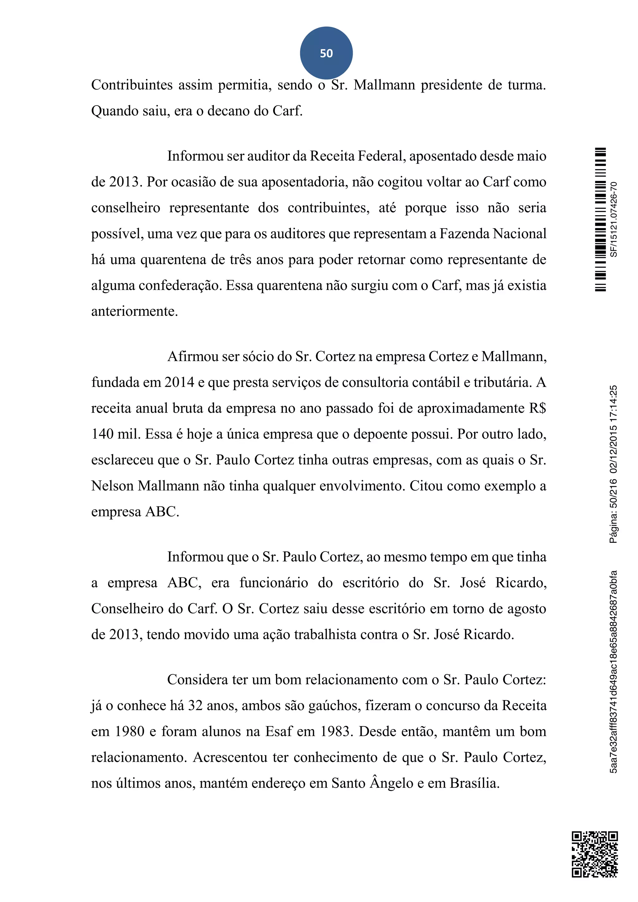 50
Contribuintes assim permitia, sendo o Sr. Mallmann presidente de turma.
Quando saiu, era o decano do Carf.
Informou ser auditor da Receita Federal, aposentado desde maio
de 2013. Por ocasião de sua aposentadoria, não cogitou voltar ao Carf como
conselheiro representante dos contribuintes, até porque isso não seria
possível, uma vez que para os auditores que representam a Fazenda Nacional
há uma quarentena de três anos para poder retornar como representante de
alguma confederação. Essa quarentena não surgiu com o Carf, mas já existia
anteriormente.
Afirmou ser sócio do Sr. Cortez na empresa Cortez e Mallmann,
fundada em 2014 e que presta serviços de consultoria contábil e tributária. A
receita anual bruta da empresa no ano passado foi de aproximadamente R$
140 mil. Essa é hoje a única empresa que o depoente possui. Por outro lado,
esclareceu que o Sr. Paulo Cortez tinha outras empresas, com as quais o Sr.
Nelson Mallmann não tinha qualquer envolvimento. Citou como exemplo a
empresa ABC.
Informou que o Sr. Paulo Cortez, ao mesmo tempo em que tinha
a empresa ABC, era funcionário do escritório do Sr. José Ricardo,
Conselheiro do Carf. O Sr. Cortez saiu desse escritório em torno de agosto
de 2013, tendo movido uma ação trabalhista contra o Sr. José Ricardo.
Considera ter um bom relacionamento com o Sr. Paulo Cortez:
já o conhece há 32 anos, ambos são gaúchos, fizeram o concurso da Receita
em 1980 e foram alunos na Esaf em 1983. Desde então, mantêm um bom
relacionamento. Acrescentou ter conhecimento de que o Sr. Paulo Cortez,
nos últimos anos, mantém endereço em Santo Ângelo e em Brasília.
SF/15121.07426-705aa7e32afff83741d649ac18e65a8842687a0bfaPágina:50/21602/12/201517:14:25
 