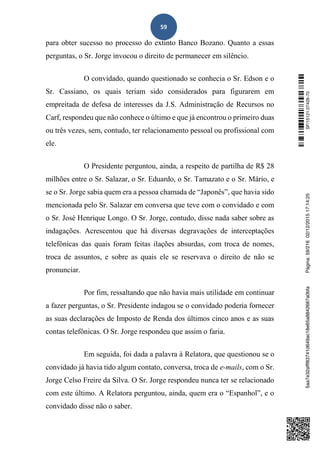 59
para obter sucesso no processo do extinto Banco Bozano. Quanto a essas
perguntas, o Sr. Jorge invocou o direito de permanecer em silêncio.
O convidado, quando questionado se conhecia o Sr. Edson e o
Sr. Cassiano, os quais teriam sido considerados para figurarem em
empreitada de defesa de interesses da J.S. Administração de Recursos no
Carf, respondeu que não conhece o último e que já encontrou o primeiro duas
ou três vezes, sem, contudo, ter relacionamento pessoal ou profissional com
ele.
O Presidente perguntou, ainda, a respeito de partilha de R$ 28
milhões entre o Sr. Salazar, o Sr. Eduardo, o Sr. Tamazato e o Sr. Mário, e
se o Sr. Jorge sabia quem era a pessoa chamada de “Japonês”, que havia sido
mencionada pelo Sr. Salazar em conversa que teve com o convidado e com
o Sr. José Henrique Longo. O Sr. Jorge, contudo, disse nada saber sobre as
indagações. Acrescentou que há diversas degravações de interceptações
telefônicas das quais foram feitas ilações absurdas, com troca de nomes,
troca de assuntos, e sobre as quais ele se reservava o direito de não se
pronunciar.
Por fim, ressaltando que não havia mais utilidade em continuar
a fazer perguntas, o Sr. Presidente indagou se o convidado poderia fornecer
as suas declarações de Imposto de Renda dos últimos cinco anos e as suas
contas telefônicas. O Sr. Jorge respondeu que assim o faria.
Em seguida, foi dada a palavra à Relatora, que questionou se o
convidado já havia tido algum contato, conversa, troca de e-mails, com o Sr.
Jorge Celso Freire da Silva. O Sr. Jorge respondeu nunca ter se relacionado
com este último. A Relatora perguntou, ainda, quem era o “Espanhol”, e o
convidado disse não o saber.
SF/15121.07426-705aa7e32afff83741d649ac18e65a8842687a0bfaPágina:59/21602/12/201517:14:25
 