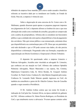 88
tributário da empresa fosse mantido, pois estava sendo cassado o benefício
referente ao incentivo dado por se instalarem em Catalão, no Estado de
Goiás. Para ele, a empresa é vítima do caso.
Sobre a degravação de uma conversa do Sr. Cortez com o Sr.
Mallmann, quando disseram quem apenas os pequenos pagavam impostos
nos julgamentos do Carf, o depoente afirmou se lembrar do caso e que essa
afirmação não condiz com a realidade do conselho, que pode ser comprovada
com a análise da jurisprudência. Afirmou não se considerar um funcionário
público e que a entidade não está sujeita a disponibilizar a lista de pagamento
dos servidores. Não quis tornar público a sua remuneração, entretanto disse
que disponibilizaria seu contracheque para a CPI. Disse que seu patrimônio
está todo declarado e que a CPI pode acessar seus dados, ele não precisa
disponibilizar a informação. Perguntado sobre sua formação, respondeu ter
especialização em Direito Econômico e Empresarial e Direito Tributário.
O depoente foi questionado sobre a empresa Limoeiro e
Padovan Advogados. Acredita estar vinculada ao advogado Sr. Limoeiro,
que conheceu em sua atuação no Carf. Afirmou não conhecer Spíndola
Palmeiras Advogados, Mauro Marcondes e sua esposa, Sra. Cristina,
Diplomacia Corporativa Ltda, Sr. Sílvio Romão, Sr. Ezequiel Antônio
Cavallari. Sr. Paulo Cortez. Conhecia Sr. João Batista Gruginski pelo nome.
Conheceu Sr. Leonardo Siade Manzan quando ingressou no Carf, ele
também era conselheiro e genro do Dr. Otácilio Cartaxo. Saiu do Conselho
quando o sogro assumiu a Presidência.
O Dr. Antônio Lisboa contou que seu nome foi levado a
indicação do Carf pela Sra. Carmem Silvia, na época subchefe de gabinete
da CNC. Afirmou conhecer Sr. Edson Pereira Rodrigues, ex-Presidente do
Carf, e que atualmente exerce a advocacia. Tiveram apenas contatos sobre
SF/15121.07426-705aa7e32afff83741d649ac18e65a8842687a0bfaPágina:88/21602/12/201517:14:25
 